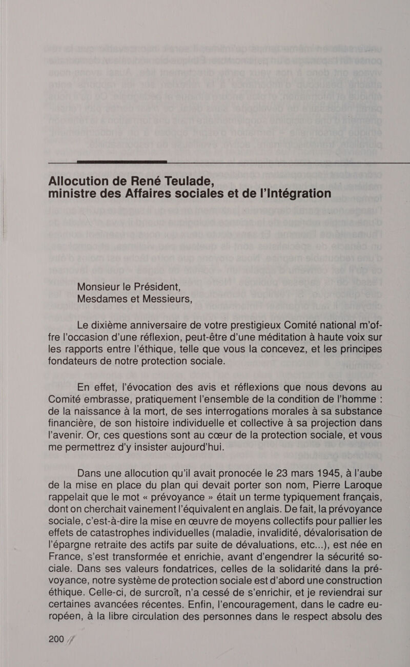  Allocution de René Teulade, ministre des Affaires sociales et de l'intégration Monsieur le Président, Mesdames et Messieurs, Le dixième anniversaire de votre prestigieux Comité national m'of- fre l’occasion d’une réflexion, peut-être d’une méditation à haute voix sur les rapports entre l'éthique, telle que vous la concevez, et les principes fondateurs de notre protection sociale. En effet, l'évocation des avis et réflexions que nous devons au Comité embrasse, pratiquement l'ensemble de la condition de l’homme : de la naissance à la mort, de ses interrogations morales à sa substance financière, de son histoire individuelle et collective à sa projection dans l'avenir. Or, ces questions sont au cœur de la protection sociale, et vous me permettrez d'y insister aujourd’hui. Dans une allocution qu'il avait pronocée le 23 mars 1945, à l’aube de la mise en place du plan qui devait porter son nom, Pierre Laroque rappelait que le mot « prévoyance » était un terme typiquement français, dont on cherchait vainement l’équivalent en anglais. De fait, la prévoyance sociale, c’est-à-dire la mise en œuvre de moyens collectifs pour pallier les effets de catastrophes individuelles (maladie, invalidité, dévalorisation de l'épargne retraite des actifs par suite de dévaluations, etc...), est née en France, s’est transformée et enrichie, avant d’engendrer la sécurité so- ciale. Dans ses valeurs fondatrices, celles de la solidarité dans la pré- voyance, notre système de protection sociale est d’abord une construction éthique. Celle-ci, de surcroît, n’a cessé de s'enrichir, et je reviendrai sur certaines avancées récentes. Enfin, l’'encouragement, dans le cadre eu- ropéen, à la libre circulation des personnes dans le respect absolu des