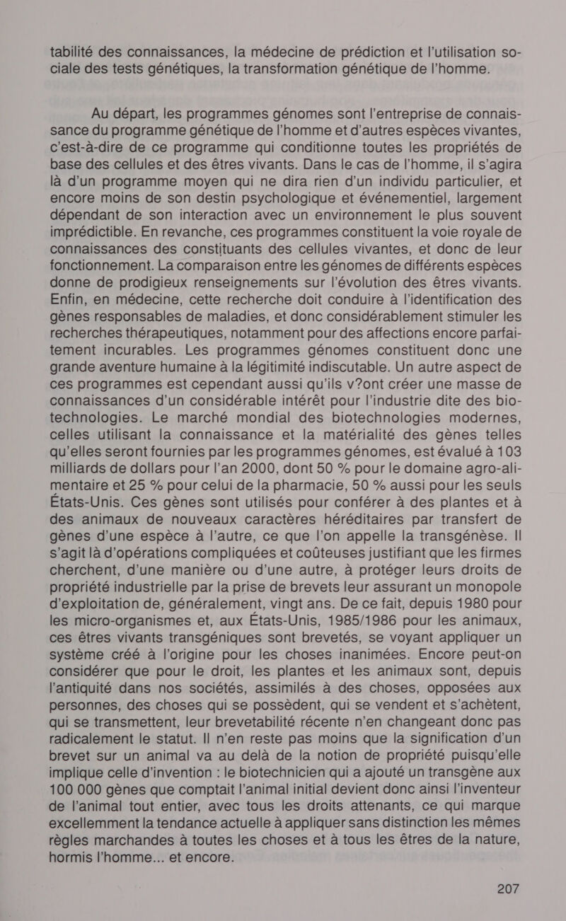 tabilité des connaissances, la médecine de prédiction et l’utilisation so- ciale des tests génétiques, la transformation génétique de l’homme. Au départ, les programmes génomes sont l’entreprise de connais- sance du programme génétique de l’homme et d’autres espèces vivantes, c'est-à-dire de ce programme qui conditionne toutes les propriétés de base des cellules et des êtres vivants. Dans le cas de l’homme, il s’agira là d’un programme moyen qui ne dira rien d’un individu particulier, et encore moins de son destin psychologique et événementiel, largement dépendant de son interaction avec un environnement le plus souvent imprédictible. En revanche, ces programmes constituent la voie royale de connaissances des constituants des cellules vivantes, et donc de leur fonctionnement. La comparaison entre les génomes de différents espèces donne de prodigieux renseignements sur l'évolution des êtres vivants. Enfin, en médecine, cette recherche doit conduire à l'identification des gènes responsables de maladies, et donc considérablement stimuler les recherches thérapeutiques, notamment pour des affections encore parfai- tement incurables. Les programmes génomes constituent donc une grande aventure humaine à la légitimité indiscutable. Un autre aspect de ces programmes est cependant aussi qu'ils v?ont créer une masse de connaissances d’un considérable intérêt pour l'industrie dite des bio- technologies. Le marché mondial des biotechnologies modernes, celles utilisant la connaissance et la matérialité des gènes telles qu'elles seront fournies par les programmes génomes, est évalué à 103 milliards de dollars pour l’an 2000, dont 50 % pour le domaine agro-ali- mentaire et 25 % pour celui de la pharmacie, 50 % aussi pour les seuls Etats-Unis. Ces gènes sont utilisés pour conférer à des plantes et à des animaux de nouveaux caractères héréditaires par transfert de gènes d’une espèce à l’autre, ce que l’on appelle la transgénèse. Il s’agit là d'opérations compliquées et coûteuses justifiant que les firmes cherchent, d'une manière ou d’une autre, à protéger leurs droits de propriété industrielle par la prise de brevets leur assurant un monopole d'exploitation de, généralement, vingt ans. De ce fait, depuis 1980 pour les micro-organismes et, aux Etats-Unis, 1985/1986 pour les animaux, ces êtres vivants transgéniques sont brevetés, se voyant appliquer un système créé à l’origine pour les choses inanimées. Encore peut-on considérer que pour le droit, les plantes et les animaux sont, depuis l'antiquité dans nos sociétés, assimilés à des choses, opposées aux personnes, des choses qui se possèdent, qui se vendent et s’achètent, qui se transmettent, leur brevetabilité récente n’en changeant donc pas radicalement le statut. || n’en reste pas moins que la signification d'un brevet sur un animal va au delà de la notion de propriété puisqu'elle implique celle d'invention : le biotechnicien qui a ajouté un transgène aux 100 000 gènes que comptait l’animal initial devient donc ainsi l'inventeur de l’animal tout entier, avec tous les droits attenants, ce qui marque excellemment la tendance actuelle à appliquer sans distinction les mêmes règles marchandes à toutes les choses et à tous les êtres de la nature, hormis l’homme... et encore.