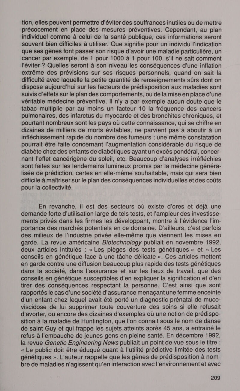 tion, elles peuvent permettre d'éviter des souffrances inutiles ou de mettre précocement en place des mesures préventives. Cependant, au plan individuel comme à celui de la santé publique, ces informations seront souvent bien difficiles à utiliser. Que signifie pour un individu l'indication que ses gènes font passer son risque d’avoir une maladie particulière, un cancer par exemple, de 1 pour 1000 à 1 pour 100, s’il ne sait comment l'éviter ? Quelles seront à son niveau les conséquences d’une inflation extrême des prévisions sur ses risques personnels, quand on sait la difficulté avec laquelle la petite quantité de renseignements sûrs dont on dispose aujourd’hui sur les facteurs de prédisposition aux maladies sont suivis d'effets sur le plan des comportements, ou de la mise en place d’une véritable médecine préventive. Il n’y a par exemple aucun doute que le tabac multiplie par au moins un facteur 10 la fréquence des cancers pulmonaires, des infarctus du myocarde et des bronchites chroniques, et pourtant nombreux sont les pays où cette connaissance, qui se chiffre en dizaines de milliers de morts évitables, ne parvient pas à aboutir à un infléchissement rapide du nombre des fumeurs ; une même constatation pourrait être faite concernant l'augmentation considérable du risque de diabète chez des enfants de diabétiques ayant un excès pondéral, concer- nant l'effet cancérigène du soleil, etc. Beaucoup d'analyses irréfléchies sont faites sur les lendemains lumineux promis par la médecine généra- lisée de prédiction, certes en elle-même souhaitable, mais qui sera bien difficile à maîtriser sur le plan des conséquences individuelles et des coûts pour la collectivité. En revanche, il est des secteurs où existe d'ores et déjà une demande forte d'utilisation large de tels tests, et l'ampleur des investisse- ments privés dans les firmes les développant, montre à l'évidence l'im- portance des marchés potentiels en ce domaine. D'ailleurs, c’est parfois des milieux de l’industrie privée elle-même que viennent les mises en garde. La revue américaine Biotechnology publiait en novembre 1992, deux articles intitulés : « Les pièges des tests génétiques » et « Les conseils en génétique face à une tâche délicate ». Ces articles mettent en garde contre une diffusion beaucoup plus rapide des tests génétiques dans la société, dans l’assurance et sur les lieux de travail, que des conseils en génétique susceptibles d'en expliquer la signification et d'en tirer des conséquences respectant la personne. C'est ainsi que sont rapportés le cas d’une société d'assurance menaçant une femme enceinte d’un enfant chez lequel avait été porté un diagnostic prénatal de muco- viscidose de lui supprimer toute couverture des soins si elle refusait d’avorter, ou encore des dizaines d'exemples où une notion de prédispo- sition à la maladie de Huntington, que l’on connait sous le nom de danse de saint Guy et qui frappe les sujets atteints après 45 ans, a entrainé le refus à l'embauche de jeunes gens en pleine santé. En décembre 1992, la revue Genetic Engineering News publiait un point de vue sous le titre : « Le public doit être éduqué quant à l'utilité prédictive limitée des tests génétiques ». L'auteur rappelle que les gènes de prédisposition à nom- bre de maladies n’agissent qu’en interaction avec l’environnement et avec