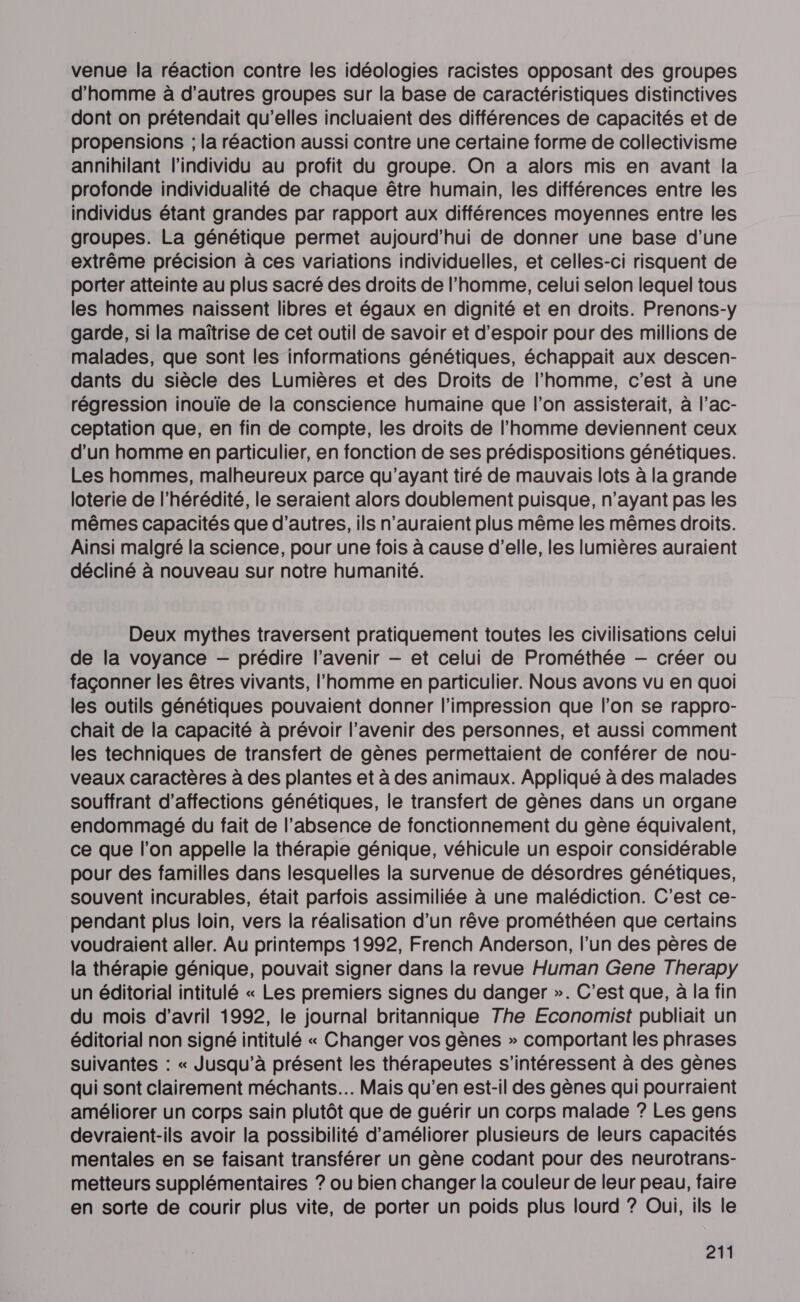 venue la réaction contre les idéologies racistes opposant des groupes d'homme à d’autres groupes sur la base de caractéristiques distinctives dont on prétendait qu’elles incluaient des différences de capacités et de propensions ; la réaction aussi contre une certaine forme de collectivisme annihilant l'individu au profit du groupe. On a alors mis en avant la profonde individualité de chaque être humain, les différences entre les individus étant grandes par rapport aux différences moyennes entre les groupes. La génétique permet aujourd’hui de donner une base d’une extrême précision à ces variations individuelles, et celles-ci risquent de porter atteinte au plus sacré des droits de l’homme, celui selon lequel tous les hommes naissent libres et égaux en dignité et en droits. Prenons-y garde, si la maîtrise de cet outil de savoir et d'espoir pour des millions de malades, que sont les informations génétiques, échappait aux descen- dants du siècle des Lumières et des Droits de l’homme, c’est à une régression inouïe de la conscience humaine que l’on assisterait, à l’ac- ceptation que, en fin de compte, les droits de l’homme deviennent ceux d’un homme en particulier, en fonction de ses prédispositions génétiques. Les hommes, malheureux parce qu'ayant tiré de mauvais lots à la grande loterie de l’hérédité, le seraient alors doublement puisque, n'ayant pas les mêmes capacités que d’autres, ils n’auraient plus même les mêmes droits. Ainsi malgré la science, pour une fois à cause d'elle, les lumières auraient décliné à nouveau sur notre humanité. Deux mythes traversent pratiquement toutes les civilisations celui de la voyance — prédire l’avenir — et celui de Prométhée — créer ou façonner les êtres vivants, l'homme en particulier. Nous avons vu en quoi les outils génétiques pouvaient donner l'impression que l’on se rappro- chait de la capacité à prévoir l'avenir des personnes, et aussi comment les techniques de transfert de gènes permettaient de conférer de nour- veaux caractères à des plantes et à des animaux. Appliqué à des malades souffrant d’affections génétiques, le transfert de gènes dans un organe endommagé du fait de l'absence de fonctionnement du gène équivalent, ce que l’on appelle la thérapie génique, véhicule un espoir considérable pour des familles dans lesquelles la survenue de désordres génétiques, souvent incurables, était parfois assimiliée à une malédiction. C'est ce- pendant plus loin, vers la réalisation d’un rêve prométhéen que certains voudraient aller. Au printemps 1992, French Anderson, l’un des pères de la thérapie génique, pouvait signer dans la revue Human Gene Therapy un éditorial intitulé « Les premiers signes du danger ». C'est que, à la fin du mois d'avril 1992, le journal britannique The Economist publiait un éditorial non signé intitulé « Changer vos gènes » comportant les phrases suivantes : « Jusqu'à présent les thérapeutes s'intéressent à des gènes qui sont clairement méchants. Mais qu’en est-il des gènes qui pourraient améliorer un corps sain plutôt que de guérir un corps malade ? Les gens devraient-ils avoir la possibilité d'améliorer plusieurs de leurs capacités mentales en se faisant transférer un gène codant pour des neurotrans- metteurs supplémentaires ? ou bien changer la couleur de leur peau, faire en sorte de courir plus vite, de porter un poids plus lourd ? Oui, ils le