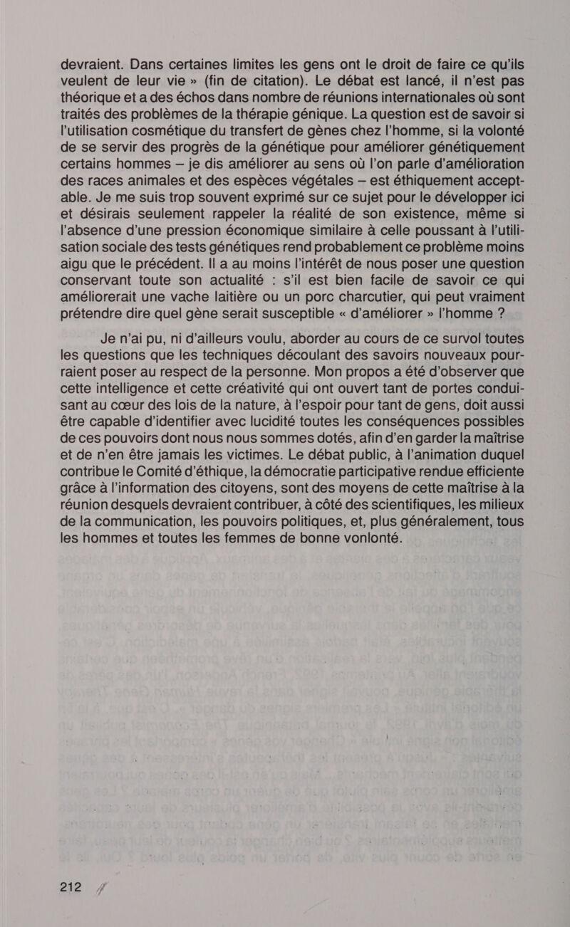 devraient. Dans certaines limites les gens ont le droit de faire ce qu'ils veulent de leur vie » (fin de citation). Le débat est lancé, il n'est pas théorique et a des échos dans nombre de réunions internationales où sont traités des problèmes de la thérapie génique. La question est de savoir si l’utilisation cosmétique du transfert de gènes chez l’homme, si la volonté de se servir des progrès de la génétique pour améliorer génétiquement certains hommes — je dis améliorer au sens où l’on parle d'amélioration des races animales et des espèces végétales — est éthiquement accept- able. Je me suis trop souvent exprimé sur ce sujet pour le développer ici et désirais seulement rappeler la réalité de son existence, même si l'absence d’une pression économique similaire à celle poussant à l’utili- sation sociale des tests génétiques rend probablement ce problème moins aigu que le précédent. Il a au moins l'intérêt de nous poser une question conservant toute son actualité : s’il est bien facile de savoir ce qui améliorerait une vache laitière ou un porc charcutier, qui peut vraiment prétendre dire quel gène serait susceptible « d'améliorer » l’homme ? Je n'ai pu, ni d’ailleurs voulu, aborder au cours de ce survol toutes les questions que les techniques découlant des savoirs nouveaux pour- raient poser au respect de la personne. Mon propos a été d'observer que cette intelligence et cette créativité qui ont ouvert tant de portes condui- sant au cœur des lois de la nature, à l'espoir pour tant de gens, doit aussi être capable d'identifier avec lucidité toutes les conséquences possibles de ces pouvoirs dont nous nous sommes dotés, afin d'en garder la maîtrise et de n’en être jamais les victimes. Le débat public, à l'animation duquel contribue le Comité d'éthique, la démocratie participative rendue efficiente grâce à l'information des citoyens, sont des moyens de cette maîtrise à la réunion desquels devraient contribuer, à côté des scientifiques, les milieux de la communication, les pouvoirs politiques, et, plus généralement, tous les hommes et toutes les femmes de bonne vonlonté.