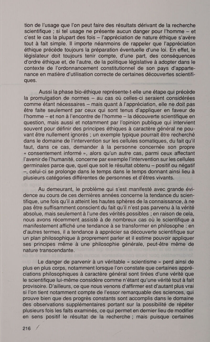 tion de l’usage que l’on peut faire des résultats dérivant de la recherche scientifique ; si tel usage ne présente aucun danger pour l’homme -— et c'est le cas la plupart des fois — l’appréciation de nature éthique s’avère tout à fait simple. Il importe néanmoins de rappeler que l'appréciation éthique précède toujours la préparation éventuelle d’une loi. En effet, le législateur doit toujours tenir compte, d’une part, des conséquences d'ordre éthique et, de l’autre, de la politique législative à adopter dans le contexte de l’ordonnancement constitutionnel de son pays d’apparte- nance en matière d'utilisation correcte de certaines découvertes scientifi- ques. Aussi la phase bio-éthique représente-t-elle une étape qui précède la promulgation de normes — au cas où celles-ci seraient considérées comme étant nécessaires — mais quant à l’appréciation, elle ne.doit pas être faite seulement par ceux qui sont tenus d’appliquer en faveur de l’homme — et non à l’encontre de l’homme -— la découverte scientifique en question, mais aussi et notamment par l'opinion publique qui intervient souvent pour définir des principes éthiques à caractère général ne pou- vant être nullement ignorés ; un exemple typique pourrait être recherché dans le domaine de l'intervention sur les cellules somatiques, du fait qu'il faut, dans ce cas, demander à la personne concernée son propre « consentement informé », alors qu'un autre cas, parmi ceux affectant l'avenir de l'humanité, concerne par exemple l'intervention sur les cellules germinales parce que, quel que soit le résultat obtenu — positif ou négatif —, celui-ci se prolonge dans le temps dans le temps donnant ainsi lieu à plusieurs catégories différentes de personnes et d'êtres vivants. Au demeurant, le problème qui s’est manifesté avec grande évi- dence au cours de ces dernières années concerne la tendance du scien- tifique, une fois qu'il a atteint les hautes sphères de la connaissance, à ne pas être suffisamment conscient du fait qu'il n’est pas parvenu à la vérité absolue, mais seulement à l’une des vérités possibles ; en raison de cela, nous avons récemment assisté à de nombreux cas où le scientifique a manifestement affiché une tendance à se transformer en philosophe : en d'autres termes, il a tendance à apprécier sa découverte scientifique sur un plan philosophique à proprement parler et il estime pouvoir appliquer ses principes même à une philosophie générale, peut-être même de nature transcendante. | Le danger de parvenir à un véritable « scientisme » perd ainsi de plus en plus corps, notamment lorsque l’on constate que certaines appré- ciations philosophiques à caractère général sont tirées d’une vérité que le scientifique lui-même considère comme n'étant qu’une vérité tout à fait provisoire. D'ailleurs, ce que nous venons d'affirmer est d'autant plus vrai si l’on tient notamment compte de l'essor remarquable des sciences, qui prouve bien que des progrès constants sont accomplis dans le domaine des observations supplémentaires portant sur la possibilité de répéter plusieurs fois les faits examinés, ce qui permet en dernier lieu de modifier en sens positif le résultat de la recherche ; mais puisque certaines