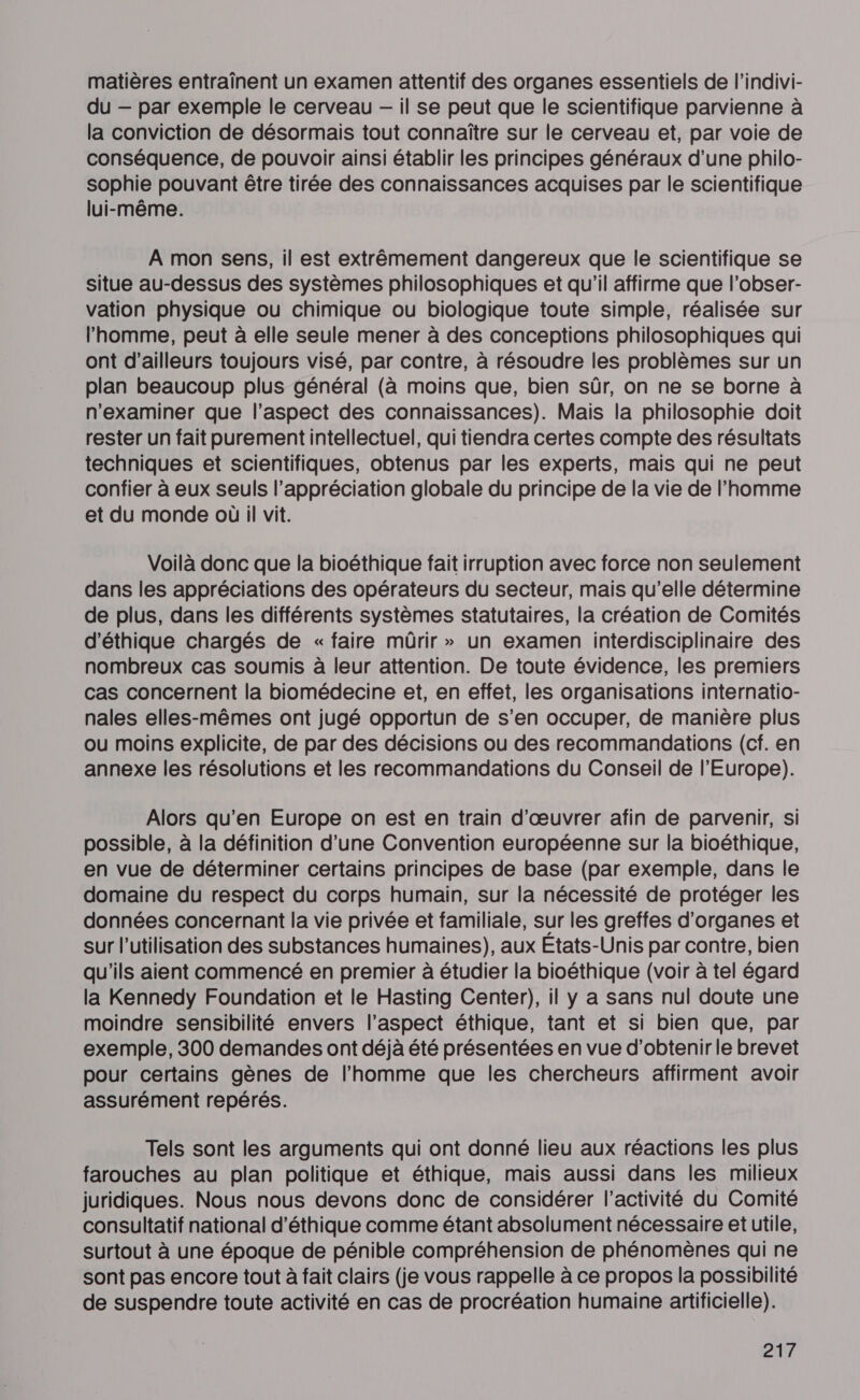 matières entraînent un examen attentif des organes essentiels de l’indivi- du — par exemple le cerveau -— il se peut que le scientifique parvienne à la conviction de désormais tout connaître sur le cerveau et, par voie de conséquence, de pouvoir ainsi établir les principes généraux d’une philo- sophie pouvant être tirée des connaissances acquises par le scientifique lui-même. A mon sens, il est extrêmement dangereux que le scientifique se situe au-dessus des systèmes philosophiques et qu’il affirme que l’obser- vation physique ou chimique ou biologique toute simple, réalisée sur l’homme, peut à elle seule mener à des conceptions philosophiques qui ont d’ailleurs toujours visé, par contre, à résoudre les problèmes sur un plan beaucoup plus général (à moins que, bien sûr, on ne se borne à n’examiner que l'aspect des connaissances). Mais la philosophie doit rester un fait purement intellectuel, qui tiendra certes compte des résultats techniques et scientifiques, obtenus par les experts, mais qui ne peut confier à eux seuls l’appréciation globale du principe de la vie de l’homme et du monde où il vit. Voilà donc que la bioéthique fait irruption avec force non seulement dans les appréciations des opérateurs du secteur, mais qu'elle détermine de plus, dans les différents systèmes statutaires, la création de Comités d'éthique chargés de « faire mürir » un examen interdisciplinaire des nombreux cas soumis à leur attention. De toute évidence, les premiers cas concernent la biomédecine et, en effet, les organisations internatio- nales elles-mêmes ont jugé opportun de s’en occuper, de manière plus ou moins explicite, de par des décisions ou des recommandations (cf. en annexe les résolutions et les recommandations du Conseil de l'Europe). Alors qu’en Europe on est en train d'œuvrer afin de parvenir, si possible, à la définition d'une Convention européenne sur la bioéthique, en vue de déterminer certains principes de base (par exemple, dans le domaine du respect du corps humain, sur la nécessité de protéger les données concernant la vie privée et familiale, sur les greffes d'organes et sur l’utilisation des substances humaines), aux Etats-Unis par contre, bien qu'ils aient commencé en premier à étudier la bioéthique (voir à tel égard la Kennedy Foundation et le Hasting Center), il y a sans nul doute une moindre sensibilité envers l'aspect éthique, tant et si bien que, par exemple, 300 demandes ont déjà été présentées en vue d’obtenirle brevet pour certains gènes de l’homme que les chercheurs affirment avoir assurément repérés. Tels sont les arguments qui ont donné lieu aux réactions les plus farouches au plan politique et éthique, mais aussi dans les milieux juridiques. Nous nous devons donc de considérer l’activité du Comité consultatif national d'éthique comme étant absolument nécessaire et utile, surtout à une époque de pénible compréhension de phénomènes qui ne sont pas encore tout à fait clairs (je vous rappelle à ce propos la possibilité de suspendre toute activité en cas de procréation humaine artificielle).