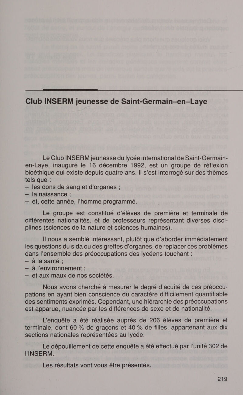  Club INSERM jeunesse de Saint-Germain-en-Laye Le Club INSERM jeunesse du lycée international de Saint-Germain- en-Laye, inauguré le 16 décembre 1992, est un groupe de réflexion bioéthique qui existe depuis quatre ans. Il s’est interrogé sur des thèmes tels que : — les dons de sang et d'organes ; — la naissance ; — et, cette année, l’homme programmé. Le groupe est constitué d'élèves de première et terminale de différentes nationalités, et de professeurs représentant diverses disci- plines (sciences de la nature et sciences humaines). Il nous a semblé intéressant, plutôt que d'aborder immédiatement les questions du sida ou des greffes d'organes, de replacer ces problèmes dans l’ensemble des préoccupations des lycéens touchant : — à la santé ; — à l'environnement ; — et aux maux de nos sociétés. Nous avons cherché à mesurer le degré d’acuité de ces préoccur- pations en ayant bien conscience du caractère difficilement quantifiable des sentiments exprimés. Cependant, une hiérarchie des préoccupations est apparue, nuancée par les différences de sexe et de nationalité. L'enquête a été réalisée auprès de 206 élèves de première et terminale, dont 60 % de graçons et 40 % de filles, appartenant aux dix sections nationales représentées au lycée. Le dépouillement de cette enquête a été effectué par l'unité 302 de INSERM. Les résultats vont vous être présentés.