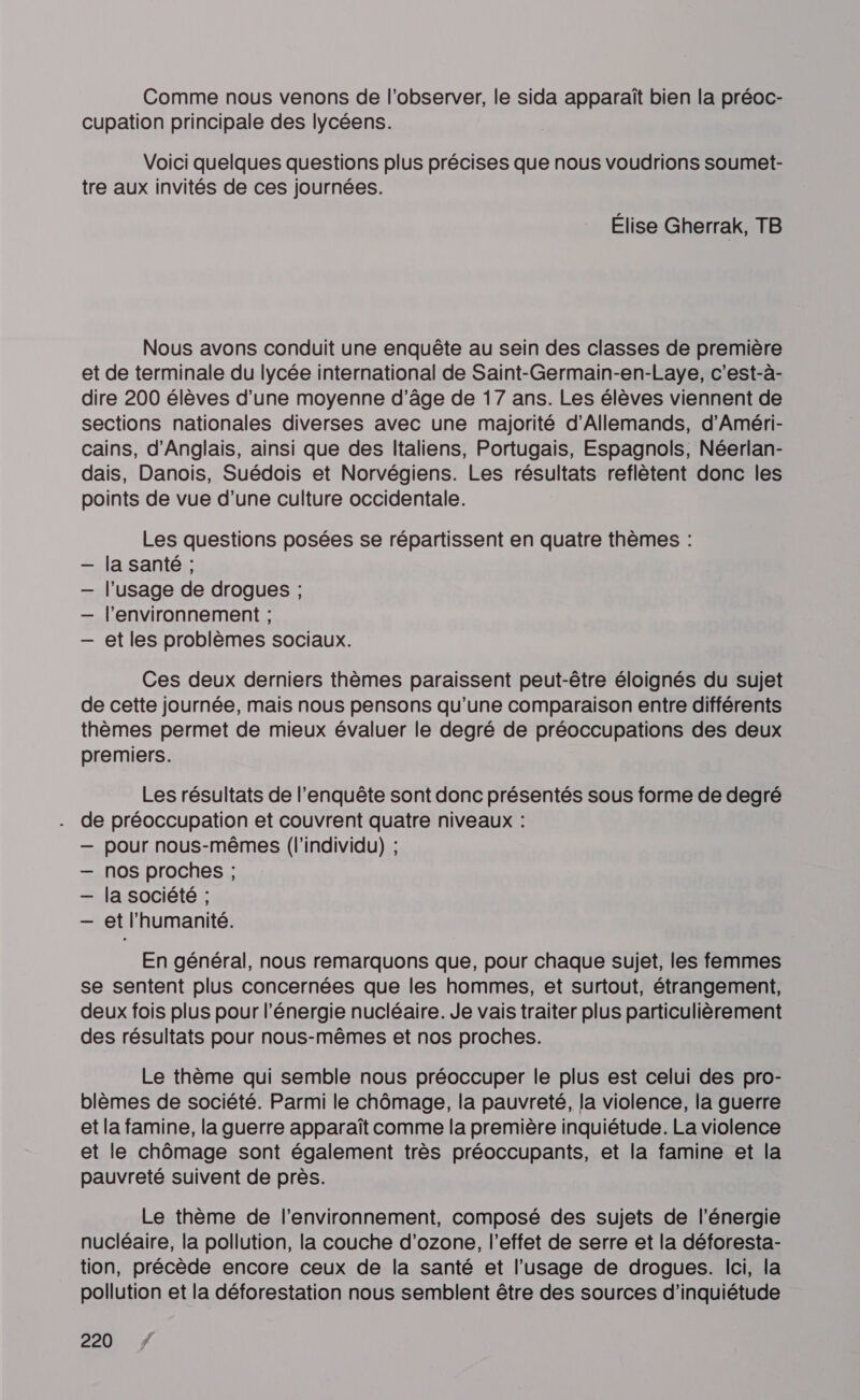 Comme nous venons de l’observer, le sida apparaît bien la préoc- cupation principale des lycéens. Voici quelques questions plus précises que nous voudrions soumet- tre aux invités de ces journées. Élise Gherrak, TB Nous avons conduit une enquête au sein des classes de première et de terminale du lycée international de Saint-Germain-en-Laye, c'est-à- dire 200 élèves d’une moyenne d'âge de 17 ans. Les élèves viennent de sections nationales diverses avec une majorité d’Allemands, d’Améri- cains, d'Anglais, ainsi que des Italiens, Portugais, Espagnols, Néerlan- dais, Danois, Suédois et Norvégiens. Les résultats reflètent donc les points de vue d’une culture occidentale. Les questions posées se répartissent en quatre thèmes : la santé ; l'usage de drogues ; l’environnement ; et les problèmes sociaux. Ces deux derniers thèmes paraissent peut-être éloignés du sujet de cette journée, mais nous pensons qu'une comparaison entre différents thèmes permet de mieux évaluer le degré de préoccupations des deux premiers. Les résultats de l'enquête sont donc présentés sous forme de degré de préoccupation et couvrent quatre niveaux : — pour nous-mêmes (l'individu) ; — nos proches ; — la société ; — et l'humanité. En général, nous remarquons que, pour chaque sujet, les femmes se sentent plus concernées que les hommes, et surtout, étrangement, deux fois plus pour l'énergie nucléaire. Je vais traiter plus particulièrement des résultats pour nous-mêmes et nos proches. Le thème qui semble nous préoccuper le plus est celui des pro- blèmes de société. Parmi le chômage, la pauvreté, la violence, la guerre et la famine, la guerre apparaît comme la première inquiétude. La violence et le chômage sont également très préoccupants, et la famine et la pauvreté suivent de près. Le thème de l’environnement, composé des sujets de l'énergie nucléaire, la pollution, la couche d'ozone, l'effet de serre et la déforesta- tion, précède encore ceux de la santé et l’usage de drogues. lei, la pollution et la déforestation nous semblent être des sources d'inquiétude