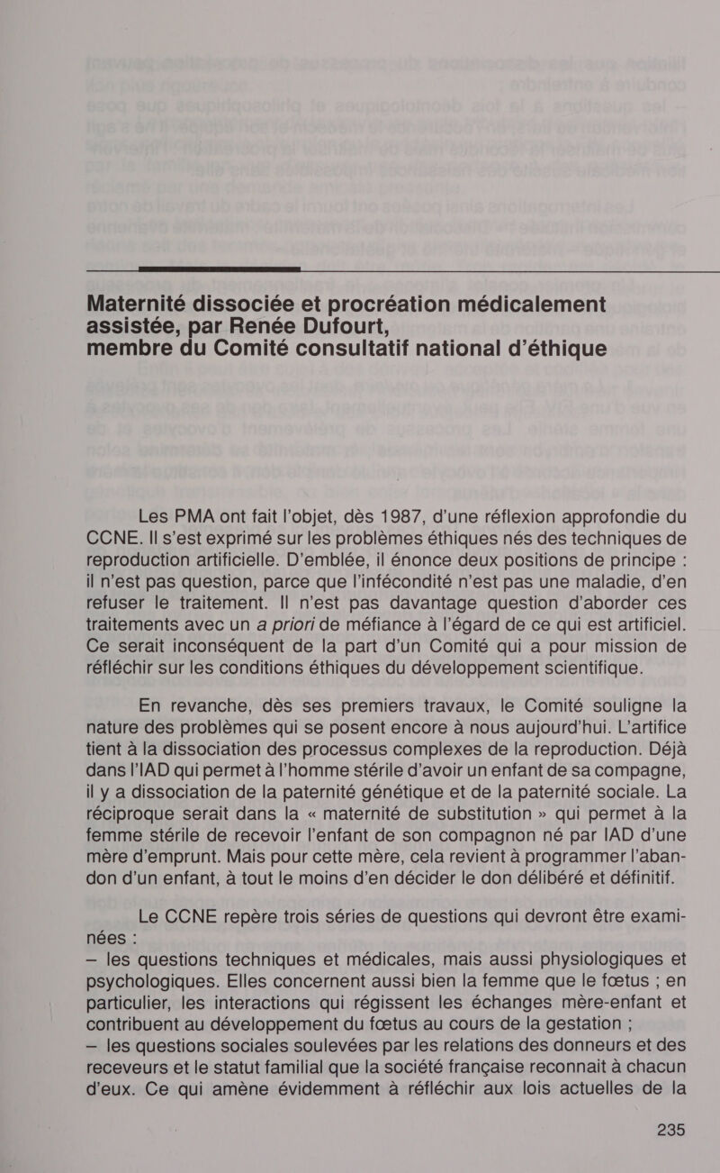  Maternité dissociée et procréation médicalement assistée, par Renée Dufourt, membre du Comité consultatif national d'éthique Les PMA ont fait l’objet, dès 1987, d’une réflexion approfondie du CCNE. Il s’est exprimé sur les problèmes éthiques nés des techniques de reproduction artificielle. D'emblée, il énonce deux positions de principe : il n'est pas question, parce que l’infécondité n’est pas une maladie, d’en refuser le traitement. Il n’est pas davantage question d'aborder ces traitements avec un a priori de méfiance à l'égard de ce qui est artificiel. Ce serait inconséquent de la part d’un Comité qui a pour mission de réfléchir sur les conditions éthiques du développement scientifique. En revanche, dès ses premiers travaux, le Comité souligne la nature des problèmes qui se posent encore à nous aujourd’hui. L’artifice tient à la dissociation des processus complexes de la reproduction. Déjà dans l'IAD qui permet à l’homme stérile d’avoir un enfant de sa compagne, il y a dissociation de la paternité génétique et de la paternité sociale. La réciproque serait dans la « maternité de substitution » qui permet à la femme stérile de recevoir l'enfant de son compagnon né par IAD d’une mère d'emprunt. Mais pour cette mère, cela revient à programmer l’aban- don d’un enfant, à tout le moins d’en décider le don délibéré et définitif. Le CCNE repère trois séries de questions qui devront être exami- nées : — les questions techniques et médicales, mais aussi physiologiques et psychologiques. Elles concernent aussi bien la femme que le fœtus ; en particulier, les interactions qui régissent les échanges mère-enfant et contribuent au développement du fœtus au cours de la gestation ; — les questions sociales soulevées par les relations des donneurs et des receveurs et le statut familial que la société française reconnait à chacun d'eux. Ce qui amène évidemment à réfléchir aux lois actuelles de la