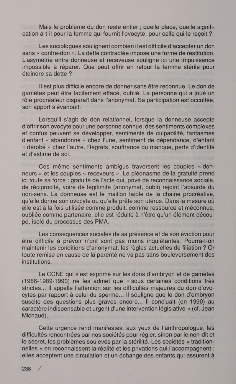 Mais le problème du don reste entier ; quelle place, quelle signifi- cation a-t-il pour la femme qui fournit l’'ovocyte, pour celle qui le reçoit ? Les sociologues soulignent combien il est difficile d'accepter un don sans « contre-don ». La dette contractée impose une forme de restitution. L'asymétrie entre donneuse et receveuse souligne ici une impuissance impossible à réparer. Que peut offrir en retour la femme stérile pour éteindre sa dette ? Il est plus difficile encore de donner sans être reconnue. Le don de gamètes peut être facilement effacé, oublié. La personne qui a joué un rôle procréateur disparaît dans l’anonymat. Sa participation est occultée, son apport s’évanouit. Lorsqu'il s’agit de don relationnel, lorsque la donneuse accepte d'offrir son ovocyte pour une personne connue, des sentiments complexes et confus peuvent se développer, sentiments de culpabilité, fantasmes d'enfant « abandonné » chez l’une, sentiment de dépendance, d'enfant « dérobé » chez l’autre. Regrets, souffrance du manque, perte d'identité et d'estime de soi. Ces même sentiments ambigus traversent les couples « don- neurs » et les couples « receveurs ». Le pléonasme de la gratuité prend ici toute sa force : gratuité de l’acte qui, privé de reconnaissance sociale, de réciprocité, voire de légitimité (anonymat, oubli) rejoint l’absurde du non-sens. La donneuse est le maillon faible de la chaine procréative, qu'elle donne son ovocyte ou qu’elle prête son utérus. Dans la mesure où elle est à la fois utilisée comme produit, comme ressource et méconnue, oubliée comme partenaire, elle est réduite à n'être qu'un élément décou- pé, isolé du processus des PMA. Les conséquences sociales de sa présence et de son éviction pour être difficile à prévoir n'ont sont pas moins inquiétantes. Pourra-t-on maintenir les conditions d’anonymait, les règles actuelles de filiation ? Or toute remise en cause de la parenté ne va pas sans bouleversement des institutions. Le CCNE qui s’est exprimé sur les dons d'embryon et de gamètes (1986-1989-1990) ne les admet que « sous certaines conditions très strictes. Îl appelle l'attention sur les difficultés majeures du don d'ovo- cytes par rapport à celui du sperme... Il souligne que le don d’embryon suscite des questions plus graves encore... Il concluait (en 1990) au caractère indispensable et urgent d’une intervention législative » (cf. Jean Michaud). Cette urgence rend manifestes, aux yeux de l’anthropologue, les difficultés rencontrées par nos sociétés pour régler, sinon par le non-dit et le secret, les problèmes soulevés par la stérilité. Les sociétés « tradition- nelles » en reconnaissent la réalité et les privations qui l’accompagnent ; elles acceptent une circulation et un échange des enfants qui assurent à 239 ?