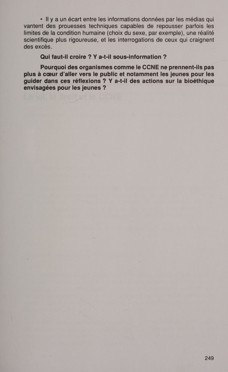 ° Il y a un écart entre les informations données par les médias qui vantent des prouesses techniques capables de repousser parfois les limites de la condition humaine (choix du sexe, par exemple), une réalité scientifique plus rigoureuse, et les interrogations de ceux qui craignent des excès. Qui faut-il croire ? YŸ a-t-il sous-information ? Pourquoi des organismes comme le CCNE ne prennent-ils pas plus à cœur d’aller vers le public et notamment les jeunes pour les guider dans ces réflexions ? Ÿ a-t-il des actions sur la bioéthique envisagées pour les jeunes ?