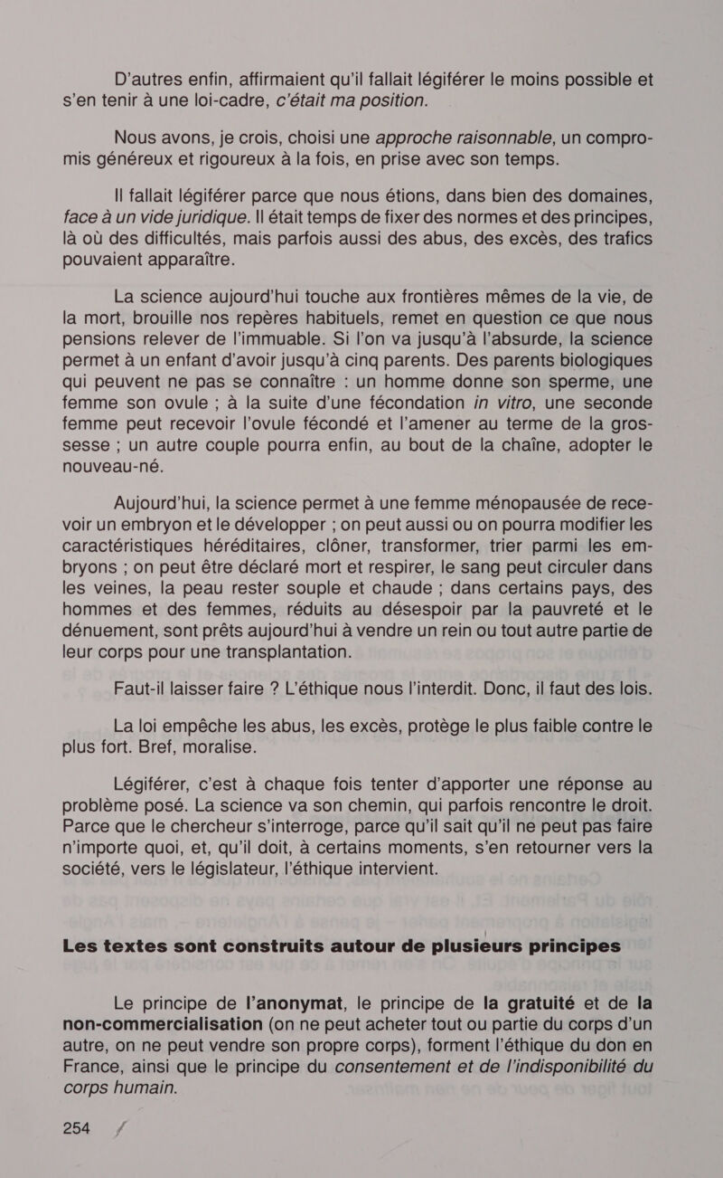 D'autres enfin, affirmaient qu'il fallait légiférer le moins possible et s’en tenir à une loi-cadre, c'était ma position. Nous avons, je crois, choisi une approche raisonnable, un compro- mis généreux et rigoureux à la fois, en prise avec son temps. Il fallait légiférer parce que nous étions, dans bien des domaines, face à un vide juridique. || était temps de fixer des normes et des principes, là où des difficultés, mais parfois aussi des abus, des excès, des trafics pouvaient apparaître. La science aujourd’hui touche aux frontières mêmes de la vie, de la mort, brouille nos repères habituels, remet en question ce que nous pensions relever de l’immuable. Si l’on va jusqu’à l'absurde, la science permet à un enfant d’avoir jusqu’à cinq parents. Des parents biologiques qui peuvent ne pas se connaître : un homme donne son sperme, une femme son ovule ; à la suite d’une fécondation in vitro, une seconde femme peut recevoir l’ovule fécondé et l’amener au terme de la gros- sesse ; un autre couple pourra enfin, au bout de la chaîne, adopter le nouveau-né. Aujourd’hui, la science permet à une femme ménopausée de rece- voir un embryon et le développer ; on peut aussi ou on pourra modifier les caractéristiques héréditaires, clôner, transformer, trier parmi les em- bryons ; on peut être déclaré mort et respirer, le sang peut circuler dans les veines, la peau rester souple et chaude ; dans certains pays, des hommes et des femmes, réduits au désespoir par la pauvreté et le dénuement, sont prêts aujourd’hui à vendre un rein ou tout autre partie de leur corps pour une transplantation. Faut-il laisser faire ? L’éthique nous l’interdit. Donc, il faut des lois. La loi empêche les abus, les excès, protège le plus faible contre le plus fort. Bref, moralise. Légiférer, c’est à chaque fois tenter d'apporter une réponse au problème posé. La science va son chemin, qui parfois rencontre le droit. Parce que le chercheur s'interroge, parce qu'il sait qu'il ne peut pas faire n'importe quoi, et, qu'il doit, à certains moments, s’en retourner vers la société, vers le législateur, l'éthique intervient. Les textes sont construits autour de plusieurs principes Le principe de l’anonymat, le principe de la gratuité et de la non-commercialisation (on ne peut acheter tout ou partie du corps d’un autre, on ne peut vendre son propre corps), forment l’éthique du don en France, ainsi que le principe du consentement et de l'indisponibilité du corps humain.