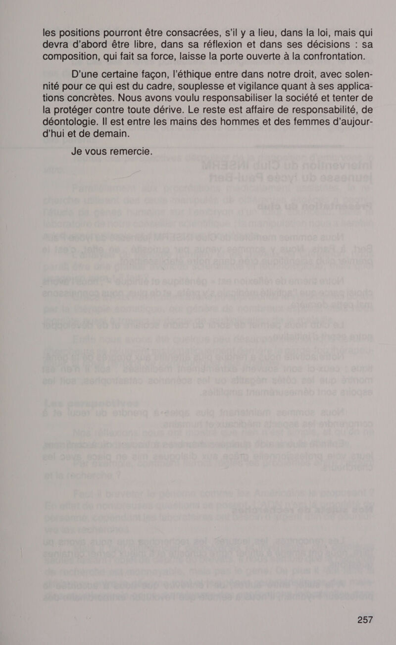 les positions pourront être consacrées, s’il y a lieu, dans la loi, mais qui devra d’abord être libre, dans sa réflexion et dans ses décisions : sa composition, qui fait sa force, laisse la porte ouverte à la confrontation. D'une certaine façon, l'éthique entre dans notre droit, avec solen- nité pour ce qui est du cadre, souplesse et vigilance quant à ses applica- tions concrètes. Nous avons voulu responsabiliser la société et tenter de la protéger contre toute dérive. Le reste est affaire de responsabilité, de déontologie. Îl est entre les mains des hommes et des femmes d’aujour- d’hui et de demain. Je vous remercie.