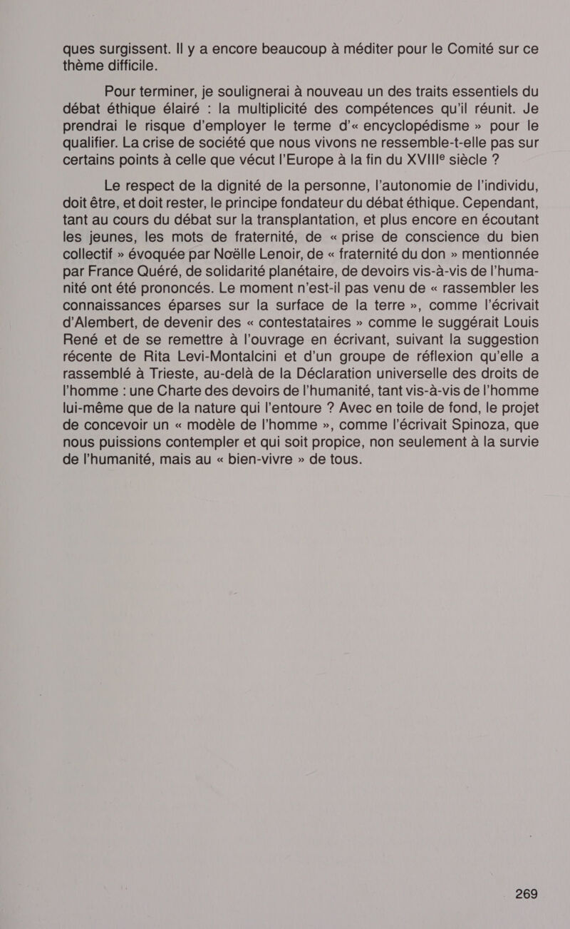 ques surgissent. Il y a encore beaucoup à méditer pour le Comité sur ce thème difficile. Pour terminer, je soulignerai à nouveau un des traits essentiels du débat éthique élairé : la multiplicité des compétences qu'il réunit. Je prendrai le risque d'employer le terme d’« encyclopédisme » pour le qualifier. La crise de société que nous vivons ne ressemble-t-elle pas sur certains points à celle que vécut l’Europe à la fin du XVII siècle ? Le respect de la dignité de la personne, l'autonomie de l'individu, doit être, et doit rester, le principe fondateur du débat éthique. Cependant, tant au cours du débat sur la transplantation, et plus encore en écoutant les jeunes, les mots de fraternité, de « prise de conscience du bien collectif » évoquée par Noëlle Lenoir, de « fraternité du don » mentionnée par France Quéré, de solidarité planétaire, de devoirs vis-à-vis de l’huma- nité ont été prononcés. Le moment n'est-il pas venu de « rassembler les connaissances éparses sur la surface de la terre », comme l’écrivait d'Alembert, de devenir des « contestataires » comme le suggérait Louis René et de se remettre à l’ouvrage en écrivant, suivant la suggestion récente de Rita Levi-Montalcini et d'un groupe de réflexion qu'elle a rassemblé à Trieste, au-delà de la Déclaration universelle des droits de l’homme : une Charte des devoirs de l'humanité, tant vis-à-vis de l’homme lui-même que de la nature qui l'entoure ? Avec en toile de fond, le projet de concevoir un « modèle de l’homme », comme l’écrivait Spinoza, que nous puissions contempler et qui soit propice, non seulement à la survie de l'humanité, mais au « bien-vivre » de tous.