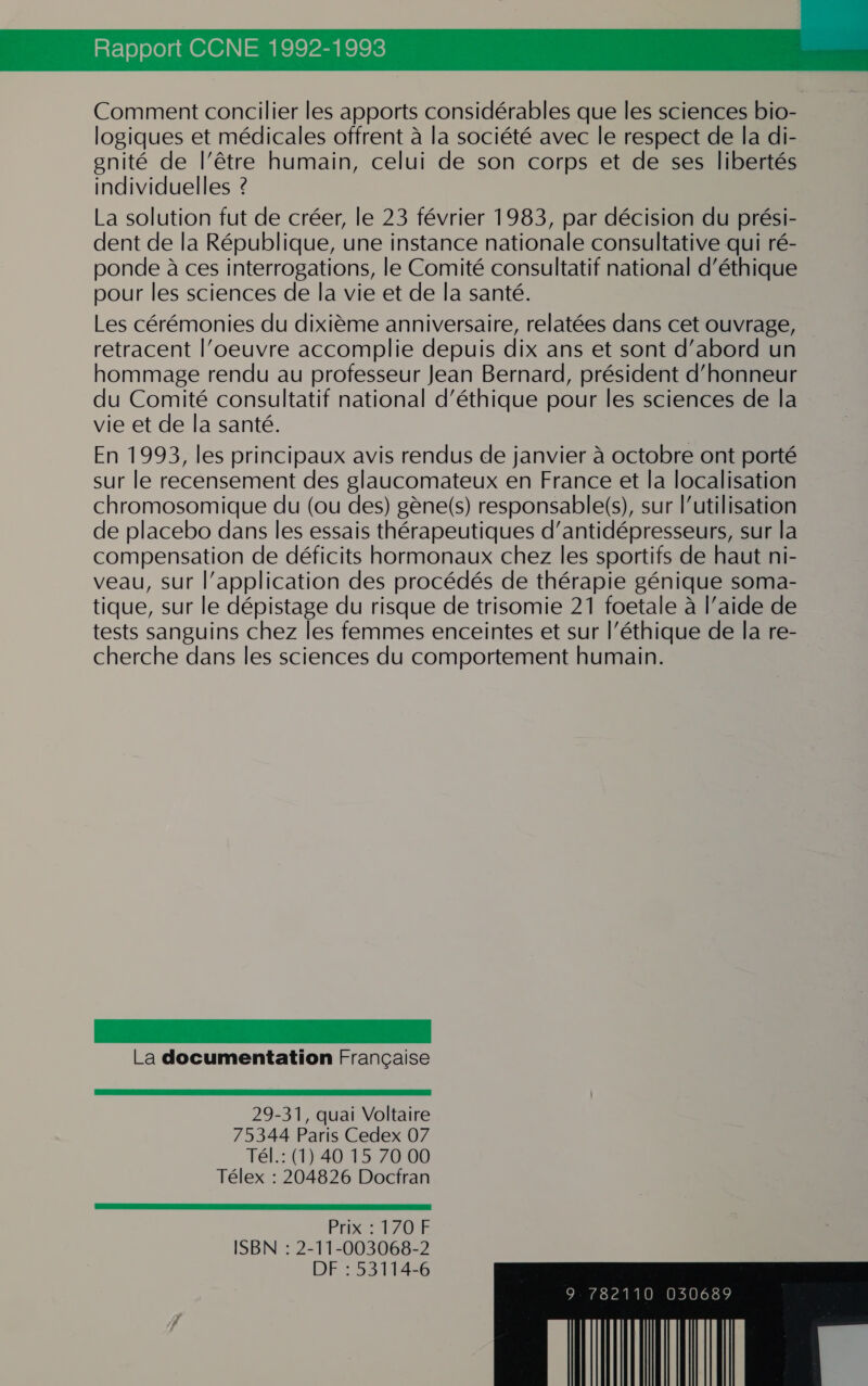 RÉ T0)0 [010 010]\1 = CPE ROIS: Comment concilier les apports considérables que les sciences bio- logiques et médicales offrent à la société avec le respect de la di- enité de l'être humain, celui de son corps et de ses libertés individuelles ? La solution fut de créer, le 23 février 1983, par décision du prési- dent de la République, une instance nationale consultative qui ré- ponde à ces interrogations, le Comité consultatif national d'éthique pour les sciences de la vie et de la santé. Les cérémonies du dixième anniversaire, relatées dans cet ouvrage, retracent l'oeuvre accomplie depuis dix ans et sont d’abord un hommage rendu au professeur Jean Bernard, président d'honneur du Comité consultatif national d'éthique pour les sciences de la vie et de la santé. En 1993, les principaux avis rendus de janvier à octobre ont porté sur le recensement des glaucomateux en France et la localisation chromosomique du (ou des) gène(s) responsable(s), sur l’utilisation de placebo dans les essais thérapeutiques d’antidépresseurs, sur la compensation de déficits hormonaux chez les sportifs de haut ni- veau, sur l’application des procédés de thérapie génique soma- tique, sur le dépistage du risque de trisomie 21 foetale à l’aide de tests sanguins chez les femmes enceintes et sur l’éthique de la re- cherche dans les sciences du comportement humain. La documentation Française 29-31, quai Voltaire 75344 Paris Cedex 07 Tél.: (1) 40 15 70 00 Télex : 204826 Docfran ER RS A ES ES Prix : 170 F ISBN : 2-11-003068-2 DF : 53114-6 