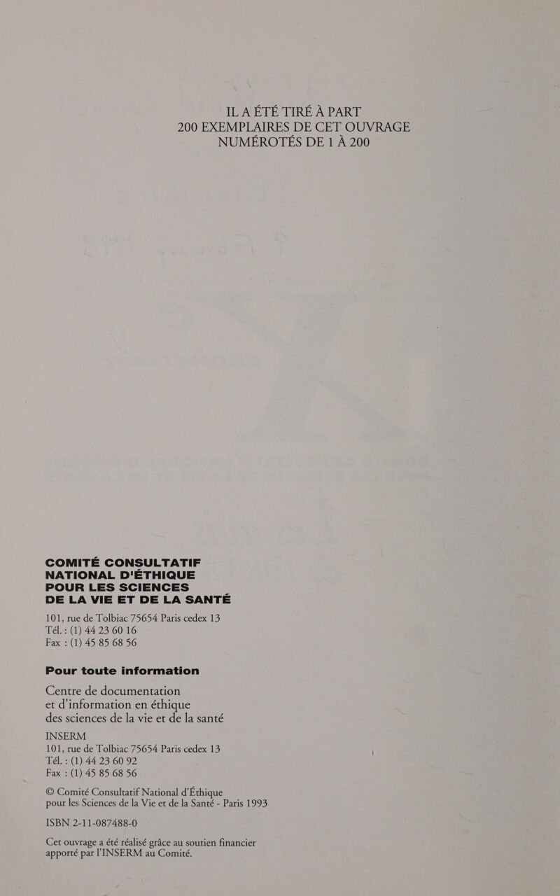 200 EXEMPLAIRES DE CET OUVRAGE NUMÉROTÉS DE 1 À 200 COMITÉ CONSULTATIF NATIONAL D'ETHIQUE POUR LES SCIENCES 7 DE LA VIE ET DE LA SANTE 101, rue de Tolbiac 75654 Paris cedex 13 Tél. : (1) 44 23 60 16 Fax : (1) 45 85 68 56 Pour toute information Centre de documentation et d'information en éthique des sciences de la vie et de la santé INSERM 101, rue de Tolbiac 75654 Paris cedex 13 Tél. : (1) 44 23 60 92 Fax : (1) 45 85 68 56 © Comité Consultatif National d'Éthique pour les Sciences de la Vie et de la Santé - Paris 1993 ISBN 2-11-087488-0 Cet ouvrage a été réalisé grâce au soutien financier apporté par l'INSERM au Comité.