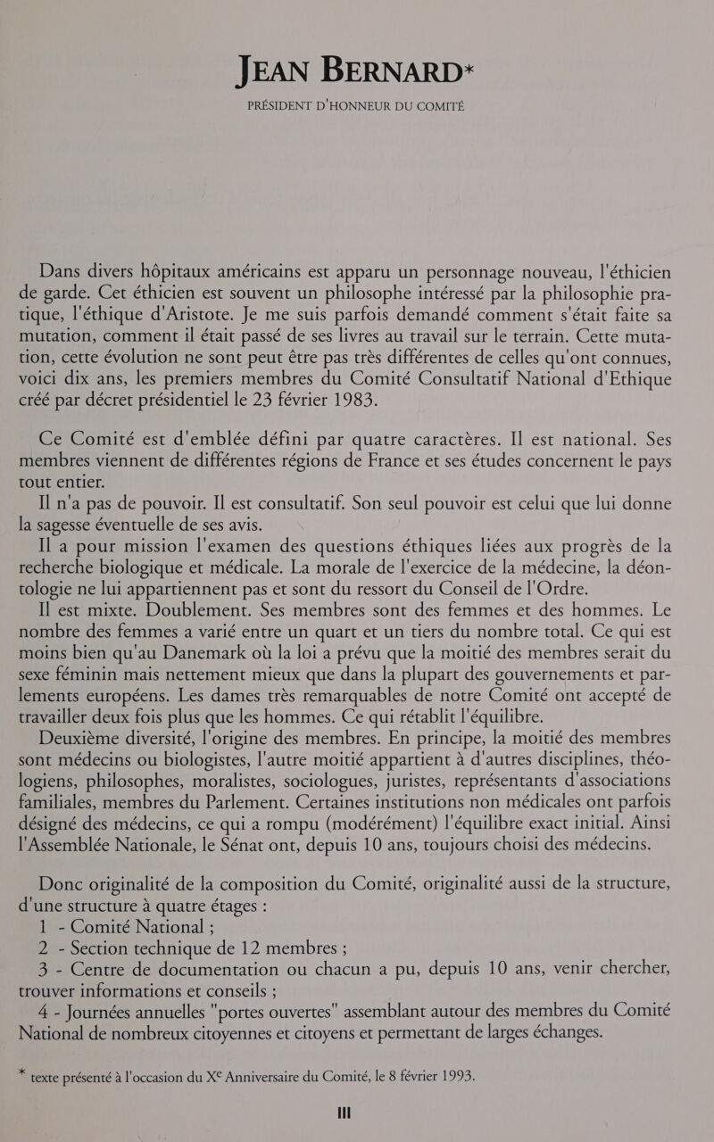 JEAN BERNARD: PRÉSIDENT D'HONNEUR DU COMITÉ Dans divers hôpitaux américains est apparu un personnage nouveau, l'éthicien de garde. Cet éthicien est souvent un philosophe intéressé par la philosophie pra- tique, l'éthique d'Aristote. Je me suis parfois demandé comment s'était faite sa mutation, comment il était passé de ses livres au travail sur le terrain. Cette muta- tion, cette évolution ne sont peut être pas très différentes de celles qu'ont connues, voici dix ans, les premiers membres du Comité Consultatif National d'Ethique créé par décret présidentiel Le 23 février 1983. Ce Comité est d'emblée défini par quatre caractères. Il est national. Ses membres viennent de différentes régions de France et ses études concernent le pays tout entier. Il n'a pas de pouvoir. Il est consultatif. Son seul pouvoir est celui que lui donne la sagesse éventuelle de ses avis. Il a pour mission l'examen des questions éthiques liées aux progrès de la recherche biologique et médicale. La morale de l'exercice de la médecine, la déon- tologie ne lui appartiennent pas et sont du ressort du Conseil de l'Ordre. Il est mixte. Doublement. Ses membres sont des femmes et des hommes. Le nombre des femmes a varié entre un quart et un tiers du nombre total. Ce qui est moins bien qu'au Danemark où la loi a prévu que la moitié des membres serait du sexe féminin mais nettement mieux que dans la plupart des gouvernements et par- lements européens. Les dames très remarquables de notre Comité ont accepté de travailler deux fois plus que les hommes. Ce qui rétablit l'équilibre. Deuxième diversité, l'origine des membres. En principe, la moitié des membres sont médecins ou biologistes, l'autre moitié appartient à d'autres disciplines, théo- logiens, philosophes, moralistes, sociologues, juristes, représentants d'associations familiales, membres du Parlement. Certaines institutions non médicales ont parfois désigné des médecins, ce qui a rompu (modérément) l'équilibre exact initial. Ainsi l'Assemblée Nationale, le Sénat ont, depuis 10 ans, toujours choisi des médecins. Donc originalité de la composition du Comité, originalité aussi de la structure, d'une structure à quatre étages : 1 - Comité National ; 2 - Section technique de 12 membres ; 3 - Centre de documentation ou chacun a pu, depuis 10 ans, venir chercher, trouver informations et conseils ; 4 - Journées annuelles portes ouvertes assemblant autour des membres du Comité National de nombreux citoyennes et citoyens et permettant de larges échanges. * texte présenté à l'occasion du X° Anniversaire du Comité, le 8 février 1993.