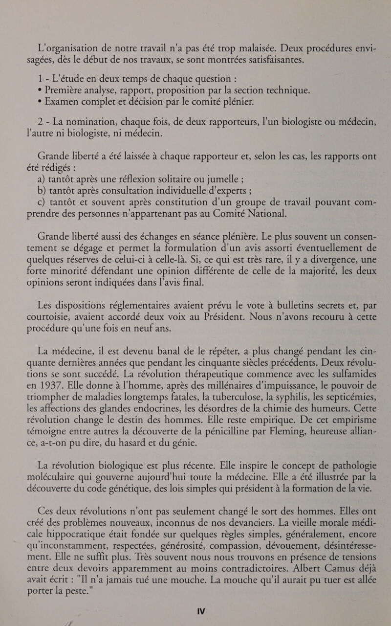 L'organisation de notre travail n'a pas été trop malaisée. Deux procédures envi- sagées, dès le début de nos travaux, se sont montrées satisfaisantes. 1 - L'étude en deux temps de chaque question : ° Première analyse, rapport, proposition par la section technique. ° Examen complet et décision par le comité plénier. 2 - La nomination, chaque fois, de deux rapporteurs, l'un biologiste ou médecin, l'autre ni biologiste, ni médecin. Grande liberté a été laissée à chaque rapporteur et, selon les cas, les rapports ont été rédigés : a) tantôt après une réflexion solitaire ou jumelle ; b) tantôt après consultation individuelle d'experts ; c) tantôt et souvent après constitution d'un groupe de travail pouvant com- prendre des personnes n'appartenant pas au Comité National. | Grande liberté aussi des échanges en séance plénière. Le plus souvent un consen- tement se dégage et permet la formulation d'un avis assorti éventuellement de quelques réserves de celui-ci à celle-là. Si, ce qui est très rare, il y a divergence, une forte minorité défendant une opinion différente de celle de la majorité, les deux opinions seront indiquées dans l'avis final. Les dispositions réglementaires avaient prévu le vote à bulletins secrets et, par courtoisie, avaient accordé deux voix au Président. Nous n'avons recouru à cette procédure qu'une fois en neuf ans. La médecine, il est devenu banal de le répéter, a plus changé pendant les cin- quante dernières années que pendant les cinquante siècles précédents. Deux révolu- tions se sont succédé. La révolution thérapeutique commence avec les sulfamides en 1937. Elle donne à l'homme, après des millénaires d'impuissance, le pouvoir de triompher de maladies longtemps fatales, la tuberculose, la syphilis, les septicémies, les affections des glandes endocrines, les désordres de la chimie des humeurs. Cette révolution change le destin des hommes. Elle reste empirique. De cet empirisme témoigne entre autres la découverte de la pénicilline par Fleming, heureuse allian- ce, a-t-on pu dire, du hasard et du génie. La révolution biologique est plus récente. Elle inspire le concept de pathologie moléculaire qui gouverne aujourd'hui toute la médecine. Elle a été illustrée par la découverte du code génétique, des lois simples qui président à la formation de la vie. Ces deux révolutions n'ont pas seulement changé le sort des hommes. Elles ont créé des problèmes nouveaux, inconnus de nos devanciers. La vieille morale médi- cale hippocratique était fondée sur quelques règles simples, généralement, encore qu'inconstamment, respectées, générosité, compassion, dévouement, désintéresse- ment. Elle ne suffit plus. Très souvent nous nous trouvons en présence de tensions entre deux devoirs apparemment au moins contradictoires. Albert Camus déjà avait écrit : ‘Il n'a jamais tué une mouche. La mouche qu'il aurait pu tuer est allée porter la peste.