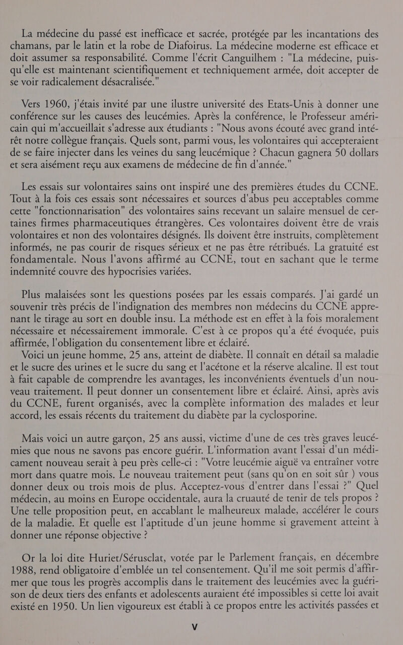 La médecine du passé est inefficace et sacrée, protégée par les incantations des chamans, par le latin et la robe de Diafoirus. La médecine moderne est efficace et doit assumer sa responsabilité. Comme l'écrit Canguilhem : La médecine, puis- qu'elle est maintenant scientifiquement et techniquement armée, doit accepter de se voir radicalement désacralisée. Vers 1960, j'étais invité par une ilustre université des Etats-Unis à donner une conférence sur les causes des leucémies. Après la conférence, le Professeur améri- cain qui m'accueillait s'adresse aux étudiants : Nous avons écouté avec grand inté- rêt notre collègue français. Quels sont, parmi vous, les volontaires qui accepteraient de se faire injecter dans les veines du sang leucémique ? Chacun gagnera 50 dollars et sera aisément reçu aux examens de médecine de fin d'année. Les essais sur volontaires sains ont inspiré une des premières études du CCNE. Tout à la fois ces essais sont nécessaires et sources d'abus peu acceptables comme cette ‘fonctionnarisation” des volontaires sains recevant un salaire mensuel de cer- taines firmes pharmaceutiques étrangères. Ces volontaires doivent être de vrais volontaires et non des volontaires désignés. Ils doivent être instruits, complètement informés, ne pas courir de risques sérieux et ne pas être rétribués. La gratuité est fondamentale. Nous l'avons affirmé au CCNE, tout en sachant que le terme indemnité couvre des hypocrisies variées. Plus malaisées sont les questions posées par les essais comparés. J'ai gardé un souvenir très précis de l'indignation des membres non médecins du CCNE appre- nant le tirage au sort en double insu. La méthode est en effet à la fois moralement nécessaire et nécessairement immorale. C'est à ce propos qu'a été évoquée, puis affirmée, l'obligation du consentement libre et éclairé. Voici un jeune homme, 25 ans, atteint de diabète. Il connaît en détail sa maladie et le sucre des urines et le sucre du sang et l'acétone et la réserve alcaline. Il est tout à fait capable de comprendre les avantages, les inconvénients éventuels d'un nou- veau traitement. Il peut donner un consentement libre et éclairé. Ainsi, après avis du CCNE, furent organisés, avec la complète information des malades et leur accord, les essais récents du traitement du diabète par la cyclosporine. Mais voici un autre garçon, 25 ans aussi, victime d'une de ces très graves leucé- mies que nous ne savons pas encore guérir. L'information avant l'essai d'un médi- cament nouveau serait à peu près celle-ci : Votre leucémie aiguë va entraîner votre mort dans quatre mois. Le nouveau traitement peut (sans qu'on en soit sûr ) vous donner deux ou trois mois de plus. Acceptez-vous d'entrer dans l'essai ? Quel médecin, au moins en Europe occidentale, aura la cruauté de tenir de tels propos ? Une telle proposition peut, en accablant le malheureux malade, accélérer le cours de la maladie. Et quelle est l'aptitude d'un jeune homme si gravement atteint à donner une réponse objective ? Or la loi dite Huriet/Sérusclat, votée par le Parlement français, en décembre 1988, rend obligatoire d'emblée un tel consentement. Qu'il me soit permis d'affir- mer que tous les progrès accomplis dans le traitement des leucémies avec la guéri- son de deux tiers des enfants et adolescents auraient été impossibles si cette loi avait existé en 1950. Un lien vigoureux est établi à ce propos entre les activités passées et