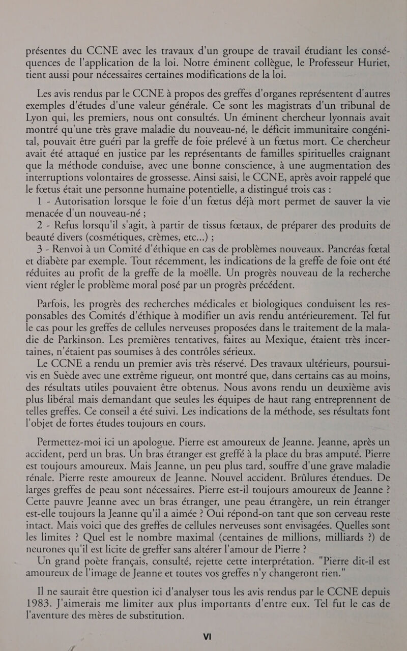 présentes du CCNE avec les travaux d'un groupe de travail étudiant les consé- quences de l'application de la loi. Notre éminent collègue, le Professeur Huriet, tient aussi pour nécessaires certaines modifications de la loi. Les avis rendus par le CCNE à propos des greffes d'organes représentent d'autres exemples d'études d'une valeur générale. Ce sont les magistrats d'un tribunal de Lyon qui, les premiers, nous ont consultés. Un éminent chercheur lyonnais avait montré qu'une très grave maladie du nouveau-né, le déficit immunitaire congéni- tal, pouvait être guéri par la greffe de foie prélevé à un fœtus mort. Ce chercheur avait été attaqué en justice par les représentants de familles spirituelles craignant que la méthode conduise, avec une bonne conscience, à une augmentation des interruptions volontaires de grossesse. Ainsi saisi, le CCNE, après avoir rappelé que le fœtus était une personne humaine potentielle, a distingué trois cas : 1 - Autorisation lorsque le foie d'un fœtus déjà mort permet de sauver la vie menacée d'un nouveau-né ; 2 - Refus lorsqu'il s'agit, à partir de tissus fœtaux, de préparer des produits de beauté divers (cosmétiques, crèmes, etc...) ; | 3 - Renvoi à un Comité d'éthique en cas de problèmes nouveaux. Pancréas fœtal et diabète par exemple. Tout récemment, les indications de la greffe de foie ont été réduites au profit de la greffe de la moëlle. Un progrès nouveau de la recherche vient régler le problème moral posé par un progrès précédent. Parfois, les progrès des recherches médicales et biologiques conduisent les res- ponsables des Comités d'éthique à modifier un avis rendu antérieurement. Tel fut le cas pour les greffes de cellules nerveuses proposées dans le traitement de la mala- die de Parkinson. Les premières tentatives, faites au Mexique, étaient très incer- taines, n'étaient pas soumises à des contrôles sérieux. Le CCNE a rendu un premier avis très réservé. Des travaux ultérieurs, poursui- vis en Suède avec une extrême rigueur, ont montré que, dans certains cas au moins, des résultats utiles pouvaient être obtenus. Nous avons rendu un deuxième avis plus libéral mais demandant que seules les équipes de haut rang entreprennent de telles greffes. Ce conseil a été suivi. Les indications de la méthode, ses résultats font l'objet de fortes études toujours en cours. Permettez-moi ici un apologue. Pierre est amoureux de Jeanne. Jeanne, après un accident, perd un bras. Un bras étranger est greffé à la place du bras amputé. Pierre est toujours amoureux. Mais Jeanne, un peu plus tard, souffre d'une grave maladie rénale. Pierre reste amoureux de Jeanne. Nouvel accident. Brûlures étendues. De larges greffes de peau sont nécessaires. Pierre est-il toujours amoureux de Jeanne ? Cette pauvre Jeanne avec un bras étranger, une peau étrangère, un rein étranger est-elle toujours la Jeanne qu'il a aimée ? Oui répond-on tant que son cerveau reste intact. Mais voici que des greffes de cellules nerveuses sont envisagées. Quelles sont les limites ? Quel est le nombre maximal (centaines de millions, milliards ?) de neurones qu il est licite de greffer sans altérer l'amour de Pierre ? Un grand poète français, consulté, rejette cette interprétation. Pierre dit-il est amoureux de l'image de Jeanne et toutes vos greffes n'y changeront rien.” Il ne saurait être question ici d'analyser tous les avis rendus par le CCNE depuis 1983. J'aimerais me limiter aux plus importants d'entre eux. Tel fut le cas de l'aventure des mères de substitution.