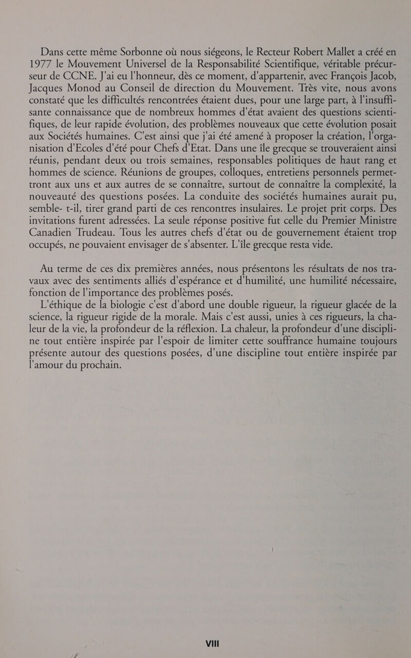 Dans cette même Sorbonne où nous siégeons, le Recteur Robert Mallet a créé en 1977 le Mouvement Universel de la Responsabilité Scientifique, véritable précur- seur de CCNE. J'ai eu l'honneur, dès ce moment, d'appartenir, avec François Jacob, Jacques Monod au Conseil de direction du Mouvement. Très vite, nous avons constaté que les difficultés rencontrées étaient dues, pour une large part, à l'insuffi- sante connaissance que de nombreux hommes d'état avaient des questions scienti- fiques, de leur rapide évolution, des problèmes nouveaux que cette évolution posait aux Sociétés humaines. C'est ainsi que j'ai été amené à proposer la création, l'orga- nisation d'Ecoles d'été pour Chefs d'Etat. Dans une île grecque se trouveraient ainsi réunis, pendant deux ou trois semaines, responsables politiques de haut rang et hommes de science. Réunions de groupes, colloques, entretiens personnels permet- tront aux uns et aux autres de se connaître, surtout de connaître la complexité, la nouveauté des questions posées. La conduite des sociétés humaines aurait pu, semble- t-il, tirer grand parti de ces rencontres insulaires. Le projet prit corps. Des invitations furent adressées. La seule réponse positive fut celle du Premier Ministre Canadien Trudeau. Tous les autres chefs d'état ou de gouvernement étaient trop occupés, ne pouvaient envisager de s'absenter. L'île grecque resta vide. Au terme de ces dix premières années, nous présentons les résultats de nos tra- vaux avec des sentiments alliés d'espérance et d'humilité, une humilité nécessaire, fonction de l'importance des problèmes posés. L'éthique de la biologie c'est d'abord une double rigueur, la rigueur glacée de la science, la rigueur rigide de la morale. Mais c'est aussi, unies à ces rigueurs, la cha- leur de la vie, la profondeur de la réflexion. La chaleur, la profondeur d'une discipli- ne tout entière inspirée par l'espoir de limiter cette souffrance humaine toujours présente autour des questions posées, d'une discipline tout entière inspirée par l'amour du prochain.