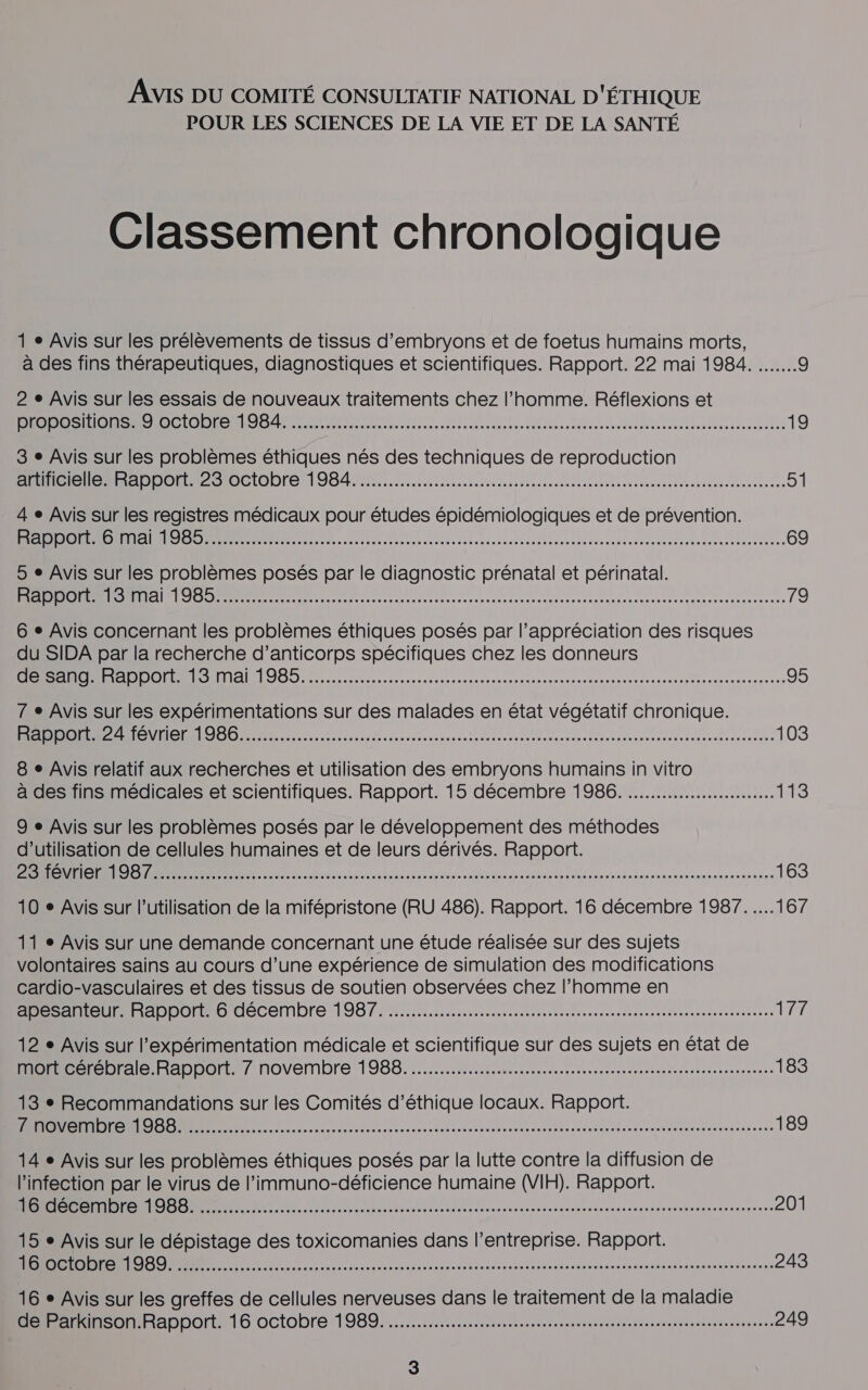 Avis DU COMITÉ CONSULTATIF NATIONAL D'ÉTHIQUE POUR LES SCIENCES DE LA VIE ET DE LA SANTÉ Classement chronologique 1 » Avis sur les prélèvements de tissus d’embryons et de foetus humains morts, à des fins thérapeutiques, diagnostiques et scientifiques. Rapport. 22 mai 1984. 9 2 e Avis sur les essais de nouveaux traitements chez l’homme. Réflexions et Re OC OO CO EL I a dent ee au dun lérecu en det teen coata etai tousasenue etes 19 3 e Avis sur les problèmes éthiques nés des techniques de reproduction LEE, Serre) ut 26 (6 ete) e] (M PS7 PRE nent es ne RE 51 4 e Avis sur les registres médicaux pour études épidémiologiques et de prévention. SOON E nel IS at MS RER RE ER ER Re R e 69 5 e Avis sur les problèmes posés par le diagnostic prénatal et périnatal. PRDOUL LS RÉNSSSeteeR A SE R RE RE AT RE 79 6 + Avis concernant les problèmes éthiques posés par l'appréciation des risques du SIDA par la recherche d'anticorps spécifiques chez les donneurs De ce, RAS, TÉMOINS 95 7 e Avis sur les expérimentations sur des malades en état végétatif chronique. Lot PI TENTE MTS RER PR DR EEE ES SERRES 103 8 + Avis relatif aux recherches et utilisation des embryons humains in vitro à des fins médicales et scientifiques. Rapport. 15 décembre 1986. ........................ Le 9 e Avis sur les problèmes posés par le développement des méthodes d'utilisation de cellules humaines et de leurs dérivés. Rapport. BONES RUE Lo AR ESS Re PRE Re 163 10 + Avis sur l’utilisation de la mifépristone (RU 486). Rapport. 16 décembre 1987.....167 11 « Avis sur une demande concernant une étude réalisée sur des sujets volontaires sains au cours d’une expérience de simulation des modifications cardio-vasculaires et des tissus de soutien observées chez l’homme en Ce He A ADDOMAO décembre 19870 MR rte sscrsitennn nee nareerenennneanns 177 12 e Avis sur l’expérimentation médicale et scientifique sur des sujets en état de MORE Cbrale Raphomtmnovembre 988.0. MR re rrnicccrceeteetereanusseaneenne 183 13 - Recommandations sur les Comités d'éthique locaux. Rapport. Lilian rss camuar ana envenheouarsn dure tre ste ine Said er ani enreneeueatanaues 189 14 e Avis sur les problèmes éthiques posés par la lutte contre la diffusion de l'infection par le virus de l’immuno-déficience humaine (VIH). Rapport. eat el esse e ssnamagerarane mr tas su saanameeracrvranens 201 15 e Avis sur le dépistage des toxicomanies dans l’entreprise. Rapport. Lin css camper saci une sens test ge te rapmaanenon nes sn ns vai dyei etc aient er an ds 243 16 + Avis sur les greffes de cellules nerveuses dans le traitement de la maladie 1 apport 16 OCtODrE 1989... teste sescns ee ner ee es mme... 249