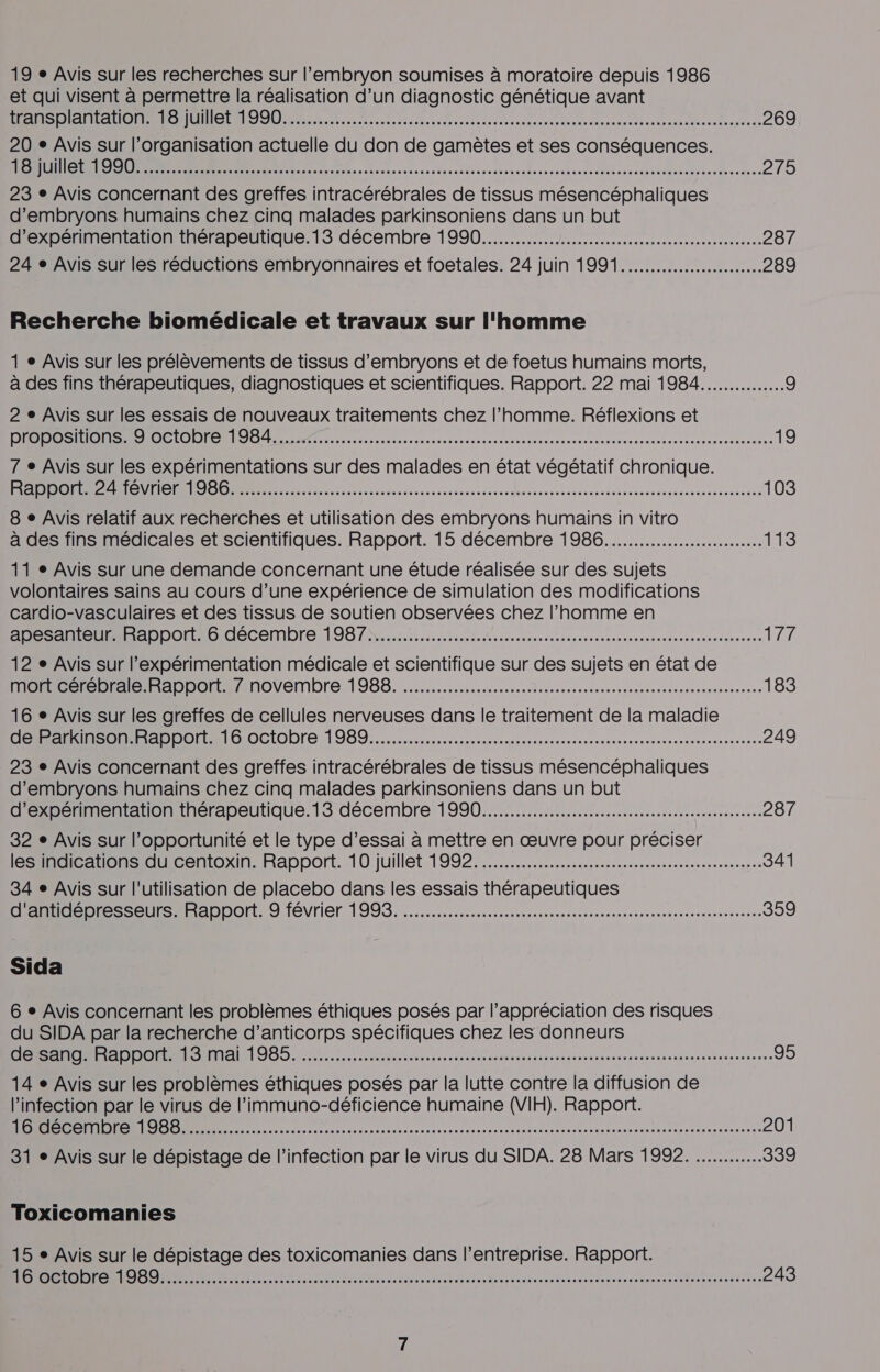 et qui visent à permettre la réalisation d’un diagnostic génétique avant ou génie. SUUNTO RER ER AR EE RS CR RE 269 20 e Avis sur l’organisation actuelle du don de gamètes et ses conséquences. RS RENE RTE ie de 0 RSR RES PR ER AR A RE RS 275 23 e Avis concernant des greffes intracérébrales de tissus mésencéphaliques d’embryons humains chez cinq malades parkinsoniens dans un but d’expérimentation thérapeutique.13 décembre 1990... 287 24 e Avis sur les réductions embryonnaires et foetales. 24 juin 1991... 289 Recherche biomédicale et travaux sur l'homme 1 » Avis sur les prélèvements de tissus d’embryons et de foetus humains morts, à des fins thérapeutiques, diagnostiques et scientifiques. Rapport. 22 mai 1984............... 9 2 e Avis sur les essais de nouveaux traitements chez l’homme. Réflexions et EPL CUS NN. ÉNEE ge SISTER RER Re SR EE 19 7 e Avis sur les expérimentations sur des malades en état végétatif chronique. ones amas che ions ever agence= tes ses dhaauupacuanatans anevabesumagu vouoesrenonu tee 103 8 + Avis relatif aux recherches et utilisation des embryons humains in vitro à des fins médicales et scientifiques. Rapport. 15 décembre 1986.......................... 113 11 » Avis sur une demande concernant une étude réalisée sur des sujets volontaires sains au cours d’une expérience de simulation des modifications cardio-vasculaires et des tissus de soutien observées chez l’homme en Abe net ADDoraGidlécembre 198 7%, LE A rt nscresonnnentecdeetneaeatsennens TL 12 e Avis sur l’expérimentation médicale et scientifique sur des sujets en état de MOOD Ale IR AppDotAnoVembre 1988. sen reverenessnenens se osasnoecennsns 183 16 + Avis sur les greffes de cellules nerveuses dans le traitement de la maladie OO DO ES DDO 16 0CI0)re 1989... lise nsisrenuseonnnanesenneesnessne 249 23 e Avis concernant des greffes intracérébrales de tissus mésencéphaliques d’embryons humains chez cinq malades parkinsoniens dans un but d’expérimentation thérapeutique.13 décembre 1990... 287 32 e Avis sur l'opportunité et le type d’essai à mettre en œuvre pour préciser ES Has LiCeniOoxXINARapport. 10 juillet.19927......h sn sssissrennesnsnnee 341 34 e Avis sur l'utilisation de placebo dans les essais thérapeutiques D 0e 0S PB =DDOrT 9 février 19932... nirreesesssnesoercensussesns 359 Sida 6 + Avis concernant les problèmes éthiques posés par l’appréciation des risques du SIDA par la recherche d'anticorps spécifiques chez les donneurs OBS Nr Lee der aueraamennaasentétanurunre 95 14 e Avis sur les problèmes éthiques posés par la lutte contre la diffusion de l'infection par le virus de l’immuno-déficience humaine (VIH). Rapport. RL in. &lt;ichncn es varp mn iten eco setres cad der ens vanen meme eee eue recmau ser 201 31 + Avis sur le dépistage de l'infection par le virus du SIDA. 28 Mars 1992. 339 Toxicomanies 15 e Avis sur le dépistage des toxicomanies dans l’entreprise. Rapport. LEONE ARE, LR PATRON OR RAR RAR ER RO eee en À APE PEP PEER 243