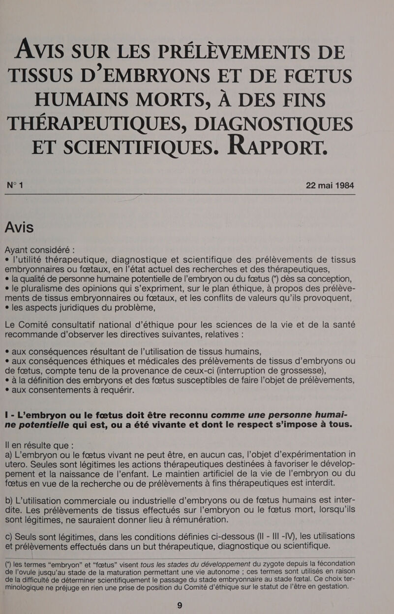 AVIS SUR LES PRÉLÈVEMENTS DE TISSUS D’'EMBRYONS ET DE FŒTUS HUMAINS MORTS, À DES FINS THÉRAPEUTIQUES, DIAGNOSTIQUES ET SCIENTIFIQUES. RAPPORT. N° 1 22 mai 1984 AVIS Ayant considéré : e l’utilité thérapeutique, diagnostique et scientifique des prélèvements de tissus embryonnaires ou fætaux, en l’état actuel des recherches et des thérapeutiques, e la qualité de personne humaine potentielle de l'embryon ou du fœtus ( dès sa conception, e le pluralisme des opinions qui s'expriment, sur le plan éthique, à propos des prélève- ments de tissus embryonnaires ou fœtaux, et les conflits de valeurs qu’ils provoquent, ° les aspects juridiques du problème, Le Comité consultatif national d’éthique pour les sciences de la vie et de la santé recommande d’observer les directives suivantes, relatives : ° aux conséquences résultant de l’utilisation de tissus humains, ° aux conséquences éthiques et médicales des prélèvements de tissus d’embryons où de fœtus, compte tenu de la provenance de ceux-ci (interruption de grossesse), e à la définition des embryons et des fœtus susceptibles de faire l’objet de prélèvements, ° aux consentements à requérir. 1 - L’embryon ou le fœtus doit être reconnu comme une personne humai- ne potentielle qui est, ou a été vivante et dont le respect s’impose à tous. Il en résulte que : a) L’embryon ou le fœtus vivant ne peut être, en aucun cas, l’objet d’expérimentation in utero. Seules sont légitimes les actions thérapeutiques destinées à favoriser le dévelop- pement et la naissance de l’enfant. Le maintien artificiel de la vie de l'embryon ou du fœtus en vue de la recherche ou de prélèvements à fins thérapeutiques est interdit. b) L'utilisation commerciale ou industrielle d’embryons ou de fœtus humains est inter- dite. Les prélèvements de tissus effectués sur l'embryon ou le fætus mort, lorsqu'ils sont légitimes, ne sauraient donner lieu à rémunération. c) Seuls sont légitimes, dans les conditions définies ci-dessous (Il - II! -IV), les utilisations et prélèvements. effectués dans un but thérapeutique, diagnostique ou scientifique.  () les termes “embryon” et “fœtus” visent tous les stades du développement du zygote depuis la fécondation de l’ovule jusqu’au stade de la maturation permettant une vie autonome ; ces termes sont utilisés en raison de la difficulté de déterminer scientifiquement le passage du stade embryonnaire au stade fœtal. Ce choix ter- minologique ne préjuge en rien une prise de position du Comité d'éthique sur le statut de l’être en gestation.