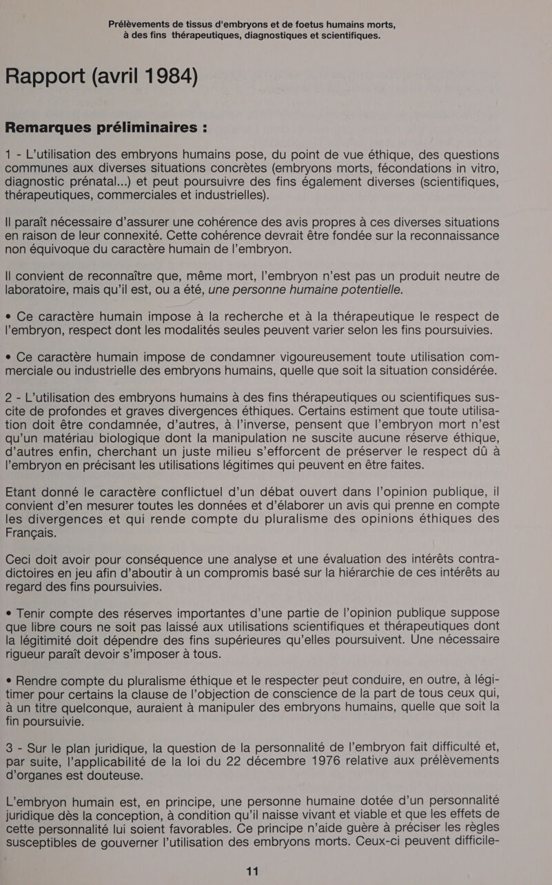 à des fins thérapeutiques, diagnostiques et scientifiques. Rapport (avril 1984) Remarques préliminaires : 1 - L'utilisation des embryons humains pose, du point de vue éthique, des questions communes aux diverses situations concrètes (embryons morts, fécondations in vitro, diagnostic prénatal...) et peut poursuivre des fins également diverses (scientifiques, thérapeutiques, commerciales et industrielles). Il paraît nécessaire d’assurer une cohérence des avis propres à ces diverses situations en raison de leur connexité. Cette cohérence devrait être fondée sur la reconnaissance non équivoque du caractère humain de l'embryon. Il convient de reconnaître que, même mort, l'embryon n’est pas un produit neutre de laboratoire, mais qu’il est, ou a été, une personne humaine potentielle. e Ce caractère humain impose à la recherche et à la thérapeutique le respect de l'embryon, respect dont les modalités seules peuvent varier selon les fins poursuivies. e Ce caractère humain impose de condamner vigoureusement toute utilisation com- merciale ou industrielle des embryons humains, quelle que soit la situation considérée. 2 - L'utilisation des embryons humains à des fins thérapeutiques ou scientifiques sus- cite de profondes et graves divergences éthiques. Certains estiment que toute utilisa- tion doit être condamnée, d’autres, à l’inverse, pensent que l'embryon mort n’est qu’un matériau biologique dont la manipulation ne suscite aucune réserve éthique, d’autres enfin, cherchant un juste milieu s'efforcent de préserver le respect dû à l'embryon en précisant les utilisations légitimes qui peuvent en être faites. Etant donné le caractère confîlictuel d’un débat ouvert dans l’opinion publique, il convient d’en mesurer toutes les données et d’élaborer un avis qui prenne en compte les divergences et qui rende compte du pluralisme des opinions éthiques des Français. Ceci doit avoir pour conséquence une analyse et une évaluation des intérêts contra- dictoires en jeu afin d'aboutir à un compromis basé sur la hiérarchie de ces intérêts au regard des fins poursuivies. ° Tenir compte des réserves importantes d’une partie de l'opinion publique suppose que libre cours ne soit pas laissé aux utilisations scientifiques et thérapeutiques dont la légitimité doit dépendre des fins supérieures qu’elles poursuivent. Une nécessaire rigueur paraît devoir s'imposer à tous. ° Rendre compte du pluralisme éthique et le respecter peut conduire, en outre, à légi- timer pour certains la clause de l’objection de conscience de la part de tous ceux qui, à un titre quelconque, auraient à manipuler des embryons humains, quelle que soit la fin poursuivie. 3 - Sur le plan juridique, la question de la personnalité de l’embryon fait difficulté et, par suite, l’applicabilité de la loi du 22 décembre 1976 relative aux prélèvements d'organes est douteuse. L’embryon humain est, en principe, une personne humaine dotée d’un personnalité juridique dès la conception, à condition qu’il naisse vivant et viable et que les effets de cette personnalité lui soient favorables. Ce principe n’aide guère à préciser les règles susceptibles de gouverner l’utilisation des embryons morts. Ceux-ci peuvent difficile-