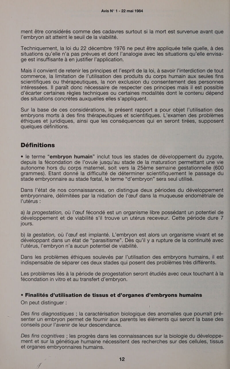 ment être considérés comme des cadavres surtout si la mort est survenue avant que l'embryon ait atteint le seuil de la viabilité. Techniquement, la loi du 22 décembre 1976 ne peut être appliquée telle quelle, à des situations qu’elle n’a pas prévues et dont l’analogie avec les situations qu’elle envisa- ge est insuffisante à en justifier l'application. Mais il convient de retenir les principes et l'esprit de la loi, à savoir l'interdiction de tout commerce, la limitation de l’utilisation des produits du corps humain aux seules fins scientifiques où thérapeutiques, la non exclusion du consentement des personnes intéressées. Il paraît donc nécessaire de respecter ces principes mais il est possible d’écarter certaines règles techniques ou certaines modalités dont le contenu dépend des situations concrètes auxquelles elles s’appliquent. Sur la base de ces considérations, le présent rapport a pour objet l’utilisation des embryons morts à des fins thérapeutiques et scientifiques. L'examen des problèmes éthiques et juridiques, ainsi que les conséquences qui en seront tirées, supposent quelques définitions. Définitions e le terme “embryon humain” inclut tous les stades de développement du zygote, depuis la fécondation de l’ovule jusqu’au stade de la maturation permettant une vie autonome hors du corps maternel, soit vers la 25ème semaine gestationnelle (600 grammes). Etant donné la difficulté de déterminer scientifiquement le passage du stade embryonnaire au stade fæœtal, le terme “d’embryon” sera seul utilisé. Dans l’état de nos connaissances, on distingue deux périodes du développement embryonnaire, délimitées par la nidation de l’œuf dans la muqueuse endométriale de l'utérus : a) la progestation, où l’œuf fécondé est un organisme libre possédant un potentiel de développement et de viabilité s’il trouve un utérus receveur. Cette période dure 7 jours. b) /a gestation, où l’œuf est implanté. L’embryon est alors un organisme vivant et se développant dans un état de “parasitisme”. Dès qu’il y a rupture de la continuité avec l’utérus, l'embryon n’a aucun potentiel de viabilité. Dans les problèmes éthiques soulevés par l’utilisation des embryons humains, il est indispensable de séparer ces deux stades qui posent des problèmes très différents. Les problèmes liés à la période de progestation seront étudiés avec ceux touchant à la fécondation in vitro et au transfert d’embryon. e Finalités d’utilisation de tissus et d’organes d’embryons humains On peut distinguer : Des fins diagnostiques ; la caractérisation biologique des anomalies que pourrait pré- senter un embryon permet de fournir aux parents les éléments qui seront la base des conseils pour l’avenir de leur descendance. Des fins cognitives ; les progrès dans les connaissances sur la biologie du développe- ment et sur la génétique humaine nécessitent des recherches sur des cellules, tissus et organes embryonnaires humains.