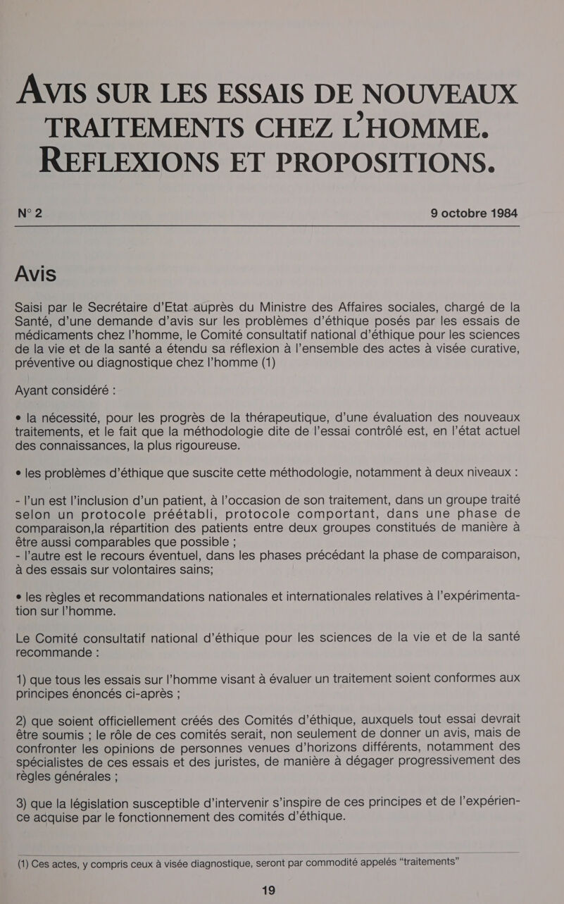 AVIS SUR LES ESSAIS DE NOUVEAUX TRAITEMENTS CHEZ L'HOMME. REFLEXIONS ET PROPOSITIONS. N° 2 9 octobre 1984 AVIS Saisi par le Secrétaire d'Etat auprès du Ministre des Affaires sociales, chargé de la Santé, d’une demande d'avis sur les problèmes d’éthique posés par les essais de médicaments chez l’homme, le Comité consultatif national d’éthique pour les sciences de la vie et de la santé a étendu sa réflexion à l’ensemble des actes à visée curative, préventive où diagnostique chez l’homme (1) Ayant considéré : ° la nécessité, pour les progrès de la thérapeutique, d’une évaluation des nouveaux traitements, et le fait que la méthodologie dite de l'essai contrôlé est, en l’état actuel des connaissances, la plus rigoureuse. ° les problèmes d'éthique que suscite cette méthodologie, notamment à deux niveaux : - l’un est l'inclusion d’un patient, à l’occasion de son traitement, dans un groupe traité selon un protocole préétabli, protocole comportant, dans une phase de comparaison,la répartition des patients entre deux groupes constitués de manière à être aussi comparables que possible ; - l’autre est le recours éventuel, dans les phases précédant la phase de comparaison, à des essais sur volontaires sains; ° les règles et recommandations nationales et internationales relatives à l’expérimenta- tion sur l’homme. Le Comité consultatif national d'éthique pour les sciences de la vie et de la santé recommande : 1) que tous les essais sur l’homme visant à évaluer un traitement soient conformes aux principes énoncés ci-après ; 2) que soient officiellement créés des Comités d'éthique, auxquels tout essai devrait être soumis ; le rôle de ces comités serait, non seulement de donner un avis, mais de confronter les opinions de personnes venues d'horizons différents, notamment des spécialistes de ces essais et des juristes, de manière à dégager progressivement des règles générales ; 3) que la législation susceptible d'intervenir s’inspire de ces principes et de l’expérien- ce acquise par le fonctionnement des comités d'éthique.  (1) Ces actes, y compris ceux à visée diagnostique, seront par commodité appelés “traitements”