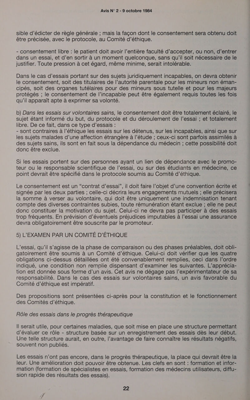 sible d’édicter de règle générale ; mais la façon dont le consentement sera obtenu doit être précisée, avec le protocole, au Comité d'éthique. - consentement libre : le patient doit avoir l’entière faculté d'accepter, ou non, d’entrer dans un essai, et d’en sortir à un moment quelconque, sans qu'il soit nécessaire de le justifier. Toute pression à cet égard, même minime, serait intolérable. Dans le cas d’essais portant sur des sujets juridiquement incapables, on devra obtenir le consentement, soit des titulaires de l’autorité parentale pour les mineurs non éman- cipés, soit des organes tutélaires pour des mineurs sous tutelle et pour les majeurs protégés ; le consentement de l’incapable peut être également requis toutes les fois qu'il apparaît apte à exprimer sa volonté. b) Dans les essais sur volontaires sains, le consentement doit être totalement éclairé, le sujet étant informé du but, du protocole et du déroulement de l'essai ; et totalement libre. De ce fait, dans ce type d'essais : - Sont contraires à l’éthique les essais sur les détenus, sur les incapables, ainsi que sur les sujets malades d’une affection étrangère à l'étude ; ceux-ci sont parfois assimilés à des sujets sains, ils sont en fait sous la dépendance du médecin ; cette possibilité doit donc être exclue. Si les essais portent sur des personnes ayant un lien de dépendance avec le promo- teur ou le responsable scientifique de l'essai, ou sur des étudiants en médecine, ce point devrait être spécifié dans le protocole soumis au Comité d’éthique. Le consentement est un “contrat d’essai”, il doit faire l’objet d’une convention écrite et signée par les deux parties ; celle-ci décrira leurs engagements mutuels ; elle précisera la somme à verser au volontaire, qui doit être uniquement une indemnisation tenant compte des diverses contraintes subies, toute rémunération étant exclue ; elle ne peut donc constituer la motivation du sujet. Celui-ci ne devra pas participer à des essais trop fréquents. En prévision d'éventuels préjudices imputables à l’essai une assurance devra obligatoirement être souscrite par le promoteur. 5) L'EXAMEN PAR UN COMITÉ D'ÉTHIQUE L’essai, qu’il s’agisse de la phase de comparaison ou des phases préalables, doit obli- gatoirement être soumis à un Comité d'éthique. Celui-ci doit vérifier que les quatre obligations ci-dessus détaillées ont été convenablement remplies, ceci dans l’ordre indiqué, une condition non remplie dispensant d'examiner les suivantes. L’apprécia- tion est donnée sous forme d’un avis. Cet avis ne dégage pas l’expérimentateur de sa responsabilité. Dans le cas des essais sur volontaires sains, un avis favorable du Comité d'éthique est impératif. Des propositions sont présentées ci-après pour la constitution et le fonctionnement des Comités d'éthique. Rôle des essais dans le progrès thérapeutique Il serait utile, pour certaines maladies, que soit mise en place une structure permettant d'évaluer ce rôle - structure basée sur un enregistrement des essais dès leur début. Une telle structure aurait, en outre, l’avantage de faire connaître les résultats négatifs, souvent non publiés. Les essais n’ont pas encore, dans le progrès thérapeutique, la place qui devrait être la leur. Une amélioration doit pouvoir être obtenue. Les clefs en sont : formation et infor- mation (formation de spécialistes en essais, formation des médecins utilisateurs, diffu- sion rapide des résultats des essais).