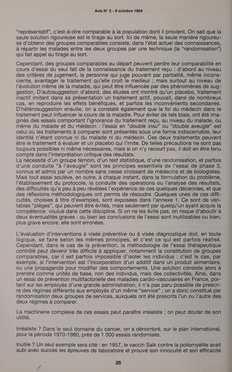 “représentatif”, c’est-à-dire comparable à la population dont il provient. On sait que la seule solution rigoureuse est le tirage au sort. Ici de même, la seule manière rigoureu- se d'obtenir des groupes comparables consiste, dans l’état actuel des connaissances, à répartir les malades entre les deux groupes par une technique (la “randomisation”) qui fait appel au tirage au sort. Cependant, des groupes comparables au départ peuvent perdre leur comparabilité en cours d’essai du seul fait de la connaissance du traitement reçu : d’abord au niveau des critères de jugement, la personne qui juge pouvant par partialité, même incons- ciente, avantager le traitement qu'elle croit le meilleur ; mais surtout au niveau de l’évolution même de la maladie, qui peut être influencée par des phénomènes de sug- gestion. D’autosuggestion d’abord, des études ont montré qu’un placebo, traitement inactif imitant dans sa présentation un traitement actif, pouvait, dans de nombreux cas, en reproduire les effets bénéfiques, et parfois les inconvénients secondaires. D’hétérosuggestion ensuite, on a constaté également que la foi du médecin dans le traitement peut influencer le cours de la maladie. Pour éviter de tels biais, ont été ima- ginés des essais comportant l'ignorance du traitement reçu, au niveau du malade, ou même du malade et du médecin : l’essai en “double insu” ou “double aveugle” est celui où les traitements à comparer sont présentés sous une forme indiscernable, leur identité n'étant connue ni du malade ni du médecin. Ces deux traitements peuvent être le traitement à évaluer et un placebo qui l’imite. De telles précautions ne sont pas toujours possibles ni même nécessaires, mais si on n’y recourt pas, il doit en être tenu compte dans l'interprétation critique des résultats. La nécessité d’un groupe témoin, d’un test statistique, d’une randomisation, et parfois d’une conduite “à l’aveugle” sont les principes essentiels de l'essai de phase 3, connus et admis par un nombre sans cesse croissant de médecins et de biologistes. Mais tout essai soulève, en outre, à chaque instant, dans la formulation du problème, l'établissement du protocole, la conduite des opérations ou l’analyse des résultats, des difficultés qu’a peu à peu révélées l'expérience de ces quelques décennies, et que des réflexions méthodologiques ont permis de résoudre. Quelques unes de ces diffi- cultés, choisies à titre d'exemples, sont exposées dans l’annexe 1. Ce sont de véri- tables “pièges”, qui peuvent être évités, mais seulement par quelqu'un ayant acquis la compétence voulue dans cette discipline. Si on ne les évite pas, on risque d’aboutir à deux éventualités graves : ou bien les conclusions de l’essai sont inutilisables ou bien, plus grave encore, elle sont erronées. L'évaluation d'interventions à visée préventive ou à visée diagnostique doit, en toute logique, se faire selon les mêmes principes, et c’est ce qui est parfois réalisé. Cependant, dans le cas de la prévention, la méthodologie de l’essai thérapeutique contrôlé peut devenir très difficile à appliquer, notamment la constitution de groupes comparables, car il est parfois impossible d'isoler les individus : c’est le cas, par exemple, si l'intervention est l’incorporation d’un additif dans un produit alimentaire, ou une propagande pour modifier des comportements. Une solution consiste alors à prendre comme unités de base, non des individus, mais des collectivités. Ainsi, dans un essai de prévention multifactorielle des maladies cardio-vasculaires en France, por- tant sur les employés d’une grande administration, il n’a pas paru possible de prescri- re des régimes différents aux employés d’un même “service” ; on a donc constitué par randomisation deux groupes de services, auxquels ont été prescrits l’un ou l’autre des deux régimes à comparer. La machinerie complexe de ces essais peut paraître irréaliste ; on peut douter de son utilité. Irréaliste ? Dans le seul domaine du cancer, on a dénombré, sur le plan international, pour la période 1970-1980, près de 1 000 essais randomisés. Inutile ? Un seul exemple sera cité : en 1957, le vaccin Salk contre la poliomyélite avait subi avec succès les épreuves de laboratoire et prouvé son innocuité et son efficacité