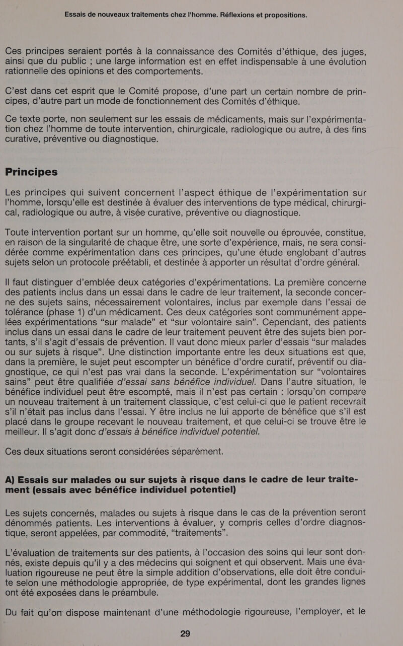 Ces principes seraient portés à la connaissance des Comités d'éthique, des juges, ainsi que du public ; une large information est en effet indispensable à une évolution rationnelle des opinions et des comportements. C’est dans cet esprit que le Comité propose, d’une part un certain nombre de prin- cipes, d’autre part un mode de fonctionnement des Comités d'éthique. Ce texte porte, non seulement sur les essais de médicaments, mais sur l’expérimenta- tion chez l’homme de toute intervention, chirurgicale, radiologique ou autre, à des fins curative, préventive ou diagnostique. Principes Les principes qui suivent concernent l’aspect éthique de l’expérimentation sur l’homme, lorsqu'elle est destinée à évaluer des interventions de type médical, chirurgi- cal, radiologique ou autre, à visée curative, préventive ou diagnostique. Toute intervention portant sur un homme, qu’elle soit nouvelle ou éprouvée, constitue, en raison de la singularité de chaque être, une sorte d’expérience, mais, ne sera consi- dérée comme expérimentation dans ces principes, qu’une étude englobant d’autres sujets selon un protocole préétabli, et destinée à apporter un résultat d'ordre général. Il faut distinguer d'emblée deux catégories d’expérimentations. La première concerne des patients inclus dans un essai dans le cadre de leur traitement, la seconde concer- ne des sujets sains, nécessairement volontaires, inclus par exemple dans l’essai de tolérance (phase 1) d’un médicament. Ces deux catégories sont communément appe- lées expérimentations “sur malade” et “sur volontaire sain”. Cependant, des patients inclus dans un essai dans le cadre de leur traitement peuvent être des sujets bien por- tants, s’il s’agit d'essais de prévention. Il vaut donc mieux parler d'essais “sur malades où sur sujets à risque”. Une distinction importante entre les deux situations est que, dans la première, le sujet peut escompter un bénéfice d’ordre curatif, préventif ou dia- gnostique, ce qui n’est pas vrai dans la seconde. L’expérimentation sur “volontaires sains” peut être qualifiée d'essai sans bénéfice individuel. Dans l’autre situation, le bénéfice individuel peut être escompté, mais il n’est pas certain : lorsqu'on compare un nouveau traitement à un traitement classique, c’est celui-ci que le patient recevrait s’il n’était pas inclus dans l’essai. Y être inclus ne lui apporte de bénéfice que s’il est placé dans le groupe recevant le nouveau traitement, et que celui-ci se trouve être le meilleur. Il s’agit donc d'essais à bénéfice individuel potentiel. Ces deux situations seront considérées séparément. A) Essais sur malades ou sur sujets à risque dans le cadre de leur traite- ment (essais avec bénéfice individuel potentiel) Les sujets concernés, malades ou sujets à risque dans le cas de la prévention seront dénommés patients. Les interventions à évaluer, y compris celles d'ordre diagnos- tique, seront appelées, par commodité, “traitements”. L'évaluation de traitements sur des patients, à l’occasion des soins qui leur sont don- nés, existe depuis qu’il y a des médecins qui soignent et qui observent. Mais une éva- luation rigoureuse ne peut être la simple addition d'observations, elle doit être condui- te selon une méthodologie appropriée, de type expérimental, dont les grandes lignes ont été exposées dans le préambule. Du fait qu’on dispose maintenant d’une méthodologie rigoureuse, l'employer, et le