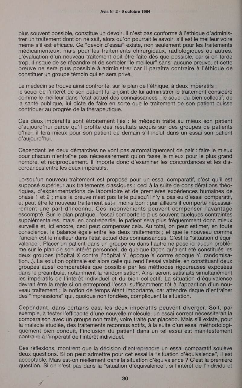 plus souvent possible, constitue un devoir. Il n’est pas conforme à l'éthique d’adminis- trer un traitement dont on ne sait, alors qu’on pourrait le savoir, s’il est le meilleur voire même s'il est efficace. Ce “devoir d'essai” existe, non seulement pour les traitements médicamenteux, mais pour les traitements chirurgicaux, radiologiques ou autres. L'évaluation d’un nouveau traitement doit être faite dès que possible, car si on tarde trop, il risque de se répandre et de sembler “le meilleur” sans aucune preuve, et cette preuve ne sera plus possible à administrer car il paraîtra contraire à l’éthique de constituer un groupe témoin qui en sera privé. Le médecin se trouve ainsi confronté, sur le plan de l’éthique, à deux impératifs : le souci de l'intérêt de son patient lui enjoint de lui administrer le traitement considéré comme le meilleur dans l’état actuel des connaissances ; le souci du bien collectif, de la santé publique, lui dicte de faire en sorte que le traitement de son patient puisse contribuer au progrès de la thérapeutique. Ces deux impératifs sont étroitement liés : le médecin traite au mieux son patient d’aujourd’hui parce qu’il profite des résultats acquis sur des groupes de patients d’hier, il fera mieux pour son patient de demain s’il inclut dans un essai son patient d'aujourd'hui. Cependant les deux démarches ne vont pas automatiquement de pair : faire le mieux pour chacun n’entraîne pas nécessairement qu’on fasse le mieux pour le plus grand nombre, et réciproquement. || importe donc d'examiner les concordances et les dis- cordances entre les deux impératifs. Lorsqu'un nouveau traitement est proposé pour un essai comparatif, c’est qu’il est supposé supérieur aux traitements classiques ; ceci à la suite de considérations théo- riques, d’expérimentations de laboratoire et de premières expériences humaines de phase 1 et 2 ; mais la preuve n’est pas faite puisqu'il n’y a pas eu d'essai comparatif, et peut être le nouveau traitement est-il moins bon ; par ailleurs il comporte nécessai- rement une part d’inconnu. Ces inconvénients peuvent compenser l’avantage escompté. Sur le plan pratique, l'essai comporte le plus souvent quelques contraintes supplémentaires, mais, en contrepartie, le patient sera plus fréquemment donc mieux surveillé et, ici encore, ceci peut compenser cela. Au total, on peut estimer, en toute conscience, la balance égale entre les deux traitements ; et que le nouveau comme l’ancien est le meilleur dans l’état actuel des connaissances. C’est la “situation d’équi- valence”. Placer un patient dans un groupe ou dans l’autre ne pose ici aucun problè- me sur le plan de son intérêt personnel, de quelque façon qu’aient été constitués les deux groupes (hôpital X contre l’hôpital Y, époque X contre époque ŸY, randomisa- tion...). La solution optimale est alors celle qui rend l’essai valable, en constituant deux groupes aussi comparables que possible par les méthodes rigoureuses exposées dans le préambule, notamment la randomisation. Ainsi seront satisfaits simultanément les impératifs de l’intérêt individuel et du bien collectif. La situation d’équivalence devrait être la règle si on entreprend l'essai suffisamment tôt à l’apparition d’un nou- veau traitement ; la notion de temps étant importante, car attendre risque d’entraîner des “impressions” qui, quoique non fondées, compliquent la situation. Cependant, dans certains cas, les deux impératifs peuvent diverger. Soit, par exemple, à tester l'efficacité d’une nouvelle molécule, un essai correct nécessiterait la comparaison avec un groupe non traité, voire traité par placebo. Mais s’il existe, pour la maladie étudiée, des traitements reconnus actifs, à la suite d’un essai méthodologi- quement bien conduit, l'inclusion du patient dans un tel essai est manifestement contraire à l'impératif de l'intérêt individuel. Ces réflexions, montrent que la décision d'entreprendre un essai comparatif soulève deux questions. Si on peut admettre pour cet essai la “situation d'équivalence”, il est acceptable. Mais est-on réellement dans la situation d'équivalence ? C’est la première question. Si on n’est pas dans la “situation d'équivalence”, si l'intérêt de l'individu et