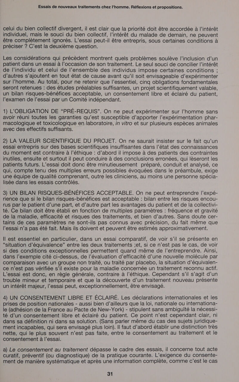 celui du bien collectif divergent, il est clair que la priorité doit être accordée à l'intérêt individuel, mais le souci du bien collectif, l'intérêt du malade de demain, ne peuvent être complètement ignorés. L’essai peut-il être entrepris, sous certaines conditions à préciser ? C’est la deuxième question. Les considérations qui précèdent montrent quels problèmes soulève l'inclusion d’un patient dans un essai à l’occasion de son traitement. Le seul souci de concilier l'intérêt de l'individu et celui de l’ensemble des individus impose certaines conditions ; d’autres s'ajoutent en tout état de cause avant qu'il soit envisageable d’expérimenter sur l’homme. Au total, pour ne retenir que l'essentiel, cinq obligations fondamentales seront retenues : des études préalables suffisantes, un projet scientifiquement valable, un bilan risques-bénéfices acceptable, un consentement libre et éclairé du patient, examen de l'essai par un Comité indépendant. 1) L'OBLIGATION DE “PRÉ-REQUIS”. On ne peut expérimenter sur l’homme sans avoir réuni toutes les garanties qu’est susceptible d'apporter l’expérimentation phar- macologique et toxicologique en laboratoire, in vitro et sur plusieurs espèces animales avec des effectifs suffisants. 2) LA VALEUR SCIENTIFIQUE DU PROJET. On ne saurait insister sur le fait qu’un essai entrepris sur des bases scientifiques insuffisantes dans l’état des connaissances du moment est contraire à l'éthique : d’abord il impose à des patients des contraintes inutiles, ensuite et surtout il peut conduire à des conclusions erronées, qui lèseront les patients futurs. L’essai doit donc être minutieusement préparé, conduit et analysé, ce qui, compte tenu des multiples erreurs possibles évoquées dans le préambule, exige une équipe de qualité comprenant, outre les cliniciens, au moins une personne spécia- lisée dans les essais contrôlés. 3) UN BILAN RISQUES-BÉNÉFICES ACCEPTABLE. On ne peut entreprendre l’expé- rience que si le bilan risques-bénéfices est acceptable : bilan entre les risques encou- rus par le patient d’une part, et d’autre part les avantages du patient et de la collectivi- té. Ce bilan doit être établi en fonction de multiples paramètres : fréquence et gravité de la maladie, efficacité et risques des traitements, et bien d’autres. Sans doute cer- tains de ces paramètres ne sont-ils pas connus avec précision, du fait même que l'essai n’a pas été fait. Mais ils doivent et peuvent être estimés approximativement. Il est essentiel en particulier, dans un essai comparatif, de voir s’il se présente en “situation d'équivalence” entre les deux traitements jet, si ce n’est pas le cas, de voir si des conditions exceptionnelles permettent quand même de l’entreprendre. Ainsi, dans l’exemple cité ci-dessus, de l’évaluation d’efficacité d’une nouvelle molécule par comparaison avec un groupe non traité, ou traité par placebo, la situation d’équivalen- ce n’est pas vérifiée s’il existe pour la maladie concernée un traitement reconnu actif. L'essai est donc, en règle générale, contraire à l’éthique. Cependant s’il s’agit d’un trouble mineur et temporaire et que la découverte d’un traitement nouveau présente un intérêt majeur, l’essai peut, exceptionnellement, être envisagé. 4) UN CONSENTEMENT LIBRE ET ÉCLAIRÉ. Les déclarations internationales et les prises de position nationales - aussi bien d’ailleurs que la loi, nationale ou internationa- le (adhésion de la France au Pacte de New-York) - stipulent sans ambiguïté la nécessi- té d’un consentement libre et éclairé du patient. Ce point n’est cependant clair, ni dans sa définition ni dans sa solution. (Sans parler même du cas des sujets juridique- ment incapables, qui sera envisagé plus loin). Il faut d’abord établir une distinction très nette, qui le plus souvent n’est pas faite, entre le consentement au traitement et le consentement à l’essai. a) Le consentement au traitement dépasse le cadre des essais, il concerne tout acte curatif, préventif (ou diagnostique) de la pratique courante. L’exigence du consente- ment de manière systématique et après une information complète, comme c’est le cas