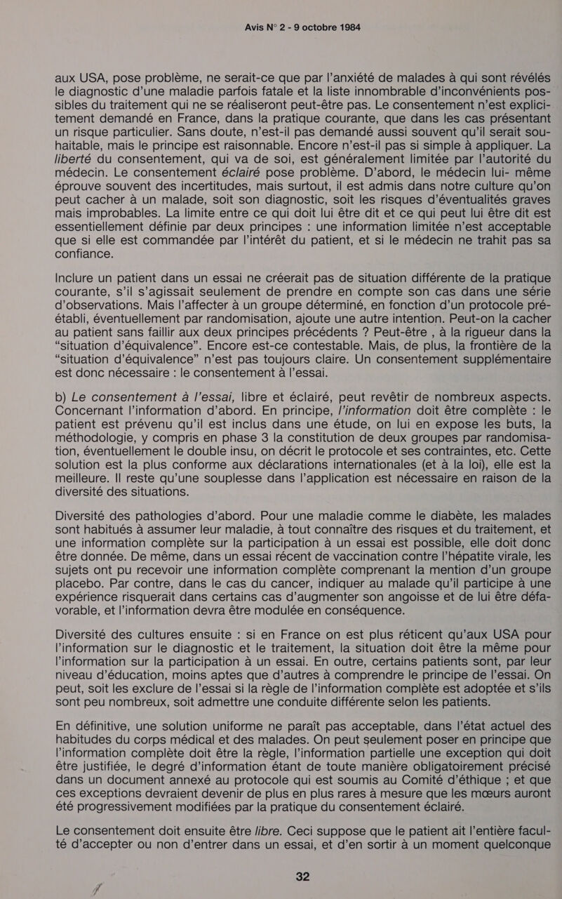 aux USA, pose problème, ne serait-ce que par l’anxiété de malades à qui sont révélés le diagnostic d’une maladie parfois fatale et la liste innombrable d’inconvénients pos- sibles du traitement qui ne se réaliseront peut-être pas. Le consentement n’est explici-. tement demandé en France, dans la pratique courante, que dans les cas présentant un risque particulier. Sans doute, n’est-il pas demandé aussi souvent qu'il serait sou- haïtable, mais le principe est raisonnable. Encore n'est-il pas si simple à appliquer. La liberté du consentement, qui va de soi, est généralement limitée par l’autorité du médecin. Le consentement éclairé pose problème. D'abord, le médecin lui- même éprouve souvent des incertitudes, mais surtout, il est admis dans notre culture qu’on peut cacher à un malade, soit son diagnostic, soit les risques d’éventualités graves mais improbables. La limite entre ce qui doit lui être dit et ce qui peut lui être dit est essentiellement définie par deux principes : une information limitée n’est acceptable que si elle est commandée par l'intérêt du patient, et si le médecin ne trahit pas sa confiance. Inclure un patient dans un essai ne créerait pas de situation différente de la pratique courante, s’il s’agissait seulement de prendre en compte son cas dans une série d'observations. Mais l’affecter à un groupe déterminé, en fonction d’un protocole pré- établi, éventuellement par randomisation, ajoute une autre intention. Peut-on la cacher au patient sans faillir aux deux principes précédents ? Peut-être , à la rigueur dans la “situation d'équivalence”. Encore est-ce contestable. Mais, de plus, la frontière de la “situation d'équivalence” n’est pas toujours claire. Un consentement supplémentaire est donc nécessaire : le consentement à l'essai. b) Le consentement à l'essai, libre et éclairé, peut revêtir de nombreux aspects. Concernant l'information d’abord. En principe, l'information doit être complète : le patient est prévenu qu’il est inclus dans une étude, on lui en expose les buts, la méthodologie, y compris en phase 3 la constitution de deux groupes par randomisa- tion, éventuellement le double insu, on décrit le protocole et ses contraintes, etc. Cette solution est la plus conforme aux déclarations internationales (et à la loi), elle est la meilleure. Il reste qu’une souplesse dans l’application est nécessaire en raison de la diversité des situations. Diversité des pathologies d’abord. Pour une maladie comme le diabète, les malades sont habitués à assumer leur maladie, à tout connaître des risques et du traitement, et une information complète sur la participation à un essai est possible, elle doit donc être donnée. De même, dans un essai récent de vaccination contre l'hépatite virale, les sujets ont pu recevoir une information complète comprenant la mention d’un groupe placebo. Par contre, dans le cas du cancer, indiquer au malade qu’il participe à une expérience risquerait dans certains cas d'augmenter son angoisse et de lui être défa- vorable, et l'information devra être modulée en conséquence. Diversité des cultures ensuite : si en France on est plus réticent qu'aux USA pour l’information sur le diagnostic et le traitement, la situation doit être la même pour information sur la participation à un essai. En outre, certains patients sont, par leur niveau d’éducation, moins aptes que d’autres à comprendre le principe de l'essai. On peut, soit les exclure de l’essai si la règle de l'information complète est adoptée et s'ils sont peu nombreux, soit admettre une conduite différente selon les patients. En définitive, une solution uniforme ne paraît pas acceptable, dans l’état actuel des habitudes du corps médical et des malades. On peut seulement poser en principe que l'information complète doit être la règle, l'information partielle une exception qui doit être justifiée, le degré d’information étant de toute manière obligatoirement précisé dans un document annexé au protocole qui est soumis au Comité d'éthique ; et que ces exceptions devraient devenir de plus en plus rares à mesure que les mœurs auront été progressivement modifiées par la pratique du consentement éclairé. Le consentement doit ensuite être libre. Ceci suppose que le patient ait l'entière facul- té d’accepter ou non d'entrer dans un essai, et d’en sortir à un moment quelconque