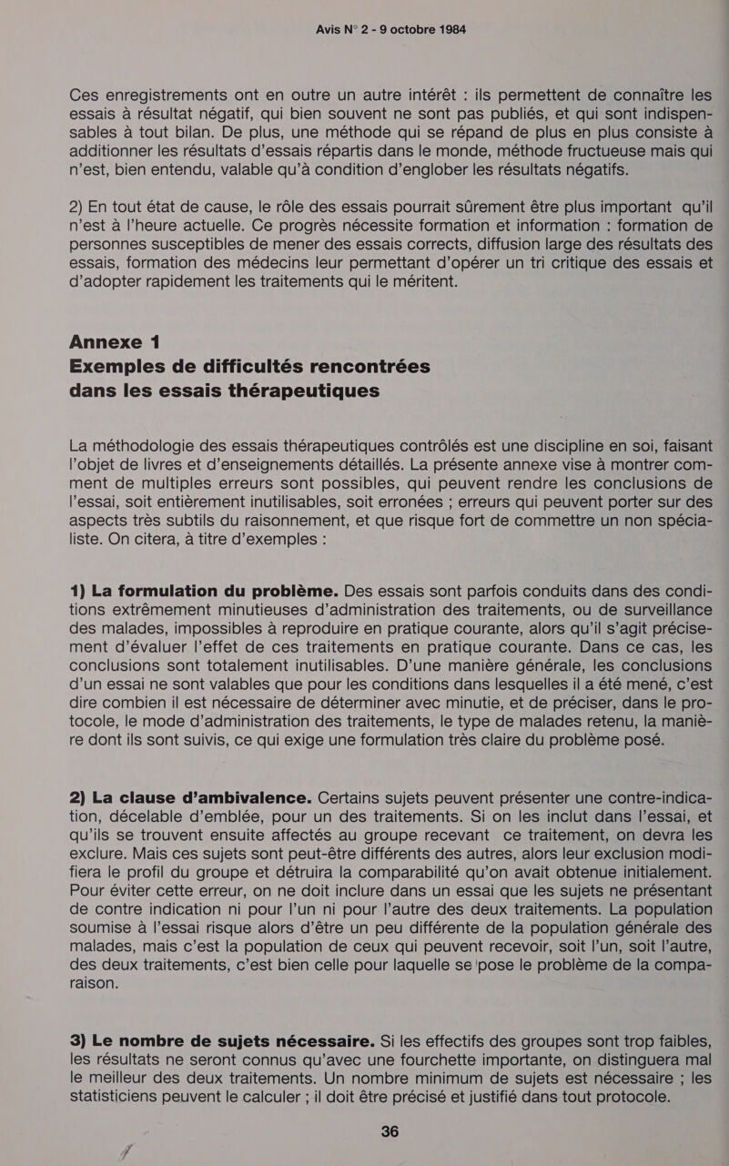 Ces enregistrements ont en outre un autre intérêt : ils permettent de connaître les essais à résultat négatif, qui bien souvent ne sont pas publiés, et qui sont indispen- sables à tout bilan. De plus, une méthode qui se répand de plus en plus consiste à additionner les résultats d’essais répartis dans le monde, méthode fructueuse mais qui n’est, bien entendu, valable qu’à condition d’englober les résultats négatifs. 2) En tout état de cause, le rôle des essais pourrait sûrement être plus important qu'il n’est à l'heure actuelle. Ce progrès nécessite formation et information : formation de personnes susceptibles de mener des essais corrects, diffusion large des résultats des essais, formation des médecins leur permettant d’opérer un tri critique des essais et d'adopter rapidement les traitements qui le méritent. Annexe 1 Exemples de difficultés rencontrées dans les essais thérapeutiques La méthodologie des essais thérapeutiques contrôlés est une discipline en soi, faisant l’objet de livres et d'enseignements détaillés. La présente annexe vise à montrer com- ment de multiples erreurs sont possibles, qui peuvent rendre les conclusions de l'essai, soit entièrement inutilisables, soit erronées ; erreurs qui peuvent porter sur des aspects très subtils du raisonnement, et que risque fort de commettre un non spécia- liste. On citera, à titre d'exemples : 1) La formulation du problème. Des essais sont parfois conduits dans des condi- tions extrêmement minutieuses d'administration des traitements, ou de surveillance des malades, impossibles à reproduire en pratique courante, alors qu'il s’agit précise- ment d’évaluer l’effet de ces traitements en pratique courante. Dans ce cas, les conclusions sont totalement inutilisables. D’une manière générale, les conclusions d’un essai ne sont valables que pour les conditions dans lesquelles il a été mené, c’est dire combien il est nécessaire de déterminer avec minutie, et de préciser, dans le pro- tocole, le mode d'administration des traitements, le type de malades retenu, la maniè- re dont ils sont suivis, ce qui exige une formulation très claire du problème posé. 2) La clause d’ambivalence. Certains sujets peuvent présenter une contre-indica- tion, décelable d'emblée, pour un des traitements. Si on les inclut dans l'essai, et qu'ils se trouvent ensuite affectés au groupe recevant ce traitement, on devra les exclure. Mais ces sujets sont peut-être différents des autres, alors leur exclusion modi- fiera le profil du groupe et détruira la comparabilité qu’on avait obtenue initialement. Pour éviter cette erreur, on ne doit inclure dans un essai que les sujets ne présentant de contre indication ni pour l’un ni pour l’autre des deux traitements. La population soumise à l'essai risque alors d’être un peu différente de la population générale des malades, mais c’est la population de ceux qui peuvent recevoir, soit l’un, soit l’autre, des deux traitements, c’est bien celle pour laquelle se ‘pose le problème de la compa- raison. 3) Le nombre de sujets nécessaire. Si les effectifs des groupes sont trop faibles, les résultats ne seront connus qu'avec une fourchette importante, on distinguera mal le meilleur des deux traitements. Un nombre minimum de sujets est nécessaire ; les statisticiens peuvent le calculer ; il doit être précisé et justifié dans tout protocole.