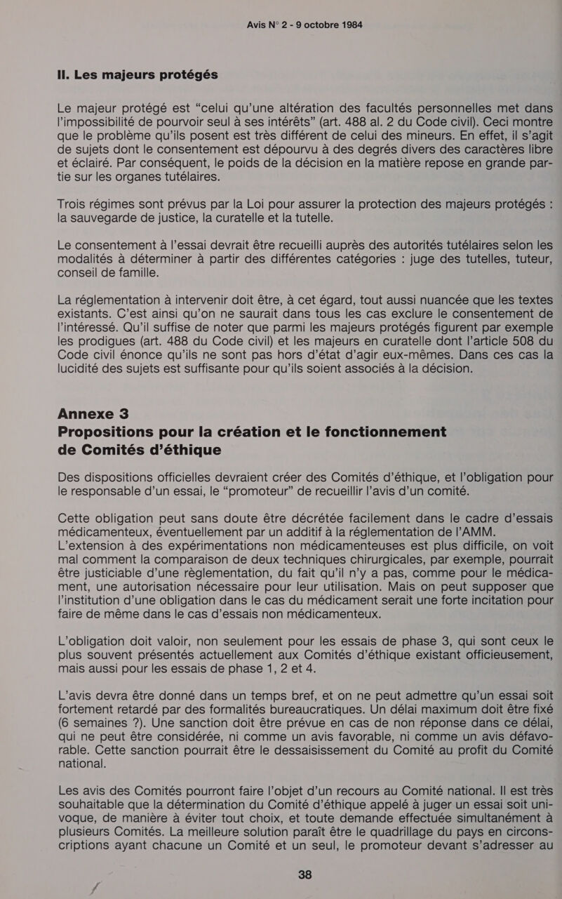 Il. Les majeurs protégés Le majeur protégé est “celui qu’une altération des facultés personnelles met dans l’impossibilité de pourvoir seul à ses intérêts” (art. 488 al. 2 du Code civil). Ceci montre que le problème qu'ils posent est très différent de celui des mineurs. En effet, il s’agit de sujets dont le consentement est dépourvu à des degrés divers des caractères libre et éclairé. Par conséquent, le poids de la décision en la matière repose en grande par- tie sur les organes tutélaires. Trois régimes sont prévus par la Loi pour assurer la protection des majeurs protégés : la sauvegarde de justice, la curatelle et la tutelle. Le consentement à l’essai devrait être recueilli auprès des autorités tutélaires selon les modalités à déterminer à partir des différentes catégories : juge des tutelles, tuteur, conseil de famille. La réglementation à intervenir doit être, à cet égard, tout aussi nuancée que les textes existants. C’est ainsi qu’on ne saurait dans tous les cas exclure le consentement de l'intéressé. Qu'il suffise de noter que parmi les majeurs protégés figurent par exemple les prodigues (art. 488 du Code civil) et les majeurs en curatelle dont l’article 508 du Code civil énonce qu'ils ne sont pas hors d’état d’agir eux-mêmes. Dans ces cas la lucidité des sujets est suffisante pour qu'ils soient associés à la décision. Annexe 3 Propositions pour la création et le fonctionnement de Comités d’éthique Des dispositions officielles devraient créer des Comités d'éthique, et l'obligation pour le responsable d’un essai, le “promoteur” de recueillir l’avis d’un comité. Cette obligation peut sans doute être décrétée facilement dans le cadre d'essais médicamenteux, éventuellement par un additif à la réglementation de l'AMM. L'extension à des expérimentations non médicamenteuses est plus difficile, on voit mal comment la comparaison de deux techniques chirurgicales, par exemple, pourrait être justiciable d’une règlementation, du fait qu’il n’y a pas, comme pour le médica- ment, une autorisation nécessaire pour leur utilisation. Mais on peut supposer que Pinstitution d’une obligation dans le cas du médicament serait une forte incitation pour faire de même dans le cas d'essais non médicamenteux. L'obligation doit valoir, non seulement pour les essais de phase 3, qui sont ceux le plus souvent présentés actuellement aux Comités d'éthique existant officieusement, mais aussi pour les essais de phase 1, 2 et 4. L'avis devra être donné dans un temps bref, et on ne peut admettre qu’un essai soit fortement retardé par des formalités bureaucratiques. Un délai maximum doit être fixé (6 semaines ?). Une sanction doit être prévue en cas de non réponse dans ce délai, qui ne peut être considérée, ni comme un avis favorable, ni comme un avis défavo- rable. Cette sanction pourrait être le dessaisissement du Comité au profit du Comité national. Les avis des Comités pourront faire l’objet d’un recours au Comité national. Il est très souhaitable que la détermination du Comité d'éthique appelé à juger un essai soit uni- voque, de manière à éviter tout choix, et toute demande effectuée simultanément à plusieurs Comités. La meilleure solution paraît être le quadrillage du pays en circons- criptions ayant chacune un Comité et un seul, le promoteur devant s’adresser au