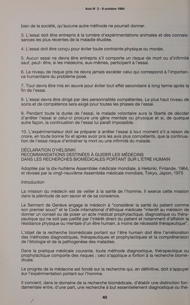 bien de la société, qu'aucune autre méthode ne pourrait donner. 3. L’essai doit être entrepris à la lumière d’expérimentations animales et des connais- sances les plus récentes de la maladie étudiée. 4. L’essai doit être conçu pour éviter toute contrainte physique ou morale. 5. Aucun essai ne devra être entrepris s’il comporte un risque de mort ou d'infirmité sauf, peut- être, si les médecins, eux-mêmes, participent à l'essai. 6. Le niveau de risque pris ne devra jamais excéder celui qui correspond à l’importan- ce humanitaire du problème posé. 7. Tout devra être mis en œuvre pour éviter tout effet secondaire à long terme après la fin de l’essai. 8. L’essai devra être dirigé par des personnalités compétentes. Le plus haut niveau de soins et de compétence sera exigé pour toutes les phases de l'essai. 9. Pendant toute la durée de l'essai, le malade volontaire aura Ve liberté de décider d'arrêter l'essai si celui-ci procure une gêne mentale ou physique et si, de quelque autre façon, la continuation de l’essai lui paraît impossible. 10. L’expérimentateur doit se préparer à arrêter l’essai à tout moment s’il a raison de croire, en toute bonne foi et après avoir pris les avis plus compétents, que la continua- tion de l’essai risque d’entraïîner la mort ou une infirmité du malade. DÉCLARATION D'HELSINKI , RECOMMANDATIONS DESTINÉES À GUIDER LES MÉDECINS DANS LES RECHERCHES BIOMÉDICALES PORTANT SUR L’ETRE HUMAIN Adoptée par la dix-huitième Assemblée médicale mondiale, à Helsinki, Finlande, 1964, et révisée par la vingt-neuvième Assemblée médicale mondiale, Tokyo, Japon, 1975 Introduction La mission du médecin est de veiller à la santé de l’homme. Il exerce cette mission dans la plénitude de son savoir et de sa consience. Le Serment de Genève engage le médecin à “considérer la santé du patient comme son premier souci” et le Code international d'éthique médicale “interdit au médecin de donner un conseil ou de poser un acte médical prophylactique, diagnostique ou théra- peutique qui ne soit pas justifié par l'intérêt direct du patient et notamment d’affaiblir la résistance physique ou mentale d’un être humain, à moins de nécessité thérapeutique”. L'objet de la recherche biomédicale portant sur l’être humain doit être l’amélioration des méthodes diagnostiques, thérapeutiques et prophylactiques et la compréhension de l’étiologie et de la pathogenèse des maladies. Dans la pratique médicale courante, toute méthode diagnostique, thérapeutique ou prophylactique comporte des risques ; ceci s’applique a fortiori à la recherche biomé- dicale. Le progrès de la médecine est fondé sur la recherche qui, en définitive, doit s’appuyer sur l’expérimentation portant sur l’homme. Il convient, dans le domaine de la recherche biomédicale, d'établir une distinction fon- damentale entre, d’une part, une recherche à but essentiellement diagnostique ou thé-