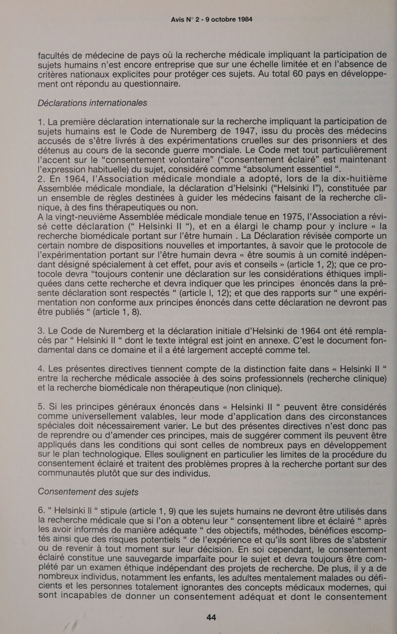 facultés de médecine de pays où la recherche médicale impliquant la participation de sujets humains n’est encore entreprise que sur une échelle limitée et en l’absence de critères nationaux explicites pour protéger ces sujets. Au total 60 pays en développe- . ment ont répondu au questionnaire. Déclarations internationales 1. La première déclaration internationale sur la recherche impliquant la participation de sujets humains est le Code de Nuremberg de 1947, issu du procès des médecins accusés de s’être livrés à des expérimentations cruelles sur des prisonniers et des détenus au cours de la seconde guerre mondiale. Le Code met tout particulièrement l'accent sur le “consentement volontaire” (“consentement éclairé” est maintenant l'expression habituelle) du sujet, considéré comme “absolument essentiel “. 2. En 1964, l'Association médicale mondiale a adopté, lors de la dix-huitième Assemblée médicale mondiale, la déclaration d’Helsinki (“Helsinki l”), constituée par un ensemble de règles destinées à guider les médecins faisant de la recherche cli- nique, à des fins thérapeutiques ou non. A la vingt-neuvième Assemblée médicale mondiale tenue en 1975, l’Association a révi- sé cette déclaration (“ Helsinki Il “), et en a élargi le champ pour y inclure « la recherche biomédicale portant sur l’être humain . La Déclaration révisée comporte un certain nombre de dispositions nouvelles et importantes, à savoir que le protocole de l’expérimentation portant sur l’être humain devra « être soumis à un comité indépen- dant désigné spécialement à cet effet, pour avis et conseils » (article 1, 2); que ce pro- tocole devra “toujours contenir une déclaration sur les considérations éthiques impli- quées dans cette recherche et devra indiquer que les principes énoncés dans la pré- sente déclaration sont respectés “ (article |, 12); et que des rapports sur “ une expéri- mentation non conforme aux principes énoncés dans cette déclaration ne devront pas être publiés “ (article 1, 8). 3. Le Code de Nuremberg et la déclaration initiale d'Helsinki de 1964 ont été rempla- cés par “ Helsinki Il “ dont le texte intégral est joint en annexe. C’est le document fon- damental dans ce domaine et il a été largement accepté comme tel. 4. Les présentes directives tiennent compte de la distinction faite dans « Helsinki Il “ entre la recherche médicale associée à des soins professionnels (recherche clinique) et la recherche biomédicale non thérapeutique (non clinique). 5. Si les principes généraux énoncés dans « Helsinki Il “ peuvent être considérés comme universellement valables, leur mode d'application dans des circonstances spéciales doit nécessairement varier. Le but des présentes directives n’est donc pas de reprendre ou d’amender ces principes, mais de suggérer comment ils peuvent être appliqués dans les conditions qui sont celles de nombreux pays en développement sur le plan technologique. Elles soulignent en particulier les limites de la procédure du consentement éclairé et traitent des problèmes propres à la recherche portant sur des communautés plutôt que sur des individus. Consentement des sujets 6. “ Helsinki Il “ stipule (article 1, 9) que les sujets humains ne devront être utilisés dans la recherche médicale que si l’on a obtenu leur “ consentement libre et éclairé “ après les avoir informés de manière adéquate “ des objectifs, méthodes, bénéfices escomp- tés ainsi que des risques potentiels “ de l’expérience et qu’ils sont libres de s’abstenir ou de revenir à tout moment sur leur décision. En soi cependant, le consentement éclairé constitue une sauvegarde imparfaite pour le sujet et devra toujours être com- plété par un examen éthique indépendant des projets de recherche. De plus, il y a de nombreux individus, notamment les enfants, les adultes mentalement malades ou défi- cients et les personnes totalement ignorantes des concepts médicaux modernes, qui Sont incapables de donner un consentement adéquat et dont le consentement CE