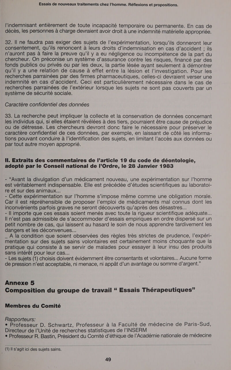 l’indemnisant entièrement de toute incapacité temporaire ou permanente. En cas de décès, les personnes à charge devraient avoir droit à une indemnité matérielle appropriée. 32. Il ne faudra pas exiger des sujets de l’expérimentation, lorsqu'ils donneront leur consentement, qu'ils renoncent à leurs droits d'indemnisation en cas d’accident : ils n'auront pas à faire la preuve qu’il y a eu négligence ou incompétence de la part du chercheur. On préconise un système d’assurance contre les risques, financé par des fonds publics ou privés ou par les deux, la partie lésée ayant seulement à démontrer qu'il y a une relation de cause à effet entre la lésion et l’investigation. Pour les recherches parrainées par des firmes pharmaceutiques, celles-ci devraient verser une indemnité en cas d'accident. Ceci est particulièrement nécessaire dans le cas de recherches parrainées de l’extérieur lorsque les sujets ne sont pas couverts par un système de sécurité sociale. Caractère confidentiel des données 33. La recherche peut impliquer la collecte et la conservation de données concernant les individus qui, si elles étaient révélées à des tiers, pourraient être cause de préjudice ou de détresse. Les chercheurs devront donc faire le nécessaire pour préserver le caractère confidentiel de ces données, par exemple, en laissant de côté les informa- tions pouvant conduire à l'identification des sujets, en limitant l'accès aux données ou par tout autre moyen approprié. Il. Extraits des commentaires de l’article 19 du code de déontologie, adopté par le Conseil national de l’Ordre, le 28 Janvier 1983 - “Avant la divulgation d’un médicament nouveau, une expérimentation sur l’homme est véritablement indispensable. Elle est précédée d’études scientifiques au laboratoi- re et sur des animaux... - Cette expérimentation sur l’homme s’impose même comme une obligation morale. Car il est répréhensible de proposer l'emploi de médicaments mal connus dont les inconvénients parfois graves ne seront découverts qu'après des désastres. - || importe que ces essais soient menés avec toute la rigueur scientifique adéquate... Il n’est pas admissible de s’accommoder d'essais empiriques en ordre dispersé sur un petit nombre de cas, qui laissent au hasard le soin de nous apprendre tardivement les dangers et les déconvenues.…. _ À la condition que soient observées des règles très strictes de prudence, l’expéri- mentation sur des sujets sains volontaires est certainement moins choquante que la pratique qui consiste à se servir de malades pour essayer à leur insu des produits sans intérêt pour leur cas... - Les sujets (1) choisis doivent évidemment être consentants et Volontaires. Aucune forme de pression n’est acceptable, ni menace, ni appât d’un avantage ou somme d'argent.” Annexe 5 Composition du groupe de travail “ Essais Thérapeutiques” Membres du Comité Rapporteurs: , e Professeur D. Schwartz, Professeur à la Faculté de médecine de Paris-Sud, Directeur de l'Unité de recherches statistiques de l'INSERM ° Professeur R. Bastin, Président du Comité d'éthique de l’Académie nationale de médecine  (1) Il s’agit ici des sujets sains.