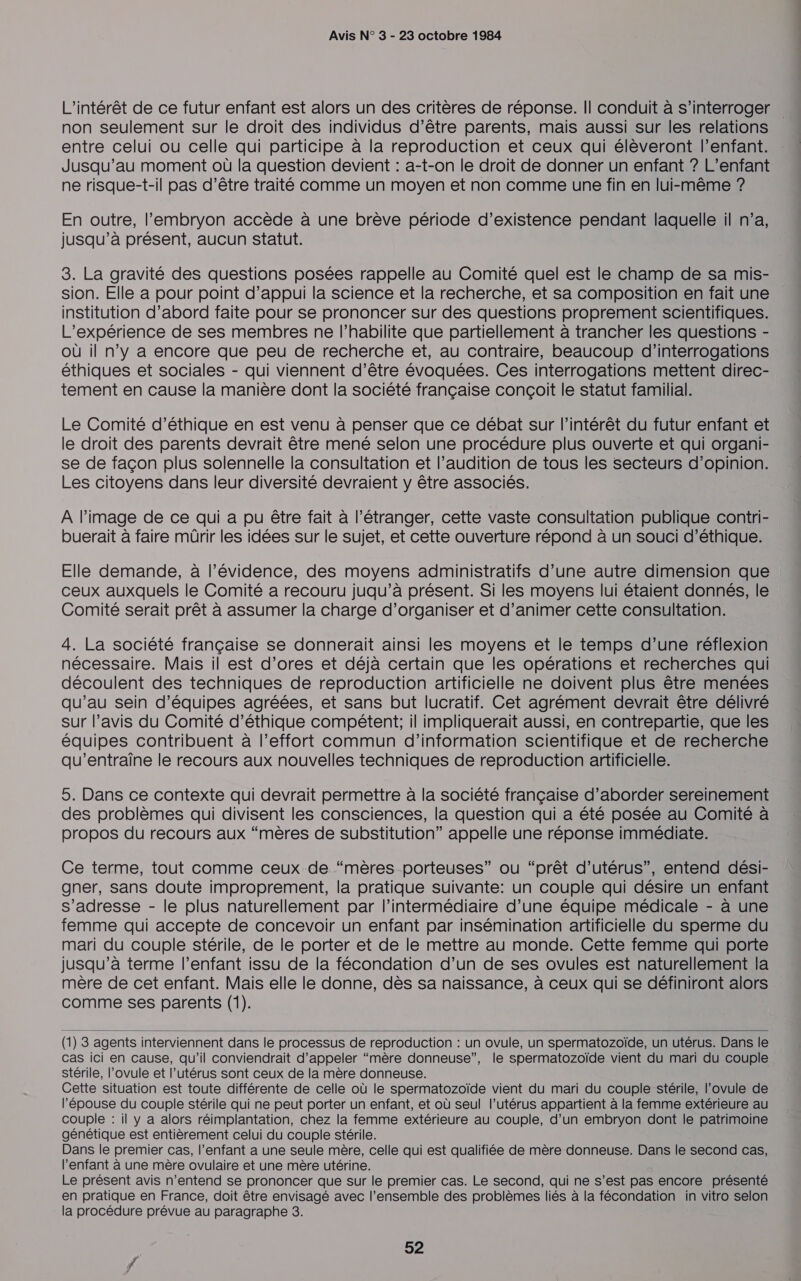 L'intérêt de ce futur enfant est alors un des critères de réponse. Il conduit à s'interroger . non seulement sur le droit des individus d’être parents, mais aussi sur les relations entre celui ou celle qui participe à la reproduction et ceux qui élèveront l'enfant. Jusqu’au moment où la question devient : a-t-on le droit de donner un enfant ? L’enfant ne risque-t-il pas d’être traité comme un moyen et non comme une fin en lui-même ? En outre, l'embryon accède à une brève période d’existence pendant laquelle il n’a, jusqu’à présent, aucun statut. 3. La gravité des questions posées rappelle au Comité quel est le champ de sa mis- sion. Elle a pour point d'appui la science et la recherche, et sa composition en fait une institution d’abord faite pour se prononcer sur des questions proprement scientifiques. L'expérience de ses membres ne l’habilite que partiellement à trancher les questions - où il n’y a encore que peu de recherche et, au contraire, beaucoup d’interrogations éthiques et sociales - qui viennent d’être évoquées. Ces interrogations mettent direc- tement en cause la manière dont la société française conçoit le statut familial. Le Comité d'éthique en est venu à penser que ce débat sur l'intérêt du futur enfant et le droit des parents devrait être mené selon une procédure plus ouverte et qui organi- se de façon plus solennelle la consultation et l’audition de tous les secteurs d'opinion. Les citoyens dans leur diversité devraient y être associés. A l’image de ce qui a pu être fait à l’étranger, cette Vaste consultation publique contri- buerait à faire mürir les idées sur le sujet, et cette ouverture répond à un souci d'éthique. Elle demande, à l'évidence, des moyens administratifs d’une autre dimension que ceux auxquels le Comité a recouru juqu’à présent. Si les moyens lui étaient donnés, le Comité serait prêt à assumer la charge d’organiser et d’animer cette consultation. 4. La société française se donnerait ainsi les moyens et le temps d’une réflexion nécessaire. Mais il est d’ores et déjà certain que les opérations et recherches qui découlent des techniques de reproduction artificielle ne doivent plus être menées qu’au sein d'équipes agréées, et sans but lucratif. Cet agrément devrait être délivré sur l’avis du Comité d'éthique compétent; il impliquerait aussi, en contrepartie, que les équipes contribuent à l’effort commun d’information scientifique et de recherche qu’entraïne le recours aux nouvelles techniques de reproduction artificielle. 5. Dans ce contexte qui devrait permettre à la société française d’aborder sereinement des problèmes qui divisent les consciences, la question qui a été posée au Comité à propos du recours aux “mères de substitution” appelle une réponse immédiate. Ce terme, tout comme ceux de “mères porteuses” ou “prêt d’utérus”, entend dési- gner, sans doute improprement, la pratique suivante: un couple qui désire un enfant s'adresse - le plus naturellement par l'intermédiaire d’une équipe médicale - à une femme qui accepte de concevoir un enfant par insémination artificielle du sperme du mari du couple stérile, de le porter et de le mettre au monde. Cette femme qui porte jusqu’à terme l’enfant issu de la fécondation d’un de ses ovules est naturellement la mère de cet enfant. Mais elle le donne, dès sa naissance, à ceux qui se définiront alors comme ses parents (1).  (1) 3 agents interviennent dans le processus de reproduction : un ovule, un spermatozoïde, un utérus. Dans le Cas ici en cause, qu'il conviendrait d'appeler “mère donneuse”, le spermatozoïde vient du mari du couple stérile, l’ovule et l’utérus sont ceux de la mère donneuse. Cette situation est toute différente de celle où le spermatozoïde vient du mari du couple stérile, l’ovule de l'épouse du couple stérile qui ne peut porter un enfant, et où seul l'utérus appartient à la femme extérieure au couple : il y a alors réimplantation, chez la femme extérieure au couple, d’un embryon dont le patrimoine génétique est entièrement celui du couple stérile. Dans le premier cas, l’enfant a une seule mère, celle qui est qualifiée de mère donneuse. Dans le second cas, l'enfant à une mère ovulaire et une mère utérine. Le présent avis n'entend se prononcer que sur le premier cas. Le second, qui ne s’est pas encore présenté en pratique en France, doit être envisagé avec l’ensemble des problèmes liés à la fécondation in vitro selon la procédure prévue au paragraphe 8.