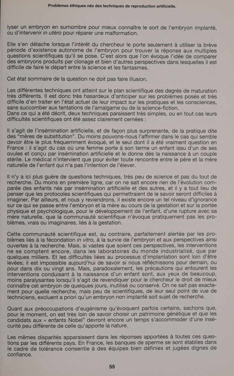 lyser un embryon en surnombre pour mieux connaître le sort de l’embryon implanté, ou d'intervenir in utéro pour réparer une malformation. Elle s’en détache lorsque l'intérêt du chercheur le porte seulement à utiliser la brève période d'existence autonome de l’embryon pour trouver la réponse aux multiples questions scientifiques qu’il se pose. C’est alors que l’on évoque l’idée de comparer des embryons produits par clonage et bien d’autres perspectives dans lesquelles il est difficile de faire le départ entre la science et les fantasmes. Cet état sommaire de la question ne doit pas faire illusion. Les différentes techniques ont atteint sur le plan scientifique des degrés de maturation très différents. Il est donc très hasardeux d’anticiper sur les problèmes posés et très difficile d’en traiter en l’état actuel de leur impact sur les pratiques et les consciences, sans succomber aux tentations de l’amalgame ou de la science-fiction. Dans ce qui a été décrit, deux techniques paraissent très simples, ou en tout cas leurs difficultés scientifiques ont été assez clairement cernées : Il s’agit de l’insémination artificielle, et de façon plus surprenante, de la pratique dite des “mères de substitution”. Du moins pouvons-nous l’affirmer dans le cas qui semble devoir être le plus fréquemment évoqué, et le seul dont il a été vraiment question en France : il s’agit du cas où une femme porte à son terme un enfant issu d’un de ses ovules et conçu par insémination artificielle et le donne dès la naissance à un couple stérile. Le médical n'intervient que pour éviter toute rencontre entre le père et la mère naturelle de l'enfant qui n’a pas l'intention de l’élever. Il n’y a ici plus guère de questions techniques, très peu de science et pas du tout de recherche. Du moins en première ligne, car on ne sait encore rien de l’évolution com- parée des enfants nés par insémination artificielle et des autres, et il y a tout lieu de penser que les protocoles scientifiques qui permettraient de le savoir seront difficiles à imaginer. Par ailleurs, et nous y reviendrons, il existe encore un tel niveau d’ignorance sur ce qui se passe entre l'embryon et la mère au cours de la gestation et sur la portée physique et psychologique, pour le développement de l'enfant, d’une rupture avec sa mère naturelle, que la communauté scientifique n’évoque pratiquement pas les pro- blèmes, vrais ou imaginaires, liés à la gestation. Cette communauté scientifique est, au contraire, parfaitement alertée par les pro- blèmes liés à la fécondation in vitro, à la survie de l'embryon et aux perspectives ainsi ouvertes à la recherche. Mais, si vastes que soient ces perspectives, les interventions ne se comptent encore, dans les laboratoires du monde industrialisé, que par quelques milliers. Et les difficultés liées au processus d'implantation sont loin d’être levées; il est impossible aujourd’hui de savoir si nous réfléchissons pour demain, ou pour dans dix ou vingt ans. Mais, paradoxalement, les précautions qui entourent les interventions conduisant à la naissance d’un enfant sont, aux yeux de beaucoup, moins paralysantes lorsqu'il s’agit de revendiquer pour le chercheur le droit de mieux connaître cet embryon de quelques jours, inutilisé ou conservé. On ne sait pas exacte- ment pour quelle recherche, mais peu de scientifiques, de leur seul point de vue de techniciens, excluent a priori qu’un embryon non implanté soit sujet de recherche. Quant aux préoccupations d’eugénisme qu’évoquent parfois certains, sachons que, pour le moment, on est très loin de savoir choisir un patrimoine génétique et que les candidats aux « enfants Nobel” devront encore un temps s’accommoder d’une insé- curité peu différente de celle qu’apporte la nature. Les mêmes disparités apparaissent dans les réponses apportées à toutes ces ques- tions par les différents pays. En France, les banques de sperme se sont établies dans le cadre de tolérance consentie à des équipes bien définies et jugées dignes de confiance.