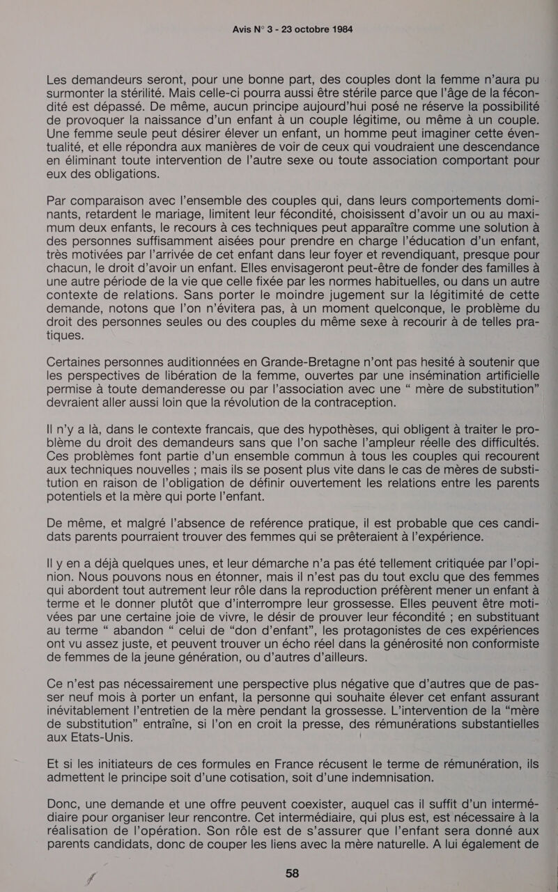 surmonter la stérilité. Mais celle-ci pourra aussi être stérile parce que l’âge de la fécon- de provoquer la naissance d’un enfant à un couple légitime, ou même à un couple. Une femme seule peut désirer élever un enfant, un homme peut imaginer cette éven- tualité, et elle répondra aux manières de voir de ceux qui voudraient une descendance en éliminant toute intervention de l’autre sexe ou toute association comportant pour eux des obligations. Par comparaison avec l’ensemble des couples qui, dans leurs comportements domi- nants, retardent le mariage, limitent leur fécondité, choisissent d’avoir un ou au maxi- mum deux enfants, le recours à ces techniques peut apparaître comme une solution à des personnes suffisamment aisées pour prendre en charge l'éducation d’un enfant, très motivées par l’arrivée de cet enfant dans leur foyer et revendiquant, presque pour chacun, le droit d’avoir un enfant. Elles envisageront peut-être de fonder des familles à une autre période de la vie que celle fixée par les normes habituelles, où dans un autre contexte de relations. Sans porter le moindre jugement sur la légitimité de cette demande, notons que l’on n'évitera pas, à un moment quelconque, le problème du droit des personnes seules ou des couples du même sexe à recourir à de telles pra- tiques. Certaines personnes auditionnées en Grande-Bretagne n’ont pas hesité à soutenir que les perspectives de libération de la femme, ouvertes par une insémination artificielle permise à toute demanderesse ou par l’association avec une “ mère de substitution” devraient aller aussi loin que la révolution de la contraception. Il n’y a là, dans le contexte francais, que des hypothèses, qui obligent à traiter le pro- blème du droit des demandeurs sans que l’on sache l’ampleur réelle des difficultés. Ces problèmes font partie d’un ensemble commun à tous les couples qui recourent aux techniques nouvelles ; mais ils se posent plus vite dans le cas de mères de substi- tution en raison de l'obligation de définir ouvertement les relations entre les parents potentiels et la mère qui porte l’enfant. De même, et malgré l’absence de reférence pratique, il est probable que ces candi- dats parents pourraient trouver des femmes qui se prêteraient à l'expérience. Il y en a déjà quelques unes, et leur démarche n’a pas été tellement critiquée par l’opi- nion. Nous pouvons nous en étonner, mais il n’est pas du tout exclu que des femmes qui abordent tout autrement leur rôle dans la reproduction préfèrent mener un enfant à terme et le donner plutôt que d'interrompre leur grossesse. Elles peuvent être moti- vées par une certaine joie de vivre, le désir de prouver leur fécondité ; en substituant au terme “ abandon “ celui de “don d'enfant”, les protagonistes de ces expériences ont vu assez juste, et peuvent trouver un écho réel dans la générosité non conformiste de femmes de la jeune génération, ou d’autres d’ailleurs. Ce n’est pas nécessairement une perspective plus négative que d’autres que de pas- ser neuf mois à porter un enfant, la personne qui souhaite élever cet enfant assurant inévitablement l’entretien de la mère pendant la grossesse. L'intervention de la “mère de substitution” entraîne, si l’on en croit la presse, des rémunérations substantielles aux Etats-Unis. | Et si les initiateurs de ces formules en France récusent le terme de rémunération, ils admettent le principe soit d’une cotisation, soit d’une indemnisation. Donc, une demande et une offre peuvent coexister, auquel cas il suffit d’un intermé- diaire pour organiser leur rencontre. Cet intermédiaire, qui plus est, est nécessaire à la réalisation de l’opération. Son rôle est de s’assurer que l’enfant sera donné aux parents candidats, donc de couper les liens avec la mère naturelle. A lui également de