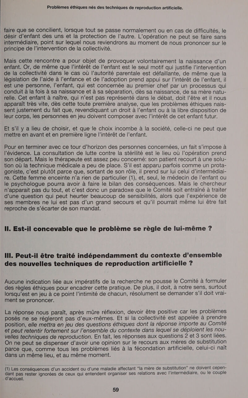 _ faire que se concilient, lorsque tout se passe normalement ou en cas de difficultés, le _ désir d’enfant des uns et la protection de l’autre. L'opération ne peut se faire sans intermédiaire, point sur lequel nous reviendrons au moment de nous prononcer sur le principe de l'intervention de la collectivité. Mais cette rencontre a pour objet de provoquer volontairement la naissance d’un enfant. Or, de même que l'intérêt de l’enfant est le seul motif qui justifie l’intervention de la collectivité dans le cas où l’autorité parentale est défaillante, de même que la _ législation de l’aide à l’enfance et de l’adoption prend appui sur l'intérêt de l’enfant, il est une personne, l'enfant, qui est concernée au premier chef par un processus qui conduit à la fois à sa naissance et à sa séparation, dès sa naissance, de sa mère natu- relle. Cet enfant à naître, qui n’est pas représenté dans le débat, doit l'être et il nous apparaît très vite, dès cette toute première analyse, que les problèmes éthiques nais- sent justement du fait que, revendiquant un droit à l'enfant ou à la libre disposition de leur corps, les personnes en jeu doivent composer avec l'intérêt de cet enfant futur. Et s’il y a lieu de choisir, et que le choix incombe à la société, celle-ci ne peut que mettre en avant et en première ligne l'intérêt de l’enfant. Pour en terminer avec ce tour d’horizon des personnes concernées, un fait s'impose à évidence. La consultation de lutte contre la stérilité est le lieu où l’opération prend son départ. Mais le thérapeute est assez peu concerné: son patient recourt à une solu- tion où la technique médicale a peu de place. S'il est apparu parfois comme un prota- goniste, c’est plutôt parce que, sortant de son rôle, il prend sur lui celui d’intermédiai- re. Cette femme enceinte n’a rien de particulier (1), et, seul, le médecin de l'enfant ou le psychologue pourra avoir à faire le bilan des conséquences. Mais le chercheur n'apparait pas du tout, et c’est donc un paradoxe que le Comité soit entrainé à traiter d’une question qui peut heurter beaucoup de sensibilités, alors que l’expérience de ses membres ne lui est pas d’un grand secours et qu’il pourrait même lui être fait reproche de s’écarter de son mandat. Il. Est-il concevable que le problème se règle de lui-même ? Il. Peut-il être traité indépendamment du contexte d’ensemble des nouvelles techniques de reproduction artificielle ? Aucune indication liée aux impératifs de la recherche ne pousse le Comité à formuler des règles éthiques pour encadrer cette pratique. De plus, il doit, à notre sens, surtout lorsqu’est en jeu à ce point l'intimité de chacun, résolument se demander s’il doit vrai- ment se prononcer. La réponse nous paraît, après mûre réflexion, devoir être positive car les problèmes posés ne se régleront pas d'eux-mêmes. Et si la collectivité est appelée à prendre position, elle mettra en jeu des questions éthiques dont la réponse importe au Comité et peut retentir fortement sur l’ensemble du contexte dans lequel se déploient les nou- velles techniques de reproduction. En fait, les réponses aux questions 2 et 3 sont liées. On ne peut se dispenser d’avoir une opinion sur le recours aux mères de substitution parce que, comme tous les problèmes liés à la fécondation artificielle, celui-ci naït dans un même lieu, et au même moment.  (1) Les conséquences d’un accident où d’une maladie affectant “la mère de substitution” ne doivent cepen- dant pas rester ignorées de ceux qui entendent organiser ses relations avec l'intermédiaire, ou le couple d'accueil.