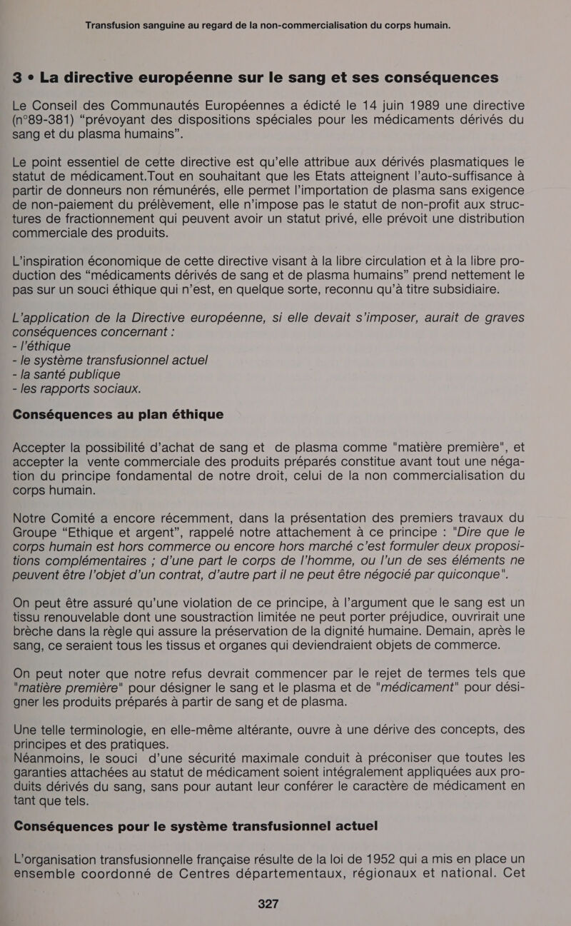 3 + La directive européenne sur le sang et ses conséquences Le Conseil des Communautés Européennes a édicté le 14 juin 1989 une directive (n°89-381) “prévoyant des dispositions spéciales pour les médicaments dérivés du sang et du plasma humains”. Le point essentiel de cette directive est qu’elle attribue aux dérivés plasmatiques le statut de médicament.Tout en souhaitant que les Etats atteignent l’auto-suffisance à partir de donneurs non rémunérés, elle permet l’importation de plasma sans exigence de non-paiement du prélèvement, elle n’impose pas le statut de non-profit aux struc- tures de fractionnement qui peuvent avoir un statut privé, elle prévoit une distribution commerciale des produits. L’inspiration économique de cette directive visant à la libre circulation et à la libre pro- duction des “médicaments dérivés de sang et de plasma humains” prend nettement le pas sur un souci éthique qui n’est, en quelque sorte, reconnu qu’à titre subsidiaire. L'application de la Directive européenne, si elle devait s'imposer, aurait de graves conséquences concernant : - l'éthique - le système transfusionnel actuel - la santé publique - les rapports sociaux. Conséquences au plan éthique Accepter la possibilité d'achat de sang et de plasma comme matière première, et accepter la vente commerciale des produits préparés constitue avant tout une néga- tion du principe fondamental de notre droit, celui de la non commercialisation du corps humain. Notre Comité a encore récemment, dans la présentation des premiers travaux du Groupe “Ethique et argent”, rappelé notre attachement à ce principe : Dire que le corps humain est hors commerce ou encore hors marché c'est formuler deux proposi- tions complémentaires ; d’une part le corps de l’homme, ou l’un de ses éléments ne peuvent être l’objet d’un contrat, d’autre part il ne peut être négocié par quiconque”. On peut être assuré qu’une violation de ce principe, à l'argument que le sang est un tissu renouvelable dont une soustraction limitée ne peut porter préjudice, ouvrirait une brèche dans la règle qui assure la préservation de la dignité humaine. Demain, après le Sang, ce seraient tous les tissus et organes qui deviendraient objets de commerce. On peut noter que notre refus devrait commencer par le rejet de termes tels que matière première pour désigner le sang et le plasma et de médicament pour dési- gner les produits préparés à partir de sang et de plasma. Une telle terminologie, en elle-même altérante, ouvre à une dérive des concepts, des principes et des pratiques. Néanmoins, le souci d’une sécurité maximale conduit à préconiser que toutes les garanties attachées au statut de médicament soient intégralement appliquées aux pro- duits dérivés du sang, sans pour autant leur conférer le caractère de médicament en tant que tels. Conséquences pour le système transfusionnel actuel L'organisation transfusionnelle française résulte de la loi de 1952 qui a mis en place un ensemble coordonné de Centres départementaux, régionaux et national. Cet