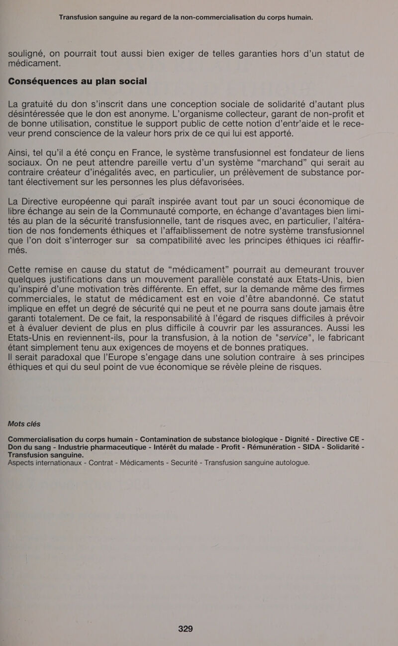 souligné, on pourrait tout aussi bien exiger de telles garanties hors d’un statut de médicament. Conséquences au plan social La gratuité du don s'inscrit dans une conception sociale de solidarité d'autant plus désintéressée que le don est anonyme. L'organisme collecteur, garant de non-profit et de bonne utilisation, constitue le support public de cette notion d’entr'aide et le rece- veur prend conscience de la valeur hors prix de ce qui lui est apporté. Ainsi, tel qu'il a été conçu en France, le système transfusionnel est fondateur de liens sociaux. On ne peut attendre pareille vertu d’un système “marchand” qui serait au contraire créateur d’inégalités avec, en particulier, un prélèvement de substance por- tant électivement sur les personnes les plus défavorisées. La Directive européenne qui paraît inspirée avant tout par un souci économique de libre échange au sein de la Communauté comporte, en échange d'avantages bien limi- tés au plan de la sécurité transfusionnelle, tant de risques avec, en particulier, l’altéra- tion de nos fondements éthiques et l’affaiblissement de notre système transfusionnel que l’on doit s'interroger sur sa compatibilité avec les principes éthiques ici réaffir- més. Cette remise en cause du statut de “médicament” pourrait au demeurant trouver quelques justifications dans un mouvement parallèle constaté aux Etats-Unis, bien qu’inspiré d’une motivation très différente. En effet, sur la demande même des firmes commerciales, le statut de médicament est en voie d’être abandonné. Ce statut implique en effet un degré de sécurité qui ne peut et ne pourra sans doute jamais être garanti totalement. De ce fait, la responsabilité à l’égard de risques difficiles à prévoir et à évaluer devient de plus en plus difficile à couvrir par les assurances. Aussi les Etats-Unis en reviennent-ils, pour la transfusion, à la notion de service, le fabricant étant simplement tenu aux exigences de moyens et de bonnes pratiques. Il serait paradoxal que l’Europe s'engage dans une solution contraire à ses principes éthiques et qui du seul point de vue économique se révèle pleine de risques. Mots clés Commercialisation du corps humain - Contamination de substance biologique - Dignité - Directive CE - Don du sang - Industrie pharmaceutique - Intérêt du malade - Profit - Rémunération - SIDA - Solidarité - Transfusion sanguine. Aspects internationaux - Contrat - Médicaments - Securité - Transfusion sanguine autologue.