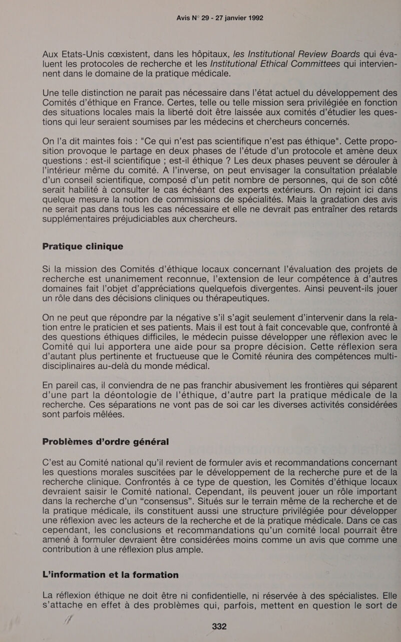 Aux Etats-Unis cœxistent, dans les hôpitaux, les Institutional Review Boards qui éva- luent les protocoles de recherche et les /nstitutional Ethical Committees qui intervien- nent dans le domaine de la pratique médicale. Une telle distinction ne parait pas nécessaire dans l’état actuel du développement des Comités d'éthique en France. Certes, telle ou telle mission sera privilégiée en fonction des situations locales mais la liberté doit être laissée aux comités d'étudier les ques- tions qui leur seraient soumises par les médecins et chercheurs concernés. On l’a dit maintes fois : Ce qui n’est pas scientifique n’est pas éthique”. Cette propo- sition provoque le partage en deux phases de l’étude d’un protocole et amène deux questions : est-il scientifique ; est-il éthique ? Les deux phases peuvent se dérouler à l’intérieur même du comité. A l'inverse, on peut envisager la consultation préalable d’un conseil scientifique, composé d’un petit nombre de personnes, qui de son côté serait habilité à consulter le cas échéant des experts extérieurs. On rejoint ici dans quelque mesure la notion de commissions de spécialités. Mais la gradation des avis ne serait pas dans tous les cas nécessaire et elle ne devrait pas entraîner des retards supplémentaires préjudiciables aux chercheurs. | Pratique clinique Si la mission des Comités d’éthique locaux concernant l'évaluation des projets de recherche est unanimement reconnue, l'extension de leur compétence à d’autres domaines fait l’objet d’appréciations quelquefois divergentes. Ainsi peuvent-ils jouer un rôle dans des décisions cliniques ou thérapeutiques. On ne peut que répondre par la négative s’il s’agit seulement d'intervenir dans la rela- tion entre le praticien et ses patients. Mais il est tout à fait concevable que, confronté à des questions éthiques difficiles, le médecin puisse développer une réflexion avec le Comité qui lui apportera une aide pour sa propre décision. Cette réflexion sera d'autant plus pertinente et fructueuse que le Comité réunira des compétences multi- disciplinaires au-delà du monde médical. En pareil cas, il conviendra de ne pas franchir abusivement les frontières qui séparent d’une part la déontologie de l'éthique, d’autre part la pratique médicale de la recherche. Ces séparations ne vont pas de soi car les diverses activités considérées sont parfois mêlées. Problèmes d’ordre général C’est au Comité national qu'il revient de formuler avis et recommandations concernant les questions morales suscitées par le développement de la recherche pure et de la recherche clinique. Confrontés à ce type de question, les Comités d'éthique locaux devraient saisir le Comité national. Cependant, ils peuvent jouer un rôle important dans la recherche d’un “consensus”. Situés sur le terrain même de la recherche et de la pratique médicale, ils constituent aussi une structure privilégiée pour développer une réflexion avec les acteurs de la recherche et de la pratique médicale. Dans ce cas cependant, les conclusions et recommandations qu’un comité local pourrait être amené à formuler devraient être considérées moins comme un avis que comme une contribution à une réflexion plus ample. L'information et la formation La réflexion éthique ne doit être ni confidentielle, ni réservée à des spécialistes. Elle s'attache en effet à des problèmes qui, parfois, mettent en question le sort de