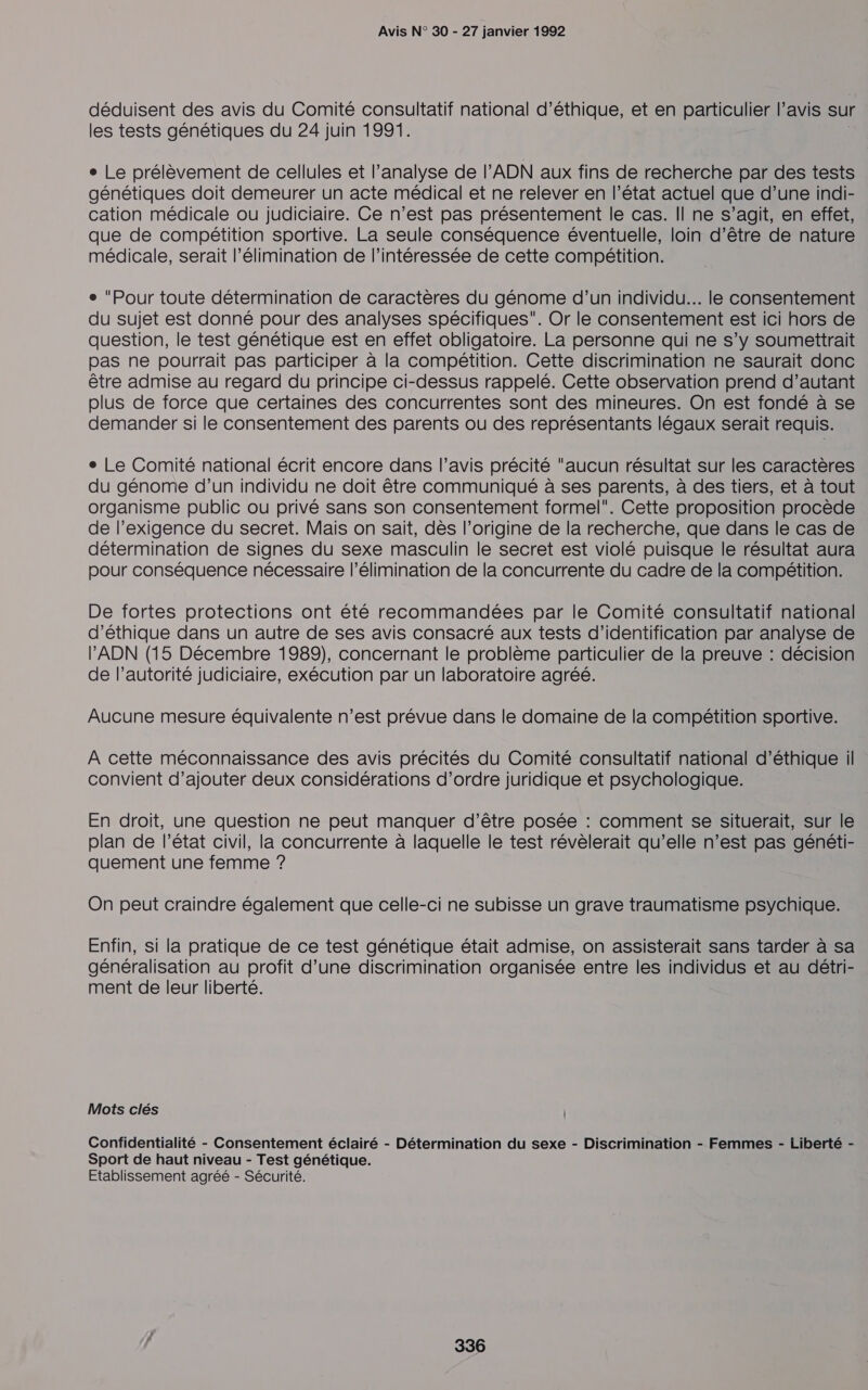 déduisent des avis du Comité consultatif national d'éthique, et en particulier l’avis sur les tests génétiques du 24 juin 1991. e Le prélèvement de cellules et l’analyse de l’ADN aux fins de recherche par des tests génétiques doit demeurer un acte médical et ne relever en l’état actuel que d’une indi- cation médicale ou judiciaire. Ce n’est pas présentement le cas. Il ne s’agit, en effet, que de compétition sportive. La seule conséquence éventuelle, loin d’être de nature médicale, serait l'élimination de l’intéressée de cette compétition. e Pour toute détermination de caractères du génome d’un individu... le consentement du sujet est donné pour des analyses spécifiques. Or le consentement est ici hors de question, le test génétique est en effet obligatoire. La personne qui ne s’y soumettrait pas ne pourrait pas participer à la compétition. Cette discrimination ne saurait donc être admise au regard du principe ci-dessus rappelé. Cette observation prend d’autant plus de force que certaines des concurrentes sont des mineures. On est fondé à se demander si le consentement des parents ou des représentants légaux serait requis. e Le Comité national écrit encore dans l’avis précité “aucun résultat sur les caractères du génome d’un individu ne doit être communiqué à ses parents, à des tiers, et à tout organisme public ou privé sans son consentement formel. Cette proposition procède de l’exigence du secret. Mais on sait, dès l’origine de la recherche, que dans le cas de détermination de signes du sexe masculin le secret est violé puisque le résultat aura pour conséquence nécessaire l'élimination de la concurrente du cadre de la compétition. De fortes protections ont été recommandées par le Comité consultatif national d'éthique dans un autre de ses avis consacré aux tests d'identification par analyse de l'ADN (15 Décembre 1989), concernant le problème particulier de la preuve : décision de l’autorité judiciaire, exécution par un laboratoire agréé. Aucune mesure équivalente n’est prévue dans le domaine de la compétition sportive. À cette méconnaissance des avis précités du Comité consultatif national d'éthique il convient d'ajouter deux considérations d’ordre juridique et psychologique. En droit, une question ne peut manquer d’être posée : comment se situerait, sur le plan de l’état civil, la concurrente à laquelle le test révèlerait qu’elle n’est pas généti- quement une femme ? On peut craindre également que celle-ci ne subisse un grave traumatisme psychique. Enfin, si la pratique de ce test génétique était admise, on assisterait sans tarder à sa généralisation au profit d’une discrimination organisée entre les individus et au détri- ment de leur liberté. Mots clés | Confidentialité - Consentement éclairé - Détermination du sexe - Discrimination - Femmes - Liberté - Sport de haut niveau - Test génétique. Etablissement agréé - Sécurité.