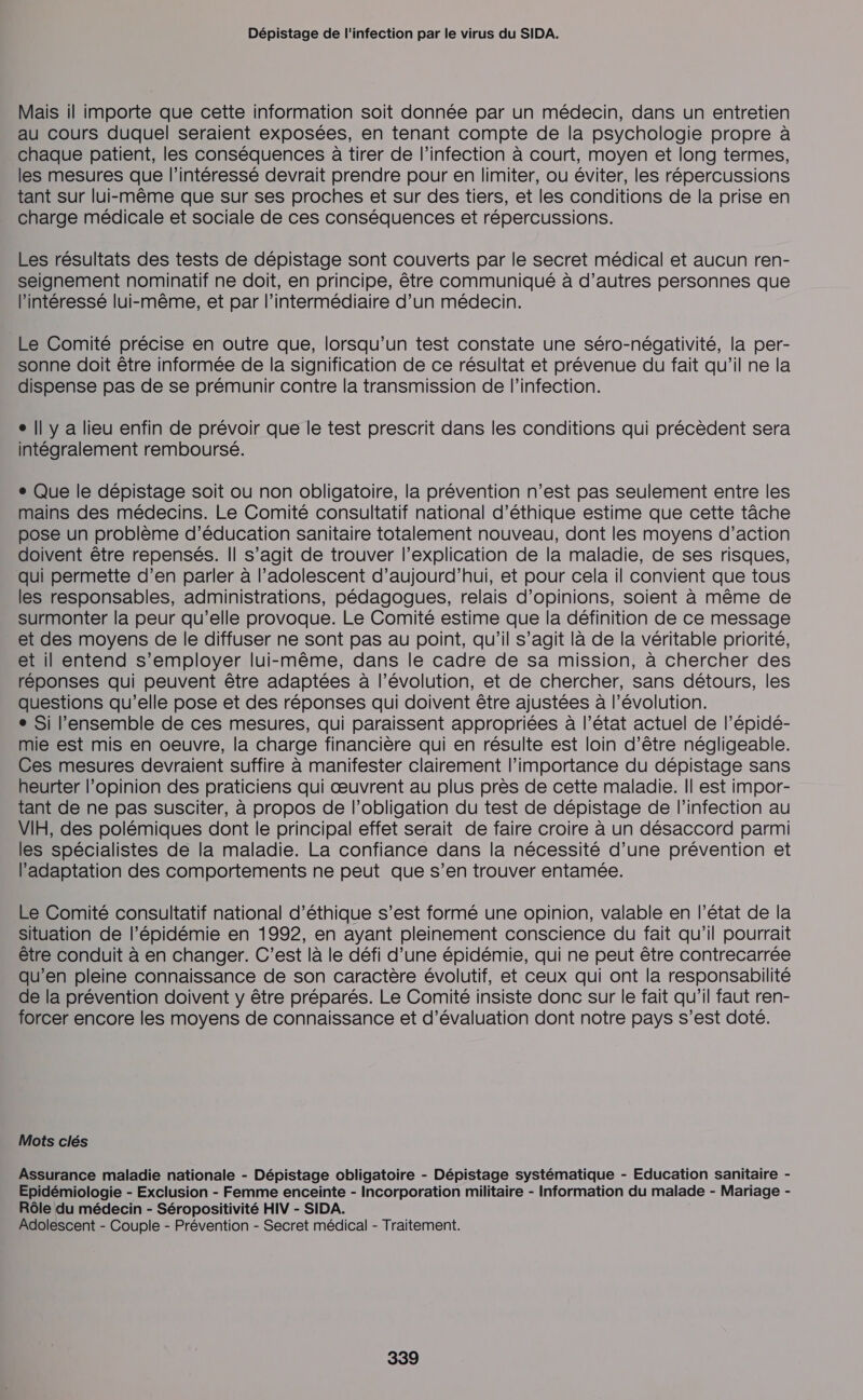 Dépistage de l'infection par le virus du SIDA. Mais il importe que cette information soit donnée par un médecin, dans un entretien au cours duquel seraient exposées, en tenant compte de la psychologie propre à chaque patient, les conséquences à tirer de l'infection à court, moyen et long termes, les mesures que l'intéressé devrait prendre pour en limiter, ou éviter, les répercussions tant sur lui-même que sur ses proches et sur des tiers, et les conditions de la prise en charge médicale et sociale de ces conséquences et répercussions. Les résultats des tests de dépistage sont couverts par le secret médical et aucun ren- seignement nominatif ne doit, en principe, être communiqué à d’autres personnes que l'intéressé lui-même, et par l’intermédiaire d’un médecin. Le Comité précise en outre que, lorsqu'un test constate une séro-négativité, la per- sonne doit être informée de la signification de ce résultat et prévenue du fait qu’il ne la dispense pas de se prémunir contre la transmission de l'infection. e || y a lieu enfin de prévoir que le test prescrit dans les conditions qui précèdent sera intégralement remboursé. + Que le dépistage soit ou non obligatoire, la prévention n’est pas seulement entre les mains des médecins. Le Comité consultatif national d'éthique estime que cette tâche pose un problème d'éducation sanitaire totalement nouveau, dont les moyens d’action doivent être repensés. || s’agit de trouver l'explication de la maladie, de ses risques, qui permette d’en parler à l'adolescent d'aujourd'hui, et pour cela il convient que tous les responsables, administrations, pédagogues, relais d’opinions, soient à même de surmonter la peur qu’elle provoque. Le Comité estime que la définition de ce message et des moyens de le diffuser ne sont pas au point, qu’il s’agit là de la véritable priorité, et il entend s’employer lui-même, dans le cadre de sa mission, à chercher des réponses qui peuvent être adaptées à l’évolution, et de chercher, sans détours, les questions qu’elle pose et des réponses qui doivent être ajustées à l’évolution. e Si l’ensemble de ces mesures, qui paraissent appropriées à l’état actuel de l’épidé- mie est mis en oeuvre, la charge financière qui en résulte est loin d’être négligeable. Ces mesures devraient suffire à manifester clairement l'importance du dépistage sans heurter l'opinion des praticiens qui œuvrent au plus près de cette maladie. || est impor- tant de ne pas susciter, à propos de l'obligation du test de dépistage de l'infection au VIH, des polémiques dont le principal effet serait de faire croire à un désaccord parmi les spécialistes de la maladie. La confiance dans la nécessité d’une prévention et l'adaptation des comportements ne peut que s’en trouver entamée. Le Comité consultatif national d'éthique s’est formé une opinion, valable en l’état de la situation de l’épidémie en 1992, en ayant pleinement conscience du fait qu’il pourrait être conduit à en changer. C’est là le défi d’une épidémie, qui ne peut être contrecarrée qu’en pleine connaissance de son caractère évolutif, et ceux qui ont la responsabilité de la prévention doivent y être préparés. Le Comité insiste donc sur le fait qu’il faut ren- forcer encore les moyens de connaissance et d'évaluation dont notre pays s’est doté. Mots clés Assurance maladie nationale - Dépistage obligatoire - Dépistage systématique - Education sanitaire - Epidémiologie - Exclusion - Femme enceinte - Incorporation militaire - Information du malade - Mariage - Rôle du médecin - Séropositivité HIV - SIDA. Adolescent - Couple - Prévention - Secret médical - Traitement.