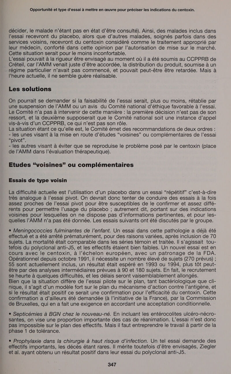 décider, le malade n'étant pas en état d’être consulté). Ainsi, des malades inclus dans l'essai recevront du placebo, alors que d’autres malades, soignés parfois dans des services voisins, recevront du centoxin considéré comme le traitement approprié par leur médecin, conforté dans cette opinion par l’autorisation de mise sur le marché. Cette situation serait pour le moins inconfortable. L’essai pouvait à la rigueur être envisagé au moment où il a été soumis au CCPPRB de _ Créteil, car l’'AMM venait juste d’être accordée, la distribution du produit, soumise à un . régime particulier n’avait pas commencé, et pouvait peut-être être retardée. Mais à l’heure actuelle, il ne semble guère réalisable. Les solutions On pourrait se demander si la faisabilité de l’essai serait, plus où moins, rétablie par une suspension de l’'AMM ou un avis du Comité national d'éthique favorable à l’essai. Le Comité n’a pas à intervenir de cette manière : la première décision n’est pas de son ressort, et la deuxième supposerait que le Comité national soit une instance d’appel vis-à-vis d’un CCPPRB, ce qui n’est pas son rôle. La situation étant ce qu’elle est, le Comité émet des recommandations de deux ordres : - les unes visant à la mise en route d’études “voisines” ou complémentaires de l’essai “pivot”. - les autres visant à éviter que se reproduise le problème posé par le centoxin (place de l’'AMM dans l’évaluation thérapeutique). Etudes “voisines” ou complémentaires Essais de type voisin La difficulté actuelle est l’utilisation d’un placebo dans un essai “répétitif” c’est-à-dire très analogue à l'essai pivot. On devrait donc tenter de conduire des essais à la fois assez proches de l'essai pivot pour être susceptibles de le confirmer et assez diffé- rents pour permettre l’usage du placebo ; autrement dit, portant sur des indications voisines pour lesquelles on ne dispose pas d'informations pertinentes, et pour les- quelles l’'AMM n’a pas été donnée. Les essais suivants ont été discutés par le groupe. + Meningococcies fulminantes de l'enfant. Un essai dans cette pathologie a déjà été effectué et a été arrêté prématurément, pour des raisons variées, après inclusion de 70 Sujets. La mortalité était comparable dans les séries témoin et traitée. Il s'agissait tou- tefois du polyclonal anti-J5, et les effectifs étaient bien faibles. Un nouvel essai est en cours avec le centoxin, à l’échelon européen, avec un patronage de la FDA. Opérationnel depuis octobre 1991, il nécessite un nombre élevé de sujets (270 prévus) ; 55 sont actuellement inclus, un résultat était espéré en 1993 ou 1994, plus tôt peut- être par des analyses intermédiaires prévues à 90 et 180 sujets. En fait, le recrutement se heurte à quelques difficultés, et les délais seront vaisemblablement allongés. Bien que la situation diffère de l’essai pilote sur le plan, tant bactériologique que cli- nique, il s’agit d’un modèle fort sur le plan du mécanisme d’action contre l’antigène, et si le résultat était positif ce serait une confirmation pour l'efficacité du centoxin. Cette confirmation a d’ailleurs été demandée (à l'initiative de la France), par la Commission de Bruxelles, qui en a fait une exigence en accordant une acceptation conditionnelle. + Septicémies à BGN chez le nouveau-né. En incluant les entérocolites ulcéro-nécro- santes, on vise une proportion importante des cas de réanimation. L’essai n’est donc pas impossible sur le plan des effectifs. Mais il faut entreprendre le travail à partir de la phase 1 de tolérance. ° Prophylaxie dans la chirurgie à haut risque d'infection. Un tel essai demande des effectifs importants, les décès étant rares. || mérite toutefois d’être envisagés, Ziegler et al. ayant obtenu un résultat positif dans leur essai du polyclonal anti-J5.