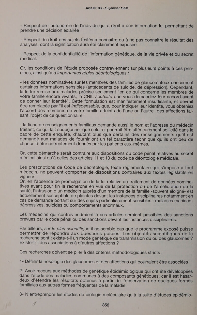 - Respect de l’autonomie de l'individu qui a droit à une information lui permettant de prendre une décision éclairée - Respect du droit des sujets testés à connaître ou à ne pas connaître le résultat des analyses, dont la signification aura été clairement exposée - Respect de la confidentialité de l’information génétique, de la vie privée et du secret médical. Or, les conditions de l’étude proposée contreviennent sur plusieurs points à ces prin- cipes, ainsi qu’à d'importantes règles déontologiques : - les données nominatives sur les membres des familles de glaucomateux concernent certaines informations sensibles (antécédents de suicide, de dépression). Cependant, la lettre remise aux malades précise seulement “en ce qui concerne les membres de votre famille encore vivants, la CNIL souhaite que vous demandiez leur accord avant de donner leur identité”. Cette formulation est manifestement insuffisante, et devrait être remplacée par “il est indispensable, que, pour indiquer leur identité, vous obteniez l'accord des membres de votre famille atteints de l’une ou l’autre des affections fai- sant l’objet de ce questionnaire” - la fiche de renseignements familiaux demande aussi le nom et l’adresse du médecin traitant, ce qui fait soupçonner que celui-ci pourrait être ultérieurement sollicité dans le cadre de cette enquête, d'autant plus que certains des renseignements qu'il est demandé aux malades de fournir ont un tel caractère technique qu’ils ont peu de chance d’être correctement donnés par les patients eux-mêmes. Or, cette démarche serait contraire aux dispositions du code pénal relatives au secret médical ainsi qu’à celles des articles 11 et 13 du code de déontologie médicale. Les prescriptions de Code de déontologie, texte réglementaire qui s'impose à tout médecin, ne peuvent comporter de dispositions contraires aux textes législatifs en: vigueur. Or, en l’absence de promulgation de la loi relative au traitement de données nomina- tives ayant pour fin la recherche en vue de la protection ou de l’amélioration de la santé, l’intrusion d’un médecin auprès d’un membre de la famille -souvent éloigné- est actuellement susceptible de plaintes devant les instances disciplinaires notamment en. cas de demande portant sur des sujets particulièrement sensibles : maladies maniaco- dépressives, suicides ou comportements anormaux. Les médecins qui contreviendraient à ces articles seraient passibles des sanctions prévues par le code pénal ou des sanctions devant les instances disciplinaires. Par ailleurs, sur le plan scientifique il ne semble pas que le programme exposé puisse permettre de répondre aux questions posées. Les objectifs scientifiques de la recherche sont : existe-t-il un mode génétique de transmission du ou des glaucomes ? Existe-t-il des associations à d’autres affections ? Ces recherches doivent se plier à des critères méthodologiques stricts : 1- Définir la nosologie des glaucomes et des affections qui pourraient être associées 2- Avoir recours aux méthodes de génétique épidémiologique qui ont été développées dans l’étude des maladies communes à des composants génétiques, car il est hasar- deux d'étendre les résultats obtenus à partir de l’observation de quelques formes familiales aux autres formes fréquentes de la maladie. 3- N'entreprendre les études de biologie moléculaire qu’à la suite d’études épidémio-